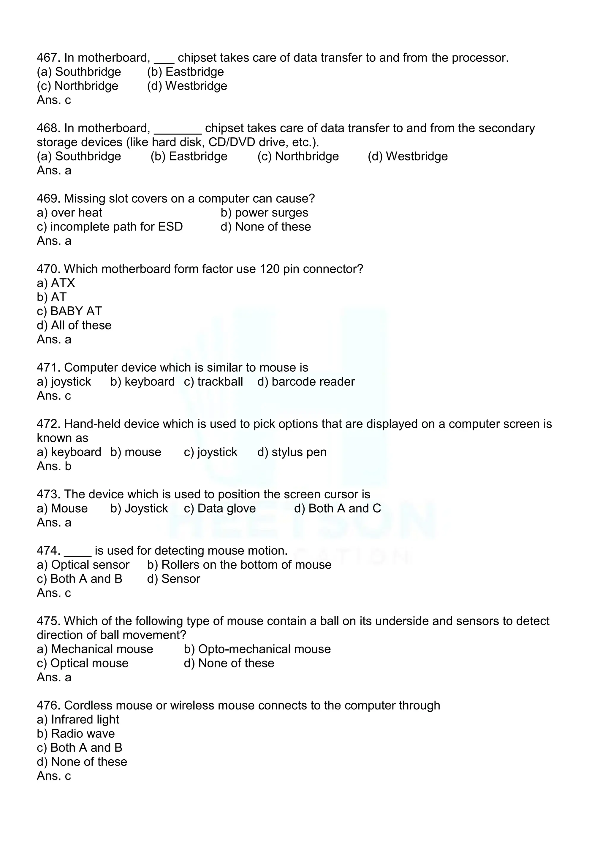 467. In motherboard, ___ chipset takes care of data transfer to and from the processor.
(a) Southbridge (b) Eastbridge
(c) Northbridge (d) Westbridge
Ans. c
468. In motherboard, _______ chipset takes care of data transfer to and from the secondary
storage devices (like hard disk, CD/DVD drive, etc.).
(a) Southbridge (b) Eastbridge (c) Northbridge (d) Westbridge
Ans. a
469. Missing slot covers on a computer can cause?
a) over heat b) power surges
c) incomplete path for ESD d) None of these
Ans. a
470. Which motherboard form factor use 120 pin connector?
a) ATX
b) AT
c) BABY AT
d) All of these
Ans. a
471. Computer device which is similar to mouse is
a) joystick b) keyboard c) trackball d) barcode reader
Ans. c
472. Hand-held device which is used to pick options that are displayed on a computer screen is
known as
a) keyboard b) mouse c) joystick d) stylus pen
Ans. b
473. The device which is used to position the screen cursor is
a) Mouse b) Joystick c) Data glove d) Both A and C
Ans. a
474. ____ is used for detecting mouse motion.
a) Optical sensor b) Rollers on the bottom of mouse
c) Both A and B d) Sensor
Ans. c
475. Which of the following type of mouse contain a ball on its underside and sensors to detect
direction of ball movement?
a) Mechanical mouse b) Opto-mechanical mouse
c) Optical mouse d) None of these
Ans. a
476. Cordless mouse or wireless mouse connects to the computer through
a) Infrared light
b) Radio wave
c) Both A and B
d) None of these
Ans. c
 