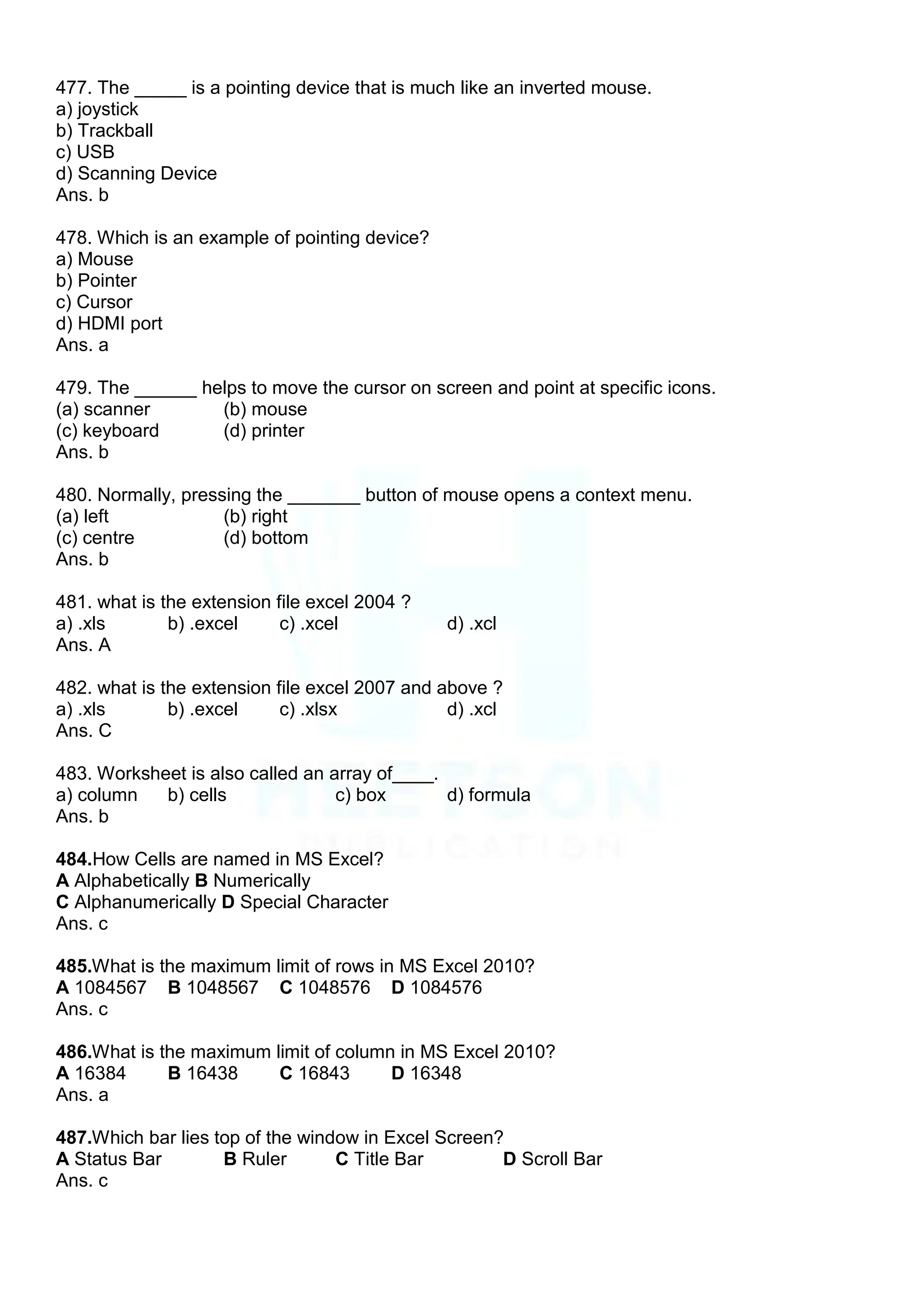 477. The _____ is a pointing device that is much like an inverted mouse.
a) joystick
b) Trackball
c) USB
d) Scanning Device
Ans. b
478. Which is an example of pointing device?
a) Mouse
b) Pointer
c) Cursor
d) HDMI port
Ans. a
479. The ______ helps to move the cursor on screen and point at specific icons.
(a) scanner (b) mouse
(c) keyboard (d) printer
Ans. b
480. Normally, pressing the _______ button of mouse opens a context menu.
(a) left (b) right
(c) centre (d) bottom
Ans. b
481. what is the extension file excel 2004 ?
a) .xls b) .excel c) .xcel d) .xcl
Ans. A
482. what is the extension file excel 2007 and above ?
a) .xls b) .excel c) .xlsx d) .xcl
Ans. C
483. Worksheet is also called an array of____.
a) column b) cells c) box d) formula
Ans. b
484.How Cells are named in MS Excel?
A Alphabetically B Numerically
C Alphanumerically D Special Character
Ans. c
485.What is the maximum limit of rows in MS Excel 2010?
A 1084567 B 1048567 C 1048576 D 1084576
Ans. c
486.What is the maximum limit of column in MS Excel 2010?
A 16384 B 16438 C 16843 D 16348
Ans. a
487.Which bar lies top of the window in Excel Screen?
A Status Bar B Ruler C Title Bar D Scroll Bar
Ans. c
 