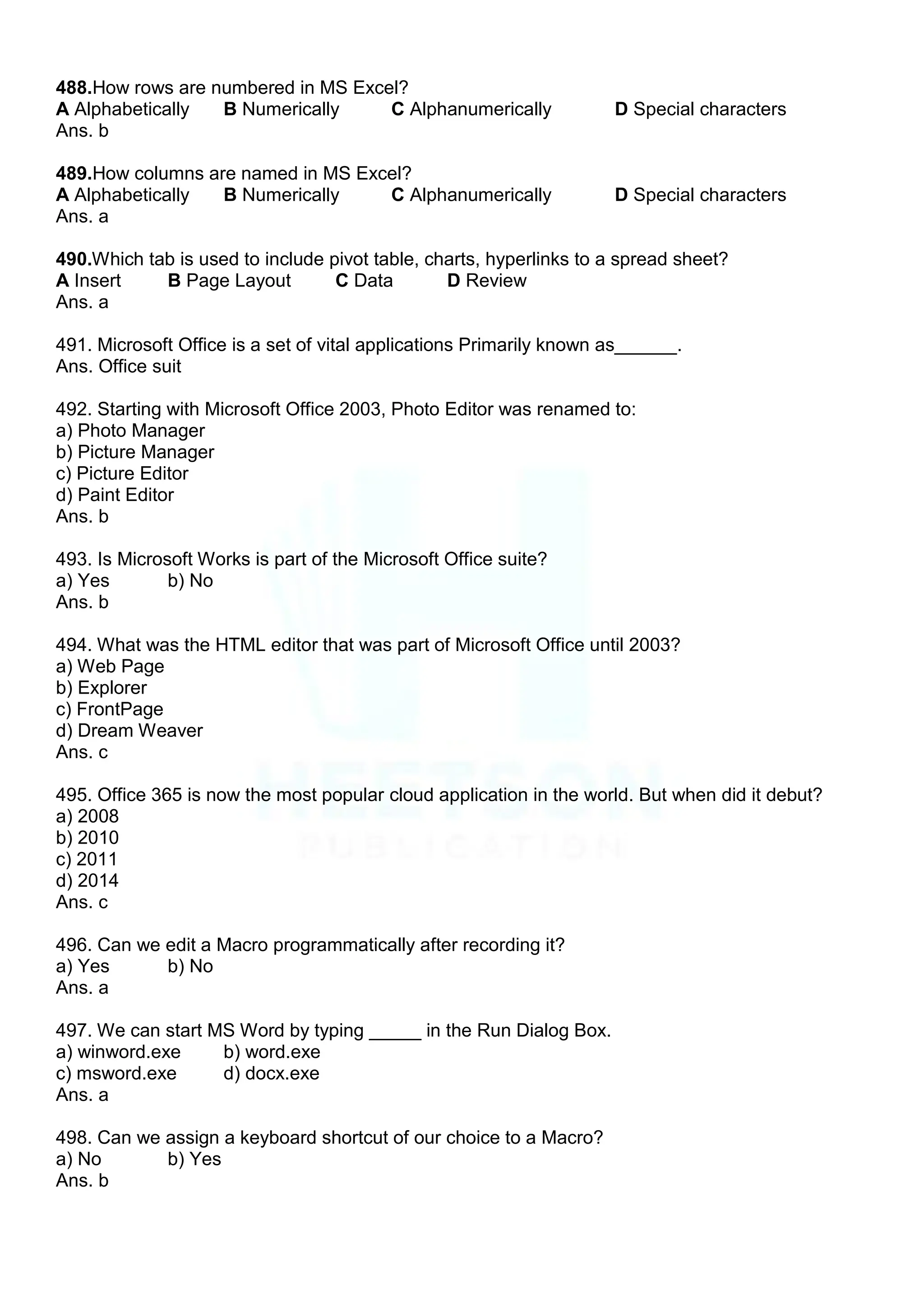 488.How rows are numbered in MS Excel?
A Alphabetically B Numerically C Alphanumerically D Special characters
Ans. b
489.How columns are named in MS Excel?
A Alphabetically B Numerically C Alphanumerically D Special characters
Ans. a
490.Which tab is used to include pivot table, charts, hyperlinks to a spread sheet?
A Insert B Page Layout C Data D Review
Ans. a
491. Microsoft Office is a set of vital applications Primarily known as______.
Ans. Office suit
492. Starting with Microsoft Office 2003, Photo Editor was renamed to:
a) Photo Manager
b) Picture Manager
c) Picture Editor
d) Paint Editor
Ans. b
493. Is Microsoft Works is part of the Microsoft Office suite?
a) Yes b) No
Ans. b
494. What was the HTML editor that was part of Microsoft Office until 2003?
a) Web Page
b) Explorer
c) FrontPage
d) Dream Weaver
Ans. c
495. Office 365 is now the most popular cloud application in the world. But when did it debut?
a) 2008
b) 2010
c) 2011
d) 2014
Ans. c
496. Can we edit a Macro programmatically after recording it?
a) Yes b) No
Ans. a
497. We can start MS Word by typing _____ in the Run Dialog Box.
a) winword.exe b) word.exe
c) msword.exe d) docx.exe
Ans. a
498. Can we assign a keyboard shortcut of our choice to a Macro?
a) No b) Yes
Ans. b
 