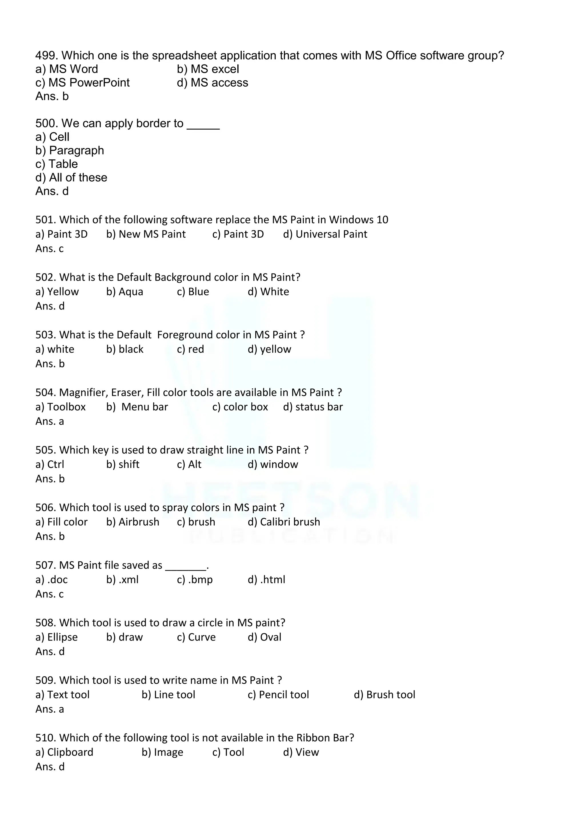 499. Which one is the spreadsheet application that comes with MS Office software group?
a) MS Word b) MS excel
c) MS PowerPoint d) MS access
Ans. b
500. We can apply border to _____
a) Cell
b) Paragraph
c) Table
d) All of these
Ans. d
501. Which of the following software replace the MS Paint in Windows 10
a) Paint 3D b) New MS Paint c) Paint 3D d) Universal Paint
Ans. c
502. What is the Default Background color in MS Paint?
a) Yellow b) Aqua c) Blue d) White
Ans. d
503. What is the Default Foreground color in MS Paint ?
a) white b) black c) red d) yellow
Ans. b
504. Magnifier, Eraser, Fill color tools are available in MS Paint ?
a) Toolbox b) Menu bar c) color box d) status bar
Ans. a
505. Which key is used to draw straight line in MS Paint ?
a) Ctrl b) shift c) Alt d) window
Ans. b
506. Which tool is used to spray colors in MS paint ?
a) Fill color b) Airbrush c) brush d) Calibri brush
Ans. b
507. MS Paint file saved as _______.
a) .doc b) .xml c) .bmp d) .html
Ans. c
508. Which tool is used to draw a circle in MS paint?
a) Ellipse b) draw c) Curve d) Oval
Ans. d
509. Which tool is used to write name in MS Paint ?
a) Text tool b) Line tool c) Pencil tool d) Brush tool
Ans. a
510. Which of the following tool is not available in the Ribbon Bar?
a) Clipboard b) Image c) Tool d) View
Ans. d
 