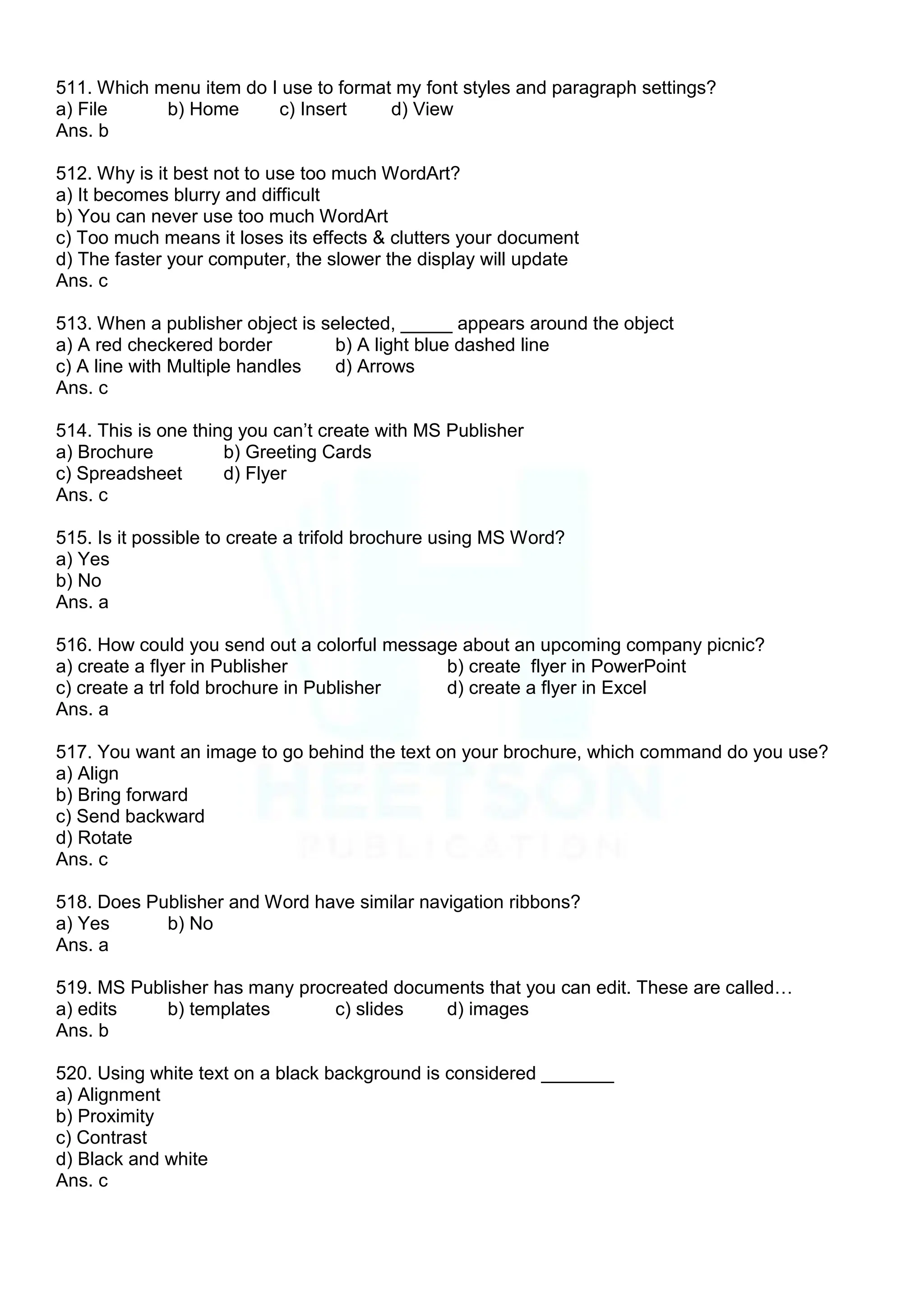 511. Which menu item do I use to format my font styles and paragraph settings?
a) File b) Home c) Insert d) View
Ans. b
512. Why is it best not to use too much WordArt?
a) It becomes blurry and difficult
b) You can never use too much WordArt
c) Too much means it loses its effects & clutters your document
d) The faster your computer, the slower the display will update
Ans. c
513. When a publisher object is selected, _____ appears around the object
a) A red checkered border b) A light blue dashed line
c) A line with Multiple handles d) Arrows
Ans. c
514. This is one thing you can‟t create with MS Publisher
a) Brochure b) Greeting Cards
c) Spreadsheet d) Flyer
Ans. c
515. Is it possible to create a trifold brochure using MS Word?
a) Yes
b) No
Ans. a
516. How could you send out a colorful message about an upcoming company picnic?
a) create a flyer in Publisher b) create flyer in PowerPoint
c) create a trl fold brochure in Publisher d) create a flyer in Excel
Ans. a
517. You want an image to go behind the text on your brochure, which command do you use?
a) Align
b) Bring forward
c) Send backward
d) Rotate
Ans. c
518. Does Publisher and Word have similar navigation ribbons?
a) Yes b) No
Ans. a
519. MS Publisher has many procreated documents that you can edit. These are called…
a) edits b) templates c) slides d) images
Ans. b
520. Using white text on a black background is considered _______
a) Alignment
b) Proximity
c) Contrast
d) Black and white
Ans. c
 