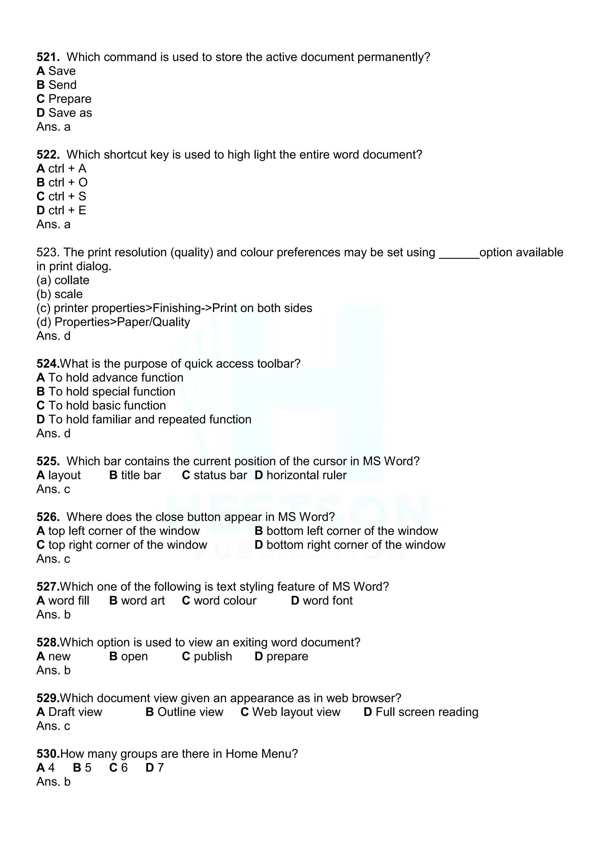 521. Which command is used to store the active document permanently?
A Save
B Send
C Prepare
D Save as
Ans. a
522. Which shortcut key is used to high light the entire word document?
A ctrl + A
B ctrl + O
C ctrl + S
D ctrl + E
Ans. a
523. The print resolution (quality) and colour preferences may be set using ______option available
in print dialog.
(a) collate
(b) scale
(c) printer properties>Finishing->Print on both sides
(d) Properties>Paper/Quality
Ans. d
524.What is the purpose of quick access toolbar?
A To hold advance function
B To hold special function
C To hold basic function
D To hold familiar and repeated function
Ans. d
525. Which bar contains the current position of the cursor in MS Word?
A layout B title bar C status bar D horizontal ruler
Ans. c
526. Where does the close button appear in MS Word?
A top left corner of the window B bottom left corner of the window
C top right corner of the window D bottom right corner of the window
Ans. c
527.Which one of the following is text styling feature of MS Word?
A word fill B word art C word colour D word font
Ans. b
528.Which option is used to view an exiting word document?
A new B open C publish D prepare
Ans. b
529.Which document view given an appearance as in web browser?
A Draft view B Outline view C Web layout view D Full screen reading
Ans. c
530.How many groups are there in Home Menu?
A 4 B 5 C 6 D 7
Ans. b
 