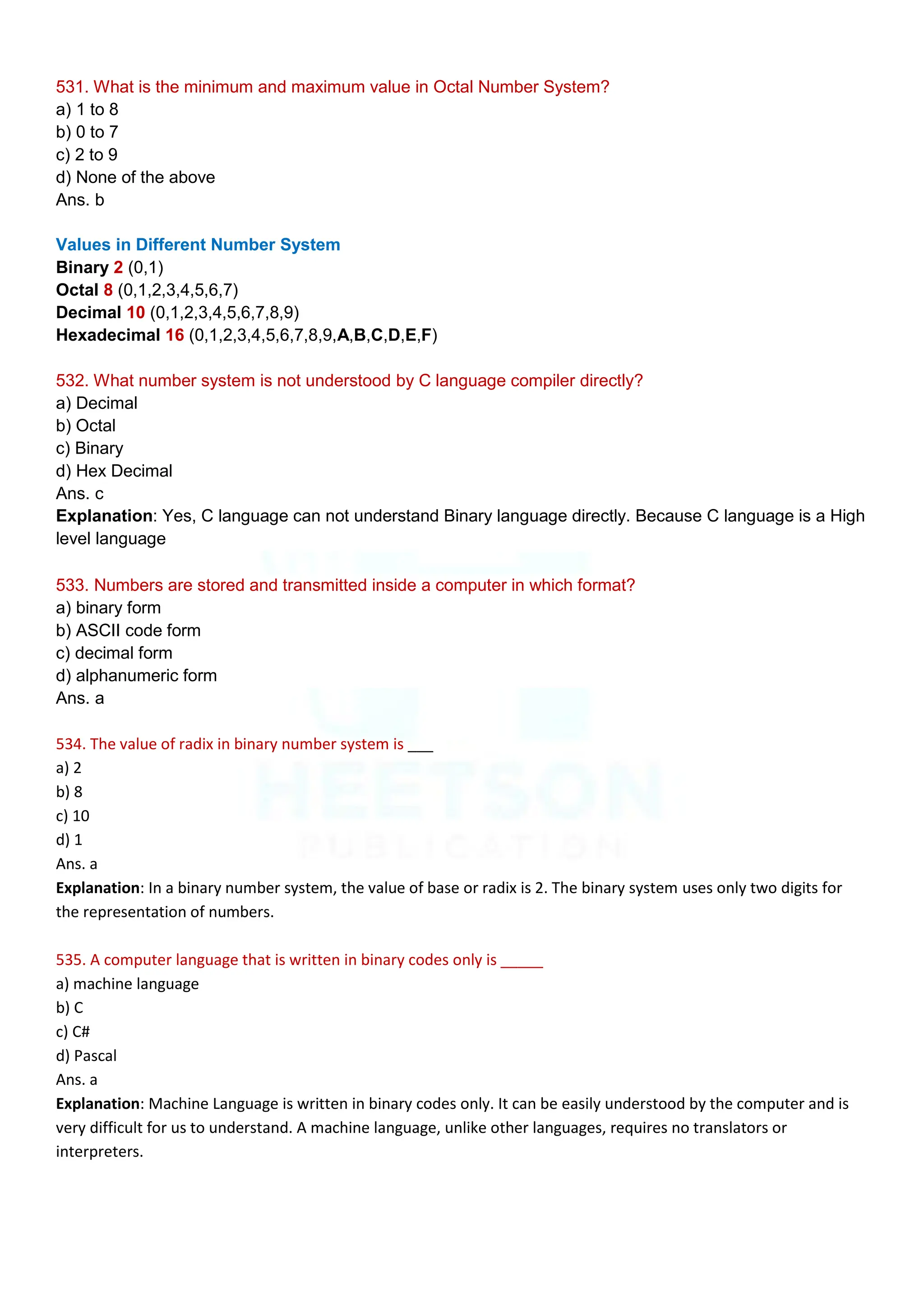 531. What is the minimum and maximum value in Octal Number System?
a) 1 to 8
b) 0 to 7
c) 2 to 9
d) None of the above
Ans. b
Values in Different Number System
Binary 2 (0,1)
Octal 8 (0,1,2,3,4,5,6,7)
Decimal 10 (0,1,2,3,4,5,6,7,8,9)
Hexadecimal 16 (0,1,2,3,4,5,6,7,8,9,A,B,C,D,E,F)
532. What number system is not understood by C language compiler directly?
a) Decimal
b) Octal
c) Binary
d) Hex Decimal
Ans. c
Explanation: Yes, C language can not understand Binary language directly. Because C language is a High
level language
533. Numbers are stored and transmitted inside a computer in which format?
a) binary form
b) ASCII code form
c) decimal form
d) alphanumeric form
Ans. a
534. The value of radix in binary number system is ___
a) 2
b) 8
c) 10
d) 1
Ans. a
Explanation: In a binary number system, the value of base or radix is 2. The binary system uses only two digits for
the representation of numbers.
535. A computer language that is written in binary codes only is _____
a) machine language
b) C
c) C#
d) Pascal
Ans. a
Explanation: Machine Language is written in binary codes only. It can be easily understood by the computer and is
very difficult for us to understand. A machine language, unlike other languages, requires no translators or
interpreters.
 