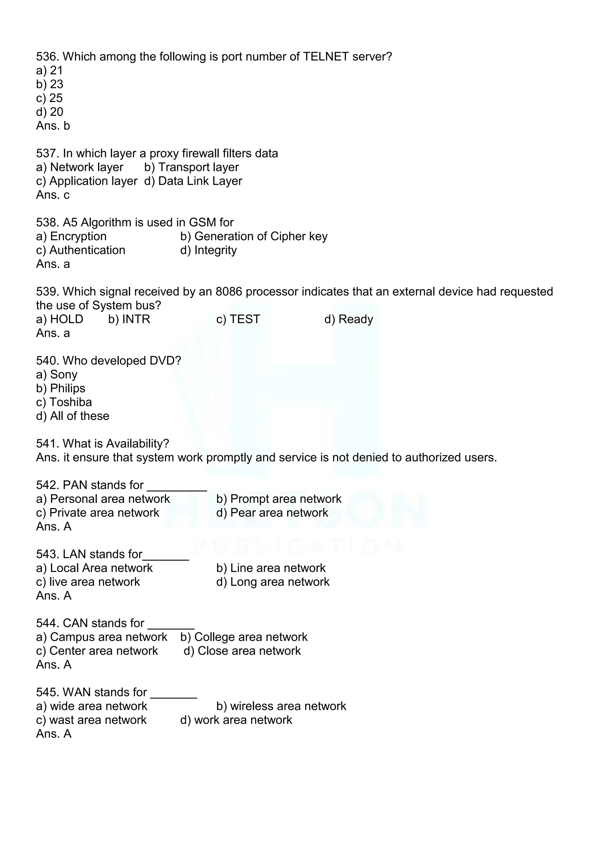 536. Which among the following is port number of TELNET server?
a) 21
b) 23
c) 25
d) 20
Ans. b
537. In which layer a proxy firewall filters data
a) Network layer b) Transport layer
c) Application layer d) Data Link Layer
Ans. c
538. A5 Algorithm is used in GSM for
a) Encryption b) Generation of Cipher key
c) Authentication d) Integrity
Ans. a
539. Which signal received by an 8086 processor indicates that an external device had requested
the use of System bus?
a) HOLD b) INTR c) TEST d) Ready
Ans. a
540. Who developed DVD?
a) Sony
b) Philips
c) Toshiba
d) All of these
541. What is Availability?
Ans. it ensure that system work promptly and service is not denied to authorized users.
542. PAN stands for _________
a) Personal area network b) Prompt area network
c) Private area network d) Pear area network
Ans. A
543. LAN stands for_______
a) Local Area network b) Line area network
c) live area network d) Long area network
Ans. A
544. CAN stands for _______
a) Campus area network b) College area network
c) Center area network d) Close area network
Ans. A
545. WAN stands for _______
a) wide area network b) wireless area network
c) wast area network d) work area network
Ans. A
 