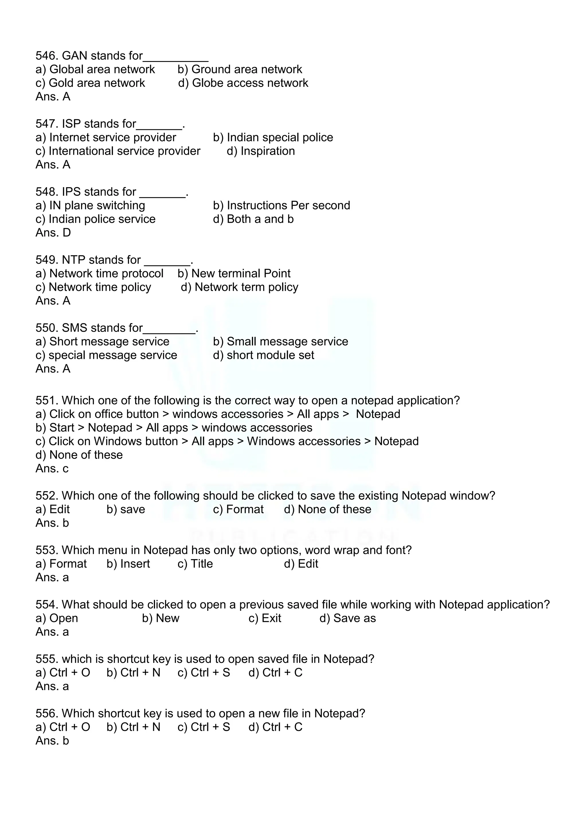 546. GAN stands for__________
a) Global area network b) Ground area network
c) Gold area network d) Globe access network
Ans. A
547. ISP stands for_______.
a) Internet service provider b) Indian special police
c) International service provider d) Inspiration
Ans. A
548. IPS stands for _______.
a) IN plane switching b) Instructions Per second
c) Indian police service d) Both a and b
Ans. D
549. NTP stands for _______.
a) Network time protocol b) New terminal Point
c) Network time policy d) Network term policy
Ans. A
550. SMS stands for________.
a) Short message service b) Small message service
c) special message service d) short module set
Ans. A
551. Which one of the following is the correct way to open a notepad application?
a) Click on office button > windows accessories > All apps > Notepad
b) Start > Notepad > All apps > windows accessories
c) Click on Windows button > All apps > Windows accessories > Notepad
d) None of these
Ans. c
552. Which one of the following should be clicked to save the existing Notepad window?
a) Edit b) save c) Format d) None of these
Ans. b
553. Which menu in Notepad has only two options, word wrap and font?
a) Format b) Insert c) Title d) Edit
Ans. a
554. What should be clicked to open a previous saved file while working with Notepad application?
a) Open b) New c) Exit d) Save as
Ans. a
555. which is shortcut key is used to open saved file in Notepad?
a) Ctrl + O b) Ctrl + N c) Ctrl + S d) Ctrl + C
Ans. a
556. Which shortcut key is used to open a new file in Notepad?
a) Ctrl + O b) Ctrl + N c) Ctrl + S d) Ctrl + C
Ans. b
 