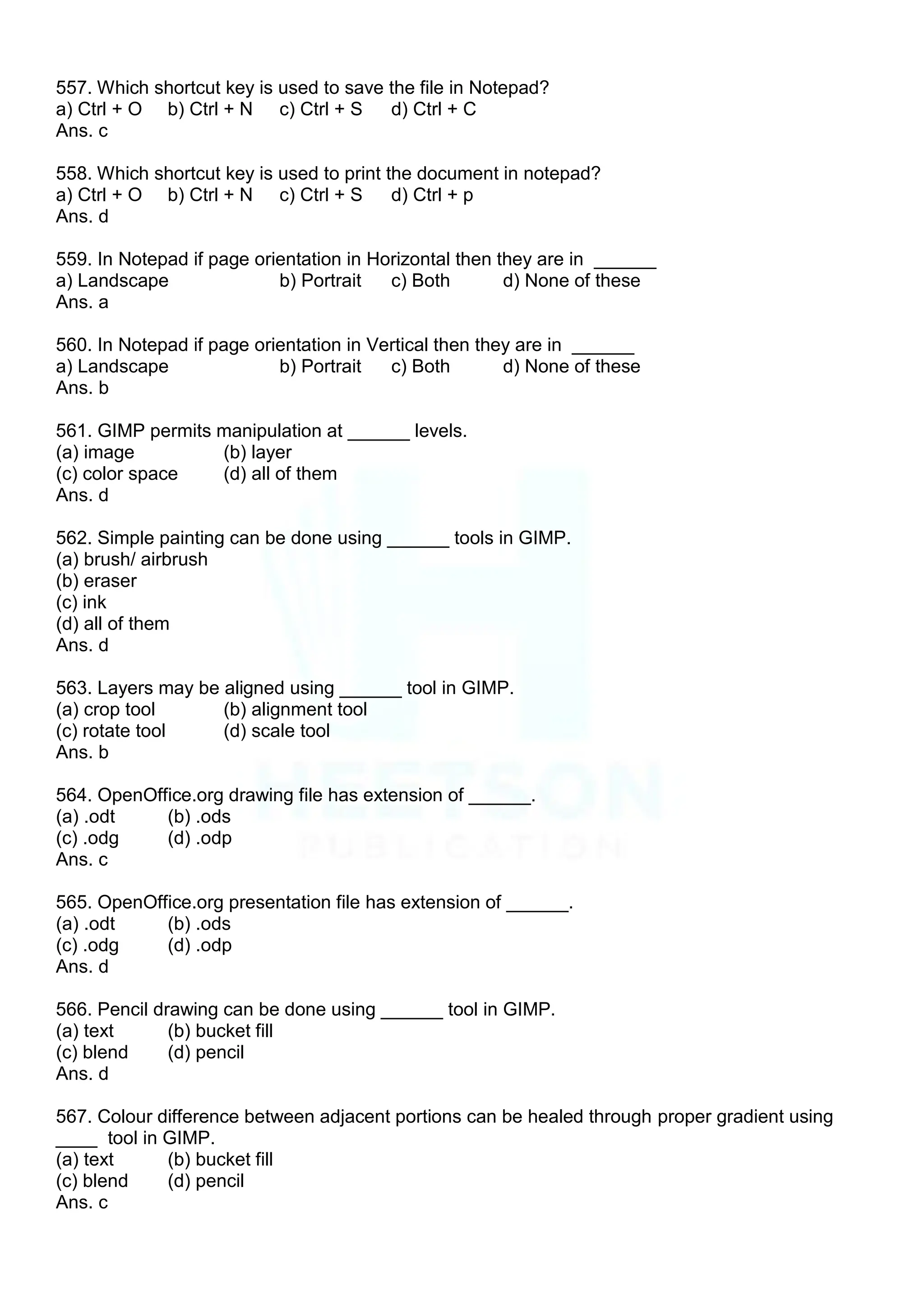 557. Which shortcut key is used to save the file in Notepad?
a) Ctrl + O b) Ctrl + N c) Ctrl + S d) Ctrl + C
Ans. c
558. Which shortcut key is used to print the document in notepad?
a) Ctrl + O b) Ctrl + N c) Ctrl + S d) Ctrl + p
Ans. d
559. In Notepad if page orientation in Horizontal then they are in ______
a) Landscape b) Portrait c) Both d) None of these
Ans. a
560. In Notepad if page orientation in Vertical then they are in ______
a) Landscape b) Portrait c) Both d) None of these
Ans. b
561. GIMP permits manipulation at ______ levels.
(a) image (b) layer
(c) color space (d) all of them
Ans. d
562. Simple painting can be done using ______ tools in GIMP.
(a) brush/ airbrush
(b) eraser
(c) ink
(d) all of them
Ans. d
563. Layers may be aligned using ______ tool in GIMP.
(a) crop tool (b) alignment tool
(c) rotate tool (d) scale tool
Ans. b
564. OpenOffice.org drawing file has extension of ______.
(a) .odt (b) .ods
(c) .odg (d) .odp
Ans. c
565. OpenOffice.org presentation file has extension of ______.
(a) .odt (b) .ods
(c) .odg (d) .odp
Ans. d
566. Pencil drawing can be done using ______ tool in GIMP.
(a) text (b) bucket fill
(c) blend (d) pencil
Ans. d
567. Colour difference between adjacent portions can be healed through proper gradient using
____ tool in GIMP.
(a) text (b) bucket fill
(c) blend (d) pencil
Ans. c
 