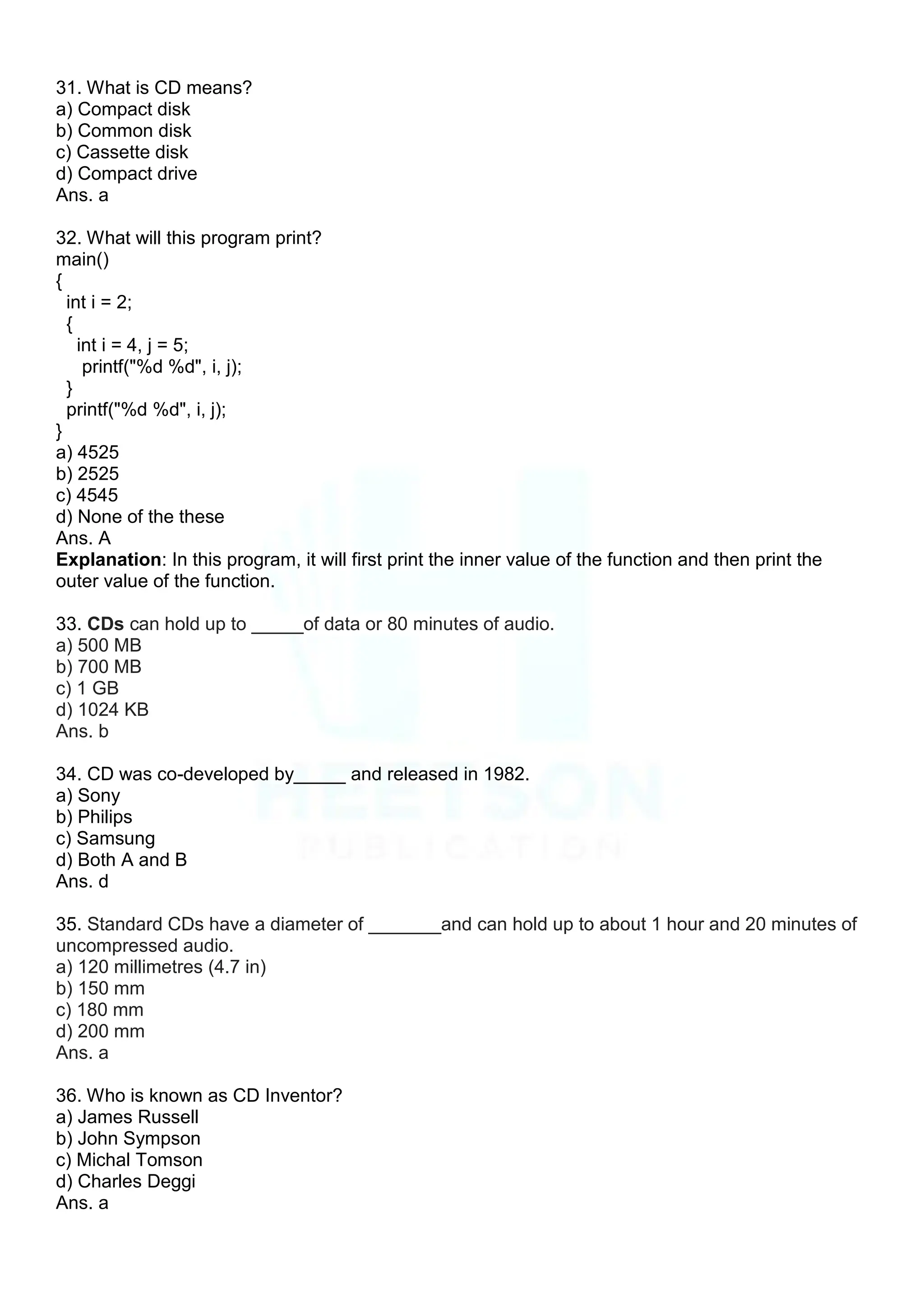 31. What is CD means?
a) Compact disk
b) Common disk
c) Cassette disk
d) Compact drive
Ans. a
32. What will this program print?
main()
{
int i = 2;
{
int i = 4, j = 5;
printf("%d %d", i, j);
}
printf("%d %d", i, j);
}
a) 4525
b) 2525
c) 4545
d) None of the these
Ans. A
Explanation: In this program, it will first print the inner value of the function and then print the
outer value of the function.
33. CDs can hold up to _____of data or 80 minutes of audio.
a) 500 MB
b) 700 MB
c) 1 GB
d) 1024 KB
Ans. b
34. CD was co-developed by_____ and released in 1982.
a) Sony
b) Philips
c) Samsung
d) Both A and B
Ans. d
35. Standard CDs have a diameter of _______and can hold up to about 1 hour and 20 minutes of
uncompressed audio.
a) 120 millimetres (4.7 in)
b) 150 mm
c) 180 mm
d) 200 mm
Ans. a
36. Who is known as CD Inventor?
a) James Russell
b) John Sympson
c) Michal Tomson
d) Charles Deggi
Ans. a
 