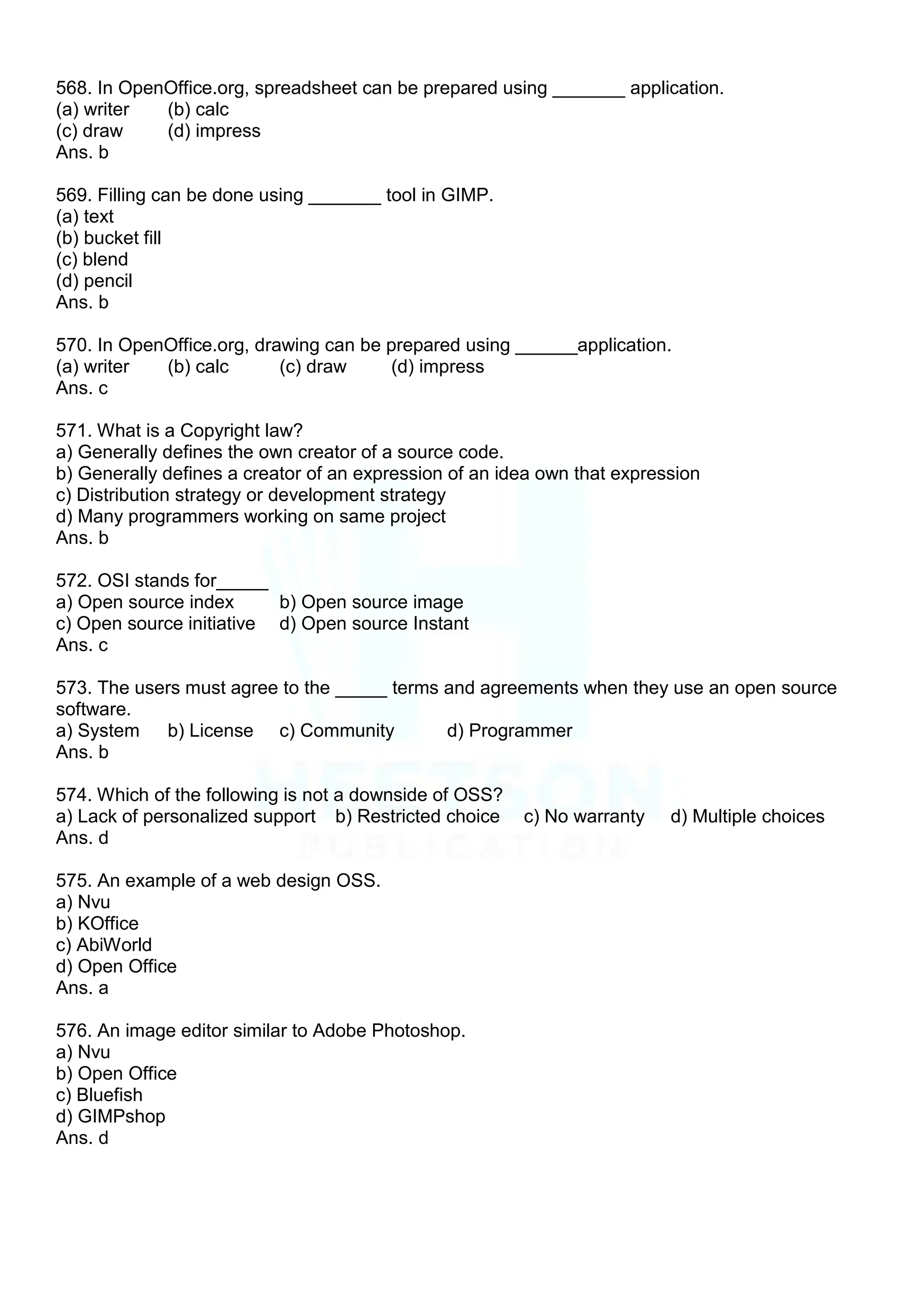 568. In OpenOffice.org, spreadsheet can be prepared using _______ application.
(a) writer (b) calc
(c) draw (d) impress
Ans. b
569. Filling can be done using _______ tool in GIMP.
(a) text
(b) bucket fill
(c) blend
(d) pencil
Ans. b
570. In OpenOffice.org, drawing can be prepared using ______application.
(a) writer (b) calc (c) draw (d) impress
Ans. c
571. What is a Copyright law?
a) Generally defines the own creator of a source code.
b) Generally defines a creator of an expression of an idea own that expression
c) Distribution strategy or development strategy
d) Many programmers working on same project
Ans. b
572. OSI stands for_____
a) Open source index b) Open source image
c) Open source initiative d) Open source Instant
Ans. c
573. The users must agree to the _____ terms and agreements when they use an open source
software.
a) System b) License c) Community d) Programmer
Ans. b
574. Which of the following is not a downside of OSS?
a) Lack of personalized support b) Restricted choice c) No warranty d) Multiple choices
Ans. d
575. An example of a web design OSS.
a) Nvu
b) KOffice
c) AbiWorld
d) Open Office
Ans. a
576. An image editor similar to Adobe Photoshop.
a) Nvu
b) Open Office
c) Bluefish
d) GIMPshop
Ans. d
 