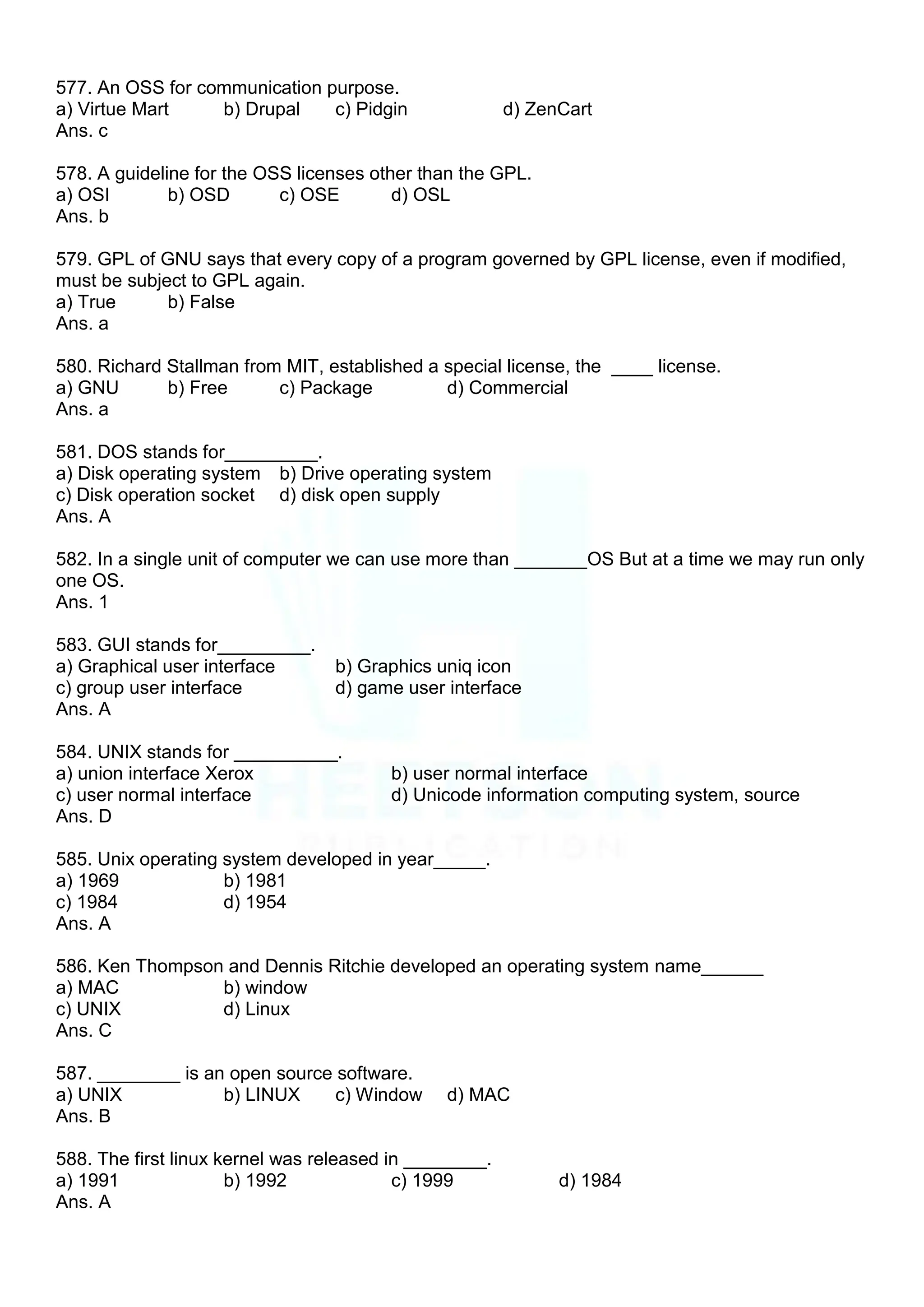 577. An OSS for communication purpose.
a) Virtue Mart b) Drupal c) Pidgin d) ZenCart
Ans. c
578. A guideline for the OSS licenses other than the GPL.
a) OSI b) OSD c) OSE d) OSL
Ans. b
579. GPL of GNU says that every copy of a program governed by GPL license, even if modified,
must be subject to GPL again.
a) True b) False
Ans. a
580. Richard Stallman from MIT, established a special license, the ____ license.
a) GNU b) Free c) Package d) Commercial
Ans. a
581. DOS stands for_________.
a) Disk operating system b) Drive operating system
c) Disk operation socket d) disk open supply
Ans. A
582. In a single unit of computer we can use more than _______OS But at a time we may run only
one OS.
Ans. 1
583. GUI stands for_________.
a) Graphical user interface b) Graphics uniq icon
c) group user interface d) game user interface
Ans. A
584. UNIX stands for __________.
a) union interface Xerox b) user normal interface
c) user normal interface d) Unicode information computing system, source
Ans. D
585. Unix operating system developed in year_____.
a) 1969 b) 1981
c) 1984 d) 1954
Ans. A
586. Ken Thompson and Dennis Ritchie developed an operating system name______
a) MAC b) window
c) UNIX d) Linux
Ans. C
587. ________ is an open source software.
a) UNIX b) LINUX c) Window d) MAC
Ans. B
588. The first linux kernel was released in ________.
a) 1991 b) 1992 c) 1999 d) 1984
Ans. A
 