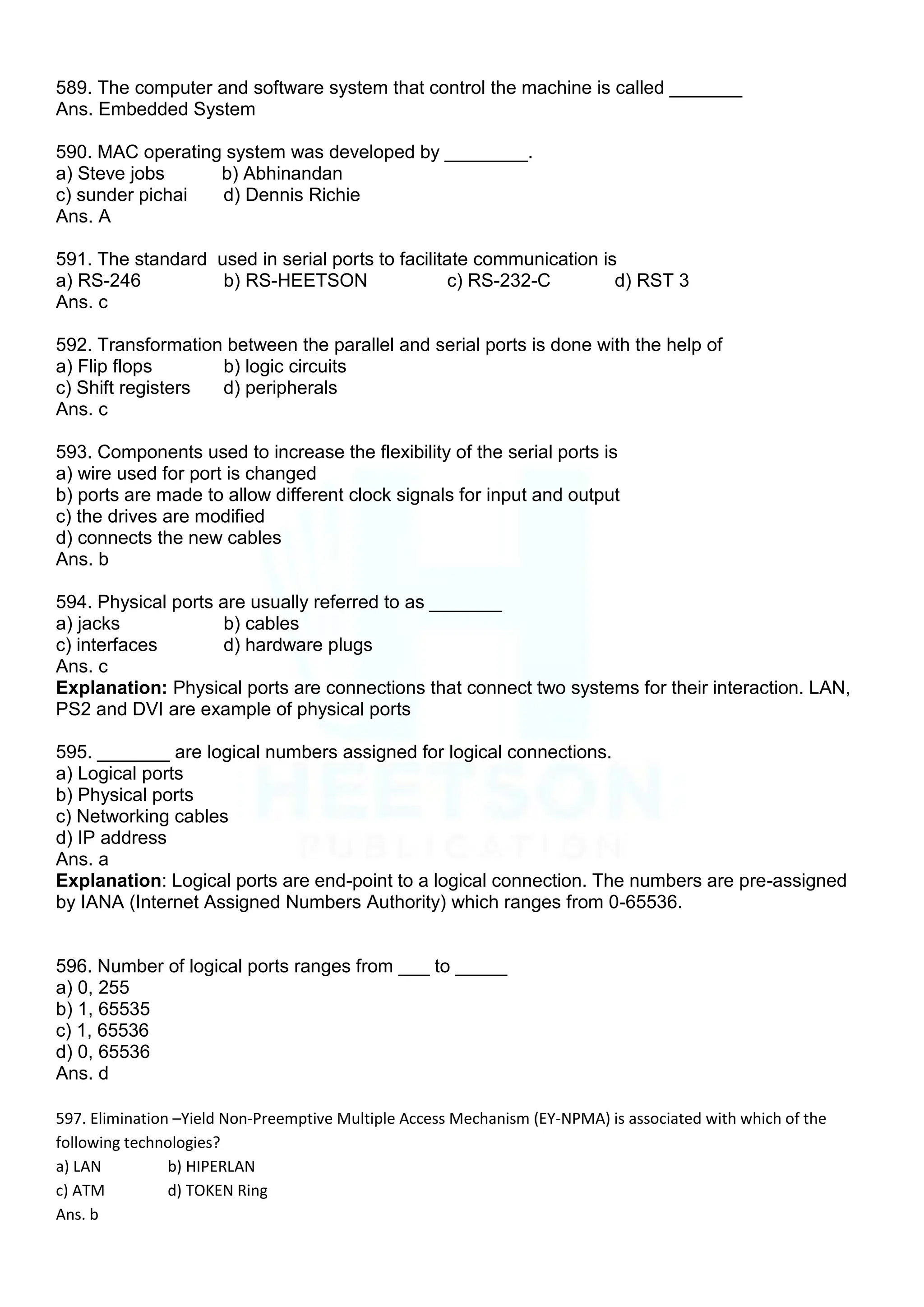 589. The computer and software system that control the machine is called _______
Ans. Embedded System
590. MAC operating system was developed by ________.
a) Steve jobs b) Abhinandan
c) sunder pichai d) Dennis Richie
Ans. A
591. The standard used in serial ports to facilitate communication is
a) RS-246 b) RS-HEETSON c) RS-232-C d) RST 3
Ans. c
592. Transformation between the parallel and serial ports is done with the help of
a) Flip flops b) logic circuits
c) Shift registers d) peripherals
Ans. c
593. Components used to increase the flexibility of the serial ports is
a) wire used for port is changed
b) ports are made to allow different clock signals for input and output
c) the drives are modified
d) connects the new cables
Ans. b
594. Physical ports are usually referred to as _______
a) jacks b) cables
c) interfaces d) hardware plugs
Ans. c
Explanation: Physical ports are connections that connect two systems for their interaction. LAN,
PS2 and DVI are example of physical ports
595. _______ are logical numbers assigned for logical connections.
a) Logical ports
b) Physical ports
c) Networking cables
d) IP address
Ans. a
Explanation: Logical ports are end-point to a logical connection. The numbers are pre-assigned
by IANA (Internet Assigned Numbers Authority) which ranges from 0-65536.
596. Number of logical ports ranges from ___ to _____
a) 0, 255
b) 1, 65535
c) 1, 65536
d) 0, 65536
Ans. d
597. Elimination –Yield Non-Preemptive Multiple Access Mechanism (EY-NPMA) is associated with which of the
following technologies?
a) LAN b) HIPERLAN
c) ATM d) TOKEN Ring
Ans. b
 