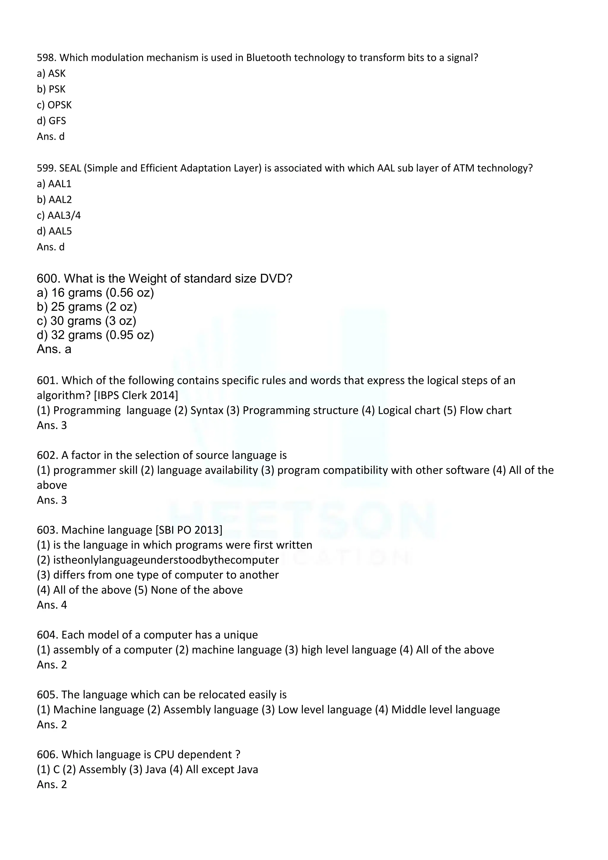 598. Which modulation mechanism is used in Bluetooth technology to transform bits to a signal?
a) ASK
b) PSK
c) OPSK
d) GFS
Ans. d
599. SEAL (Simple and Efficient Adaptation Layer) is associated with which AAL sub layer of ATM technology?
a) AAL1
b) AAL2
c) AAL3/4
d) AAL5
Ans. d
600. What is the Weight of standard size DVD?
a) 16 grams (0.56 oz)
b) 25 grams (2 oz)
c) 30 grams (3 oz)
d) 32 grams (0.95 oz)
Ans. a
601. Which of the following contains specific rules and words that express the logical steps of an
algorithm? [IBPS Clerk 2014]
(1) Programming language (2) Syntax (3) Programming structure (4) Logical chart (5) Flow chart
Ans. 3
602. A factor in the selection of source language is
(1) programmer skill (2) language availability (3) program compatibility with other software (4) All of the
above
Ans. 3
603. Machine language [SBI PO 2013]
(1) is the language in which programs were first written
(2) istheonlylanguageunderstoodbythecomputer
(3) differs from one type of computer to another
(4) All of the above (5) None of the above
Ans. 4
604. Each model of a computer has a unique
(1) assembly of a computer (2) machine language (3) high level language (4) All of the above
Ans. 2
605. The language which can be relocated easily is
(1) Machine language (2) Assembly language (3) Low level language (4) Middle level language
Ans. 2
606. Which language is CPU dependent ?
(1) C (2) Assembly (3) Java (4) All except Java
Ans. 2
 