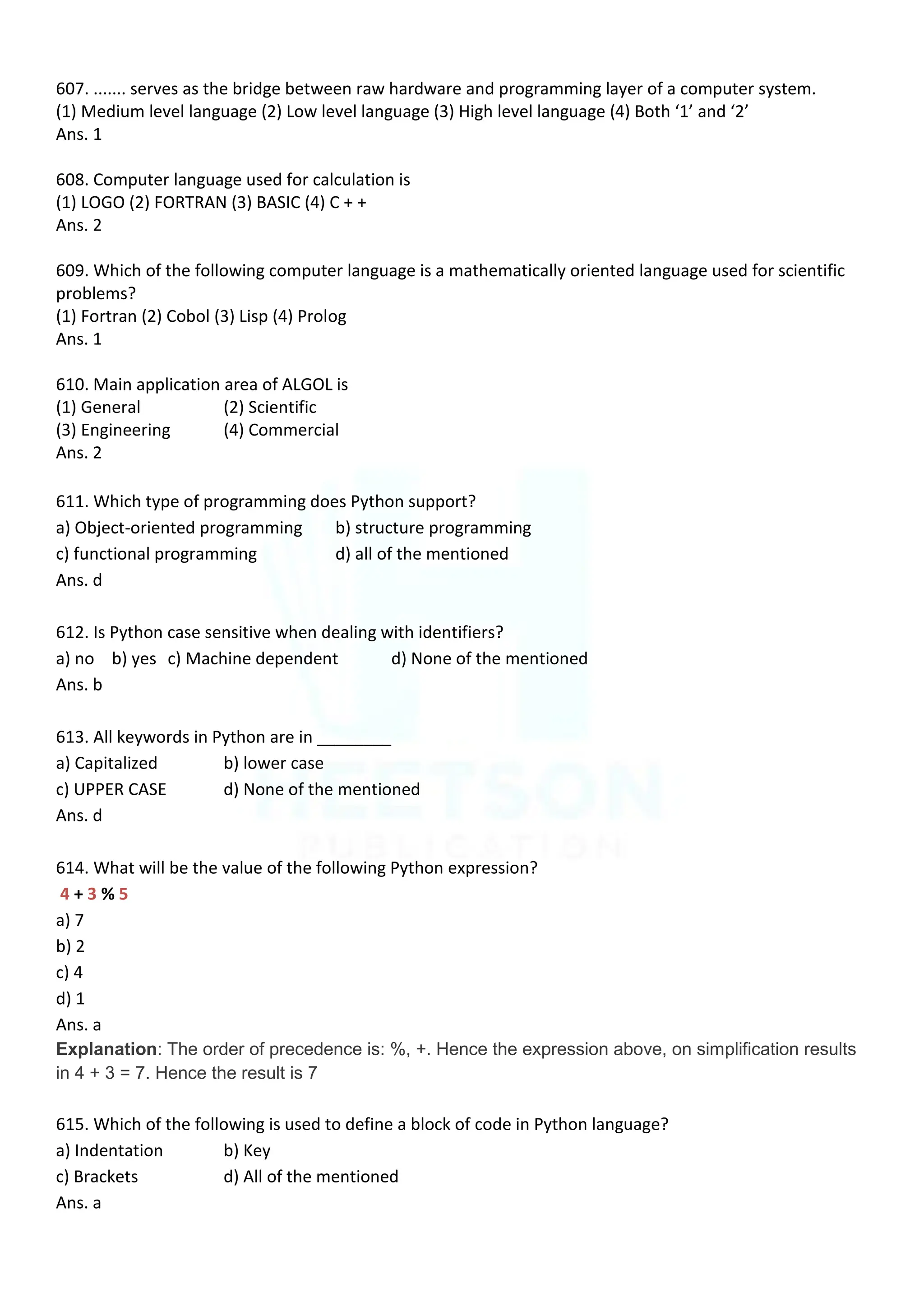607. ....... serves as the bridge between raw hardware and programming layer of a computer system.
(1) Medium level language (2) Low level language (3) High level language (4) Both ‘1’ and ‘2’
Ans. 1
608. Computer language used for calculation is
(1) LOGO (2) FORTRAN (3) BASIC (4) C + +
Ans. 2
609. Which of the following computer language is a mathematically oriented language used for scientific
problems?
(1) Fortran (2) Cobol (3) Lisp (4) Prolog
Ans. 1
610. Main application area of ALGOL is
(1) General (2) Scientific
(3) Engineering (4) Commercial
Ans. 2
611. Which type of programming does Python support?
a) Object-oriented programming b) structure programming
c) functional programming d) all of the mentioned
Ans. d
612. Is Python case sensitive when dealing with identifiers?
a) no b) yes c) Machine dependent d) None of the mentioned
Ans. b
613. All keywords in Python are in ________
a) Capitalized b) lower case
c) UPPER CASE d) None of the mentioned
Ans. d
614. What will be the value of the following Python expression?
4 + 3 % 5
a) 7
b) 2
c) 4
d) 1
Ans. a
Explanation: The order of precedence is: %, +. Hence the expression above, on simplification results
in 4 + 3 = 7. Hence the result is 7
615. Which of the following is used to define a block of code in Python language?
a) Indentation b) Key
c) Brackets d) All of the mentioned
Ans. a
 