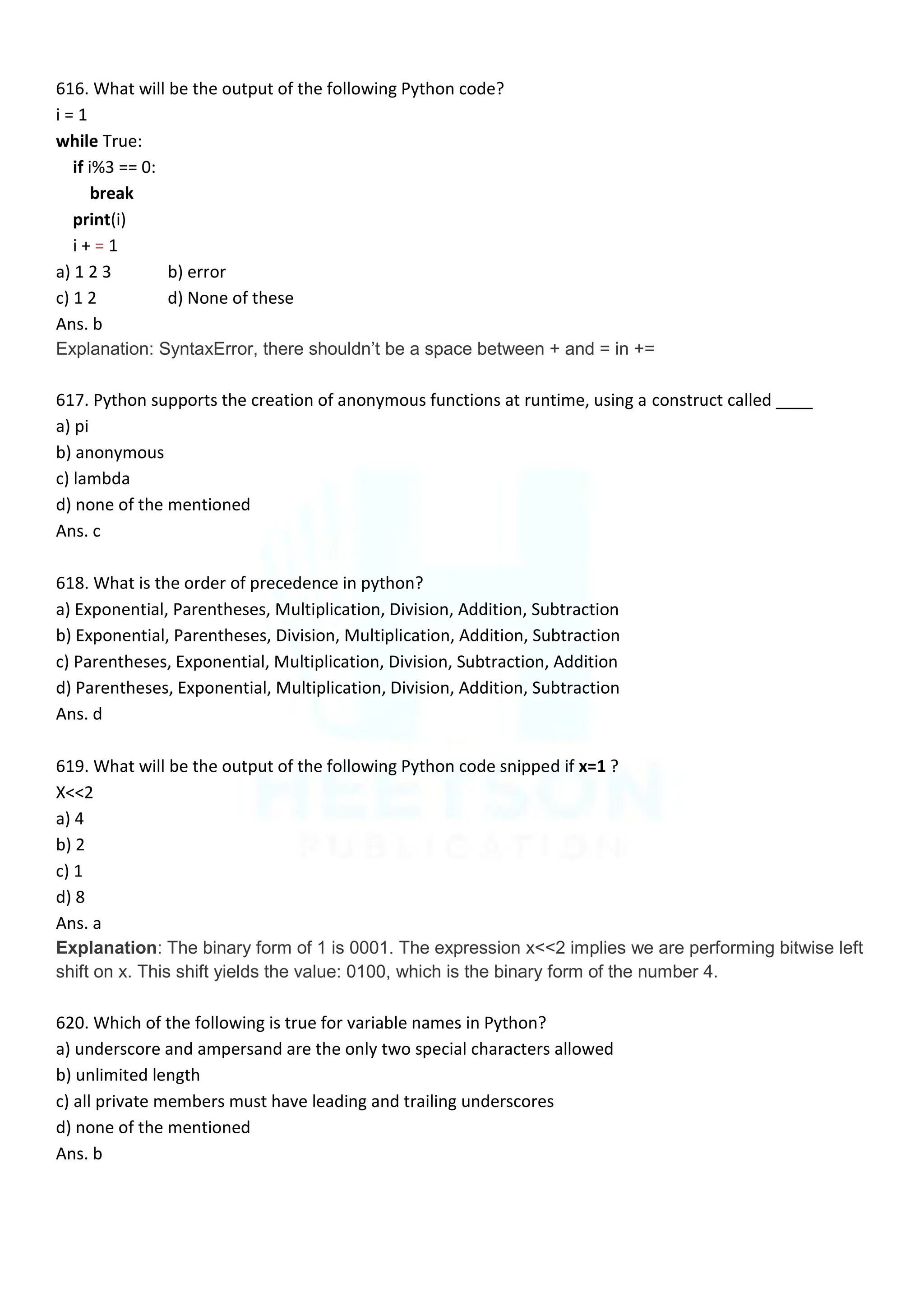 616. What will be the output of the following Python code?
i = 1
while True:
if i%3 == 0:
break
print(i)
i + = 1
a) 1 2 3 b) error
c) 1 2 d) None of these
Ans. b
Explanation: SyntaxError, there shouldn‟t be a space between + and = in +=
617. Python supports the creation of anonymous functions at runtime, using a construct called ____
a) pi
b) anonymous
c) lambda
d) none of the mentioned
Ans. c
618. What is the order of precedence in python?
a) Exponential, Parentheses, Multiplication, Division, Addition, Subtraction
b) Exponential, Parentheses, Division, Multiplication, Addition, Subtraction
c) Parentheses, Exponential, Multiplication, Division, Subtraction, Addition
d) Parentheses, Exponential, Multiplication, Division, Addition, Subtraction
Ans. d
619. What will be the output of the following Python code snipped if x=1 ?
X<<2
a) 4
b) 2
c) 1
d) 8
Ans. a
Explanation: The binary form of 1 is 0001. The expression x<<2 implies we are performing bitwise left
shift on x. This shift yields the value: 0100, which is the binary form of the number 4.
620. Which of the following is true for variable names in Python?
a) underscore and ampersand are the only two special characters allowed
b) unlimited length
c) all private members must have leading and trailing underscores
d) none of the mentioned
Ans. b
 