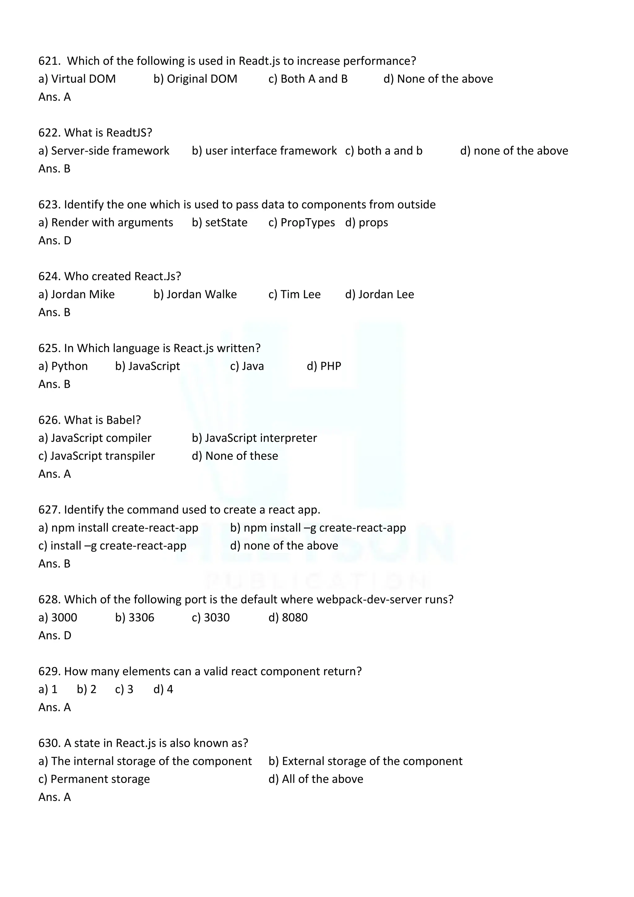 621. Which of the following is used in Readt.js to increase performance?
a) Virtual DOM b) Original DOM c) Both A and B d) None of the above
Ans. A
622. What is ReadtJS?
a) Server-side framework b) user interface framework c) both a and b d) none of the above
Ans. B
623. Identify the one which is used to pass data to components from outside
a) Render with arguments b) setState c) PropTypes d) props
Ans. D
624. Who created React.Js?
a) Jordan Mike b) Jordan Walke c) Tim Lee d) Jordan Lee
Ans. B
625. In Which language is React.js written?
a) Python b) JavaScript c) Java d) PHP
Ans. B
626. What is Babel?
a) JavaScript compiler b) JavaScript interpreter
c) JavaScript transpiler d) None of these
Ans. A
627. Identify the command used to create a react app.
a) npm install create-react-app b) npm install –g create-react-app
c) install –g create-react-app d) none of the above
Ans. B
628. Which of the following port is the default where webpack-dev-server runs?
a) 3000 b) 3306 c) 3030 d) 8080
Ans. D
629. How many elements can a valid react component return?
a) 1 b) 2 c) 3 d) 4
Ans. A
630. A state in React.js is also known as?
a) The internal storage of the component b) External storage of the component
c) Permanent storage d) All of the above
Ans. A
 