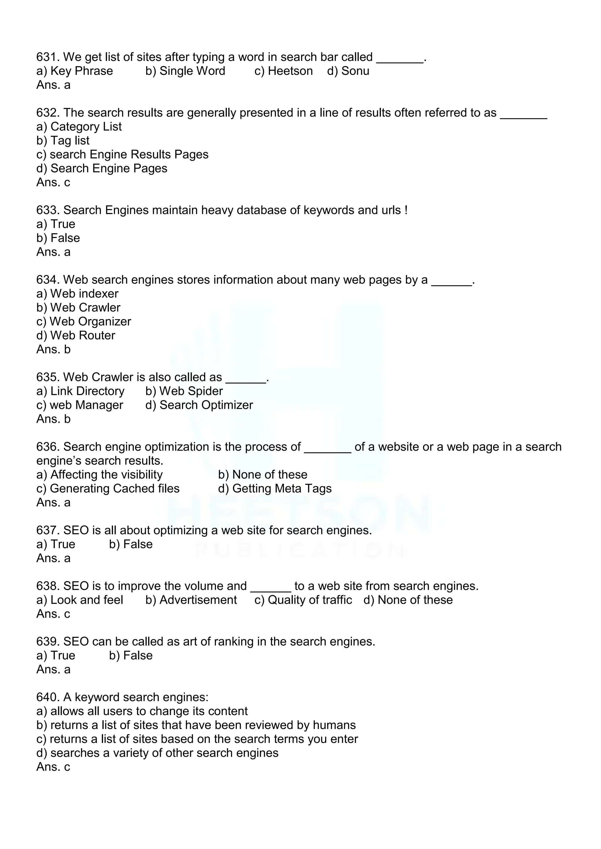 631. We get list of sites after typing a word in search bar called _______.
a) Key Phrase b) Single Word c) Heetson d) Sonu
Ans. a
632. The search results are generally presented in a line of results often referred to as _______
a) Category List
b) Tag list
c) search Engine Results Pages
d) Search Engine Pages
Ans. c
633. Search Engines maintain heavy database of keywords and urls !
a) True
b) False
Ans. a
634. Web search engines stores information about many web pages by a ______.
a) Web indexer
b) Web Crawler
c) Web Organizer
d) Web Router
Ans. b
635. Web Crawler is also called as ______.
a) Link Directory b) Web Spider
c) web Manager d) Search Optimizer
Ans. b
636. Search engine optimization is the process of _______ of a website or a web page in a search
engine‟s search results.
a) Affecting the visibility b) None of these
c) Generating Cached files d) Getting Meta Tags
Ans. a
637. SEO is all about optimizing a web site for search engines.
a) True b) False
Ans. a
638. SEO is to improve the volume and ______ to a web site from search engines.
a) Look and feel b) Advertisement c) Quality of traffic d) None of these
Ans. c
639. SEO can be called as art of ranking in the search engines.
a) True b) False
Ans. a
640. A keyword search engines:
a) allows all users to change its content
b) returns a list of sites that have been reviewed by humans
c) returns a list of sites based on the search terms you enter
d) searches a variety of other search engines
Ans. c
 