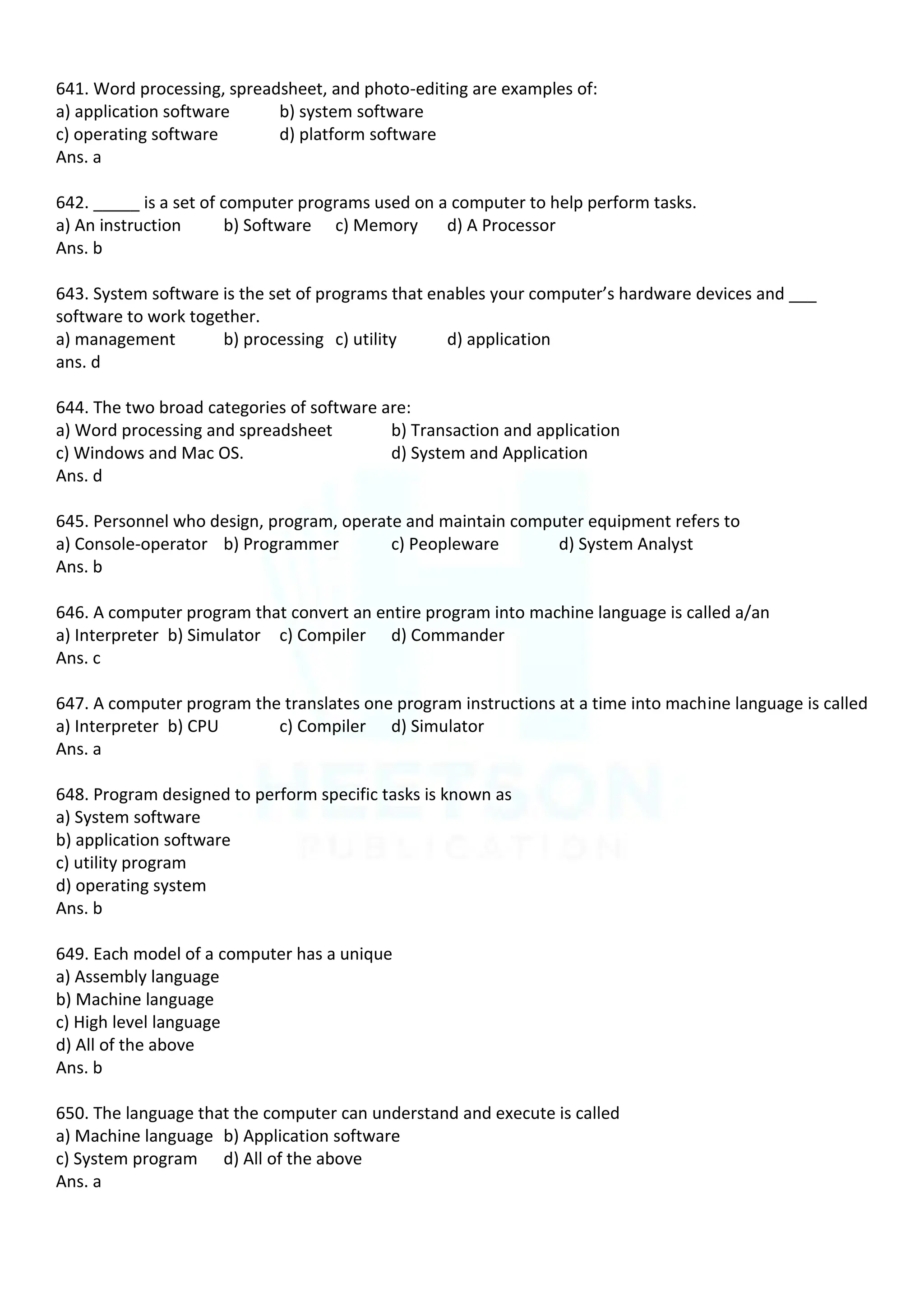 641. Word processing, spreadsheet, and photo-editing are examples of:
a) application software b) system software
c) operating software d) platform software
Ans. a
642. _____ is a set of computer programs used on a computer to help perform tasks.
a) An instruction b) Software c) Memory d) A Processor
Ans. b
643. System software is the set of programs that enables your computer’s hardware devices and ___
software to work together.
a) management b) processing c) utility d) application
ans. d
644. The two broad categories of software are:
a) Word processing and spreadsheet b) Transaction and application
c) Windows and Mac OS. d) System and Application
Ans. d
645. Personnel who design, program, operate and maintain computer equipment refers to
a) Console-operator b) Programmer c) Peopleware d) System Analyst
Ans. b
646. A computer program that convert an entire program into machine language is called a/an
a) Interpreter b) Simulator c) Compiler d) Commander
Ans. c
647. A computer program the translates one program instructions at a time into machine language is called
a) Interpreter b) CPU c) Compiler d) Simulator
Ans. a
648. Program designed to perform specific tasks is known as
a) System software
b) application software
c) utility program
d) operating system
Ans. b
649. Each model of a computer has a unique
a) Assembly language
b) Machine language
c) High level language
d) All of the above
Ans. b
650. The language that the computer can understand and execute is called
a) Machine language b) Application software
c) System program d) All of the above
Ans. a
 