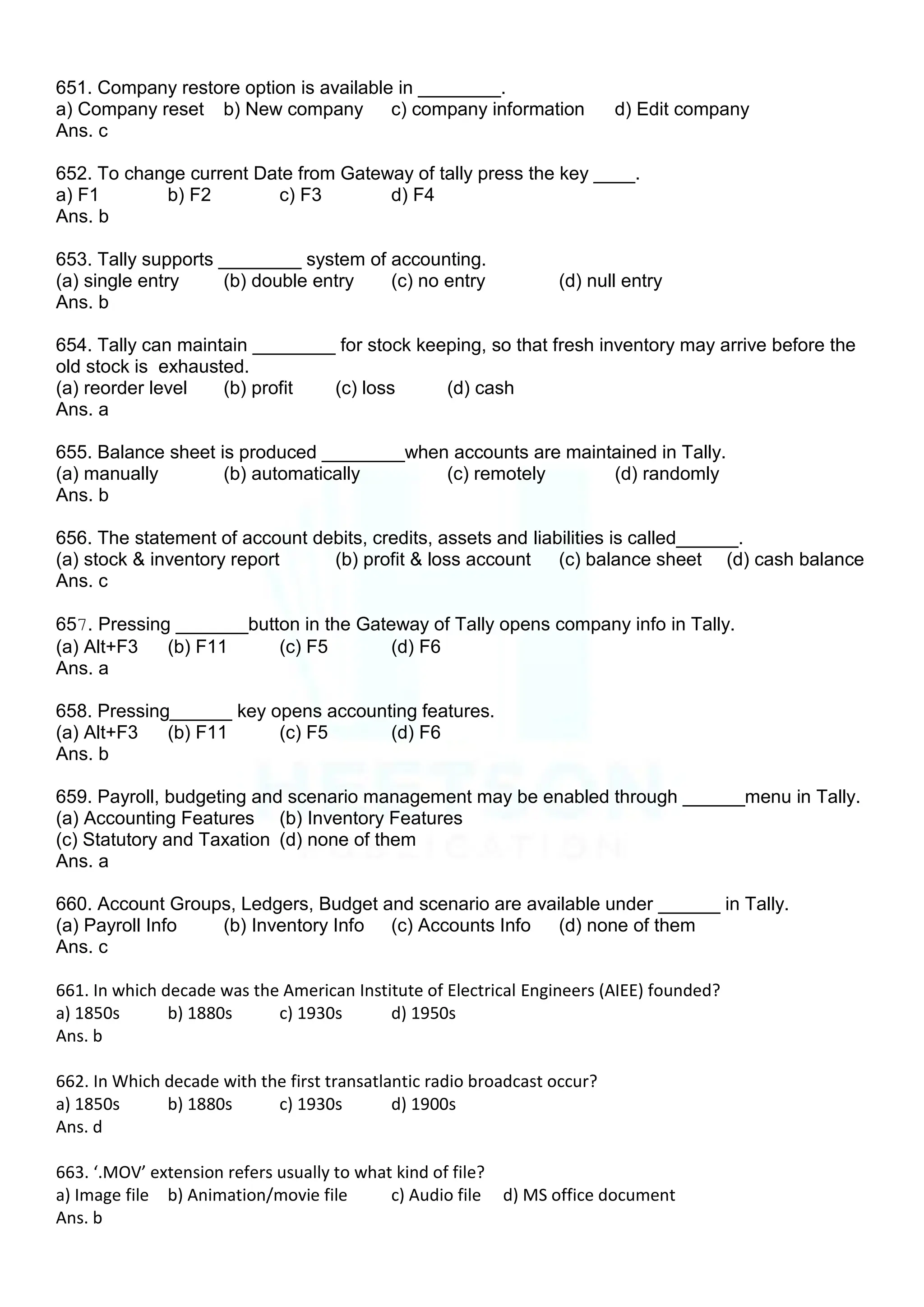 651. Company restore option is available in ________.
a) Company reset b) New company c) company information d) Edit company
Ans. c
652. To change current Date from Gateway of tally press the key ____.
a) F1 b) F2 c) F3 d) F4
Ans. b
653. Tally supports ________ system of accounting.
(a) single entry (b) double entry (c) no entry (d) null entry
Ans. b
654. Tally can maintain ________ for stock keeping, so that fresh inventory may arrive before the
old stock is exhausted.
(a) reorder level (b) profit (c) loss (d) cash
Ans. a
655. Balance sheet is produced ________when accounts are maintained in Tally.
(a) manually (b) automatically (c) remotely (d) randomly
Ans. b
656. The statement of account debits, credits, assets and liabilities is called______.
(a) stock & inventory report (b) profit & loss account (c) balance sheet (d) cash balance
Ans. c
657. Pressing _______button in the Gateway of Tally opens company info in Tally.
(a) Alt+F3 (b) F11 (c) F5 (d) F6
Ans. a
658. Pressing______ key opens accounting features.
(a) Alt+F3 (b) F11 (c) F5 (d) F6
Ans. b
659. Payroll, budgeting and scenario management may be enabled through ______menu in Tally.
(a) Accounting Features (b) Inventory Features
(c) Statutory and Taxation (d) none of them
Ans. a
660. Account Groups, Ledgers, Budget and scenario are available under ______ in Tally.
(a) Payroll Info (b) Inventory Info (c) Accounts Info (d) none of them
Ans. c
661. In which decade was the American Institute of Electrical Engineers (AIEE) founded?
a) 1850s b) 1880s c) 1930s d) 1950s
Ans. b
662. In Which decade with the first transatlantic radio broadcast occur?
a) 1850s b) 1880s c) 1930s d) 1900s
Ans. d
663. ‘.MOV’ extension refers usually to what kind of file?
a) Image file b) Animation/movie file c) Audio file d) MS office document
Ans. b
 