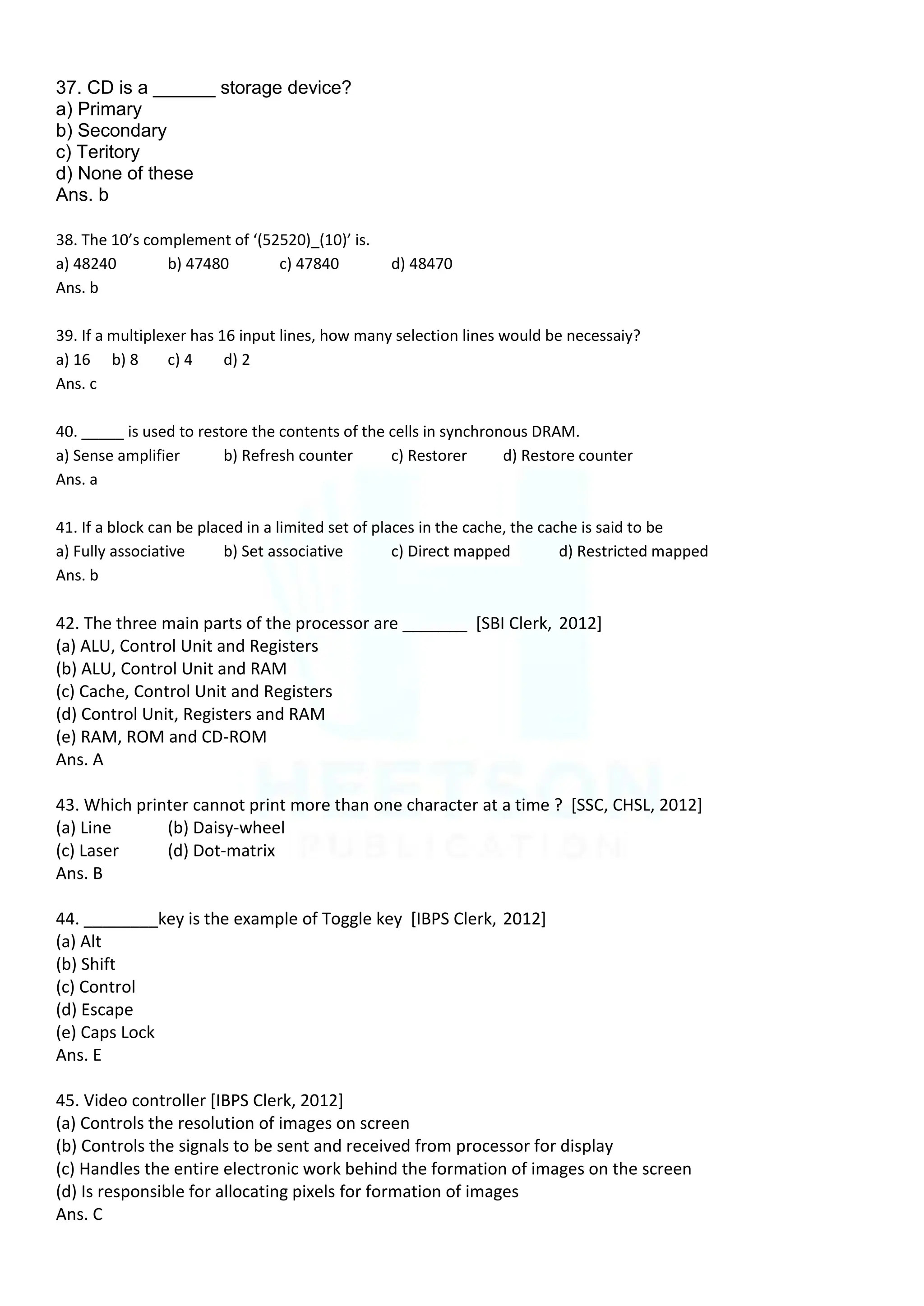 37. CD is a ______ storage device?
a) Primary
b) Secondary
c) Teritory
d) None of these
Ans. b
38. The 10’s complement of ‘(52520)_(10)’ is.
a) 48240 b) 47480 c) 47840 d) 48470
Ans. b
39. If a multiplexer has 16 input lines, how many selection lines would be necessaiy?
a) 16 b) 8 c) 4 d) 2
Ans. c
40. _____ is used to restore the contents of the cells in synchronous DRAM.
a) Sense amplifier b) Refresh counter c) Restorer d) Restore counter
Ans. a
41. If a block can be placed in a limited set of places in the cache, the cache is said to be
a) Fully associative b) Set associative c) Direct mapped d) Restricted mapped
Ans. b
42. The three main parts of the processor are _______ [SBI Clerk, 2012]
(a) ALU, Control Unit and Registers
(b) ALU, Control Unit and RAM
(c) Cache, Control Unit and Registers
(d) Control Unit, Registers and RAM
(e) RAM, ROM and CD-ROM
Ans. A
43. Which printer cannot print more than one character at a time ? [SSC, CHSL, 2012]
(a) Line (b) Daisy-wheel
(c) Laser (d) Dot-matrix
Ans. B
44. ________key is the example of Toggle key [IBPS Clerk, 2012]
(a) Alt
(b) Shift
(c) Control
(d) Escape
(e) Caps Lock
Ans. E
45. Video controller [IBPS Clerk, 2012]
(a) Controls the resolution of images on screen
(b) Controls the signals to be sent and received from processor for display
(c) Handles the entire electronic work behind the formation of images on the screen
(d) Is responsible for allocating pixels for formation of images
Ans. C
 