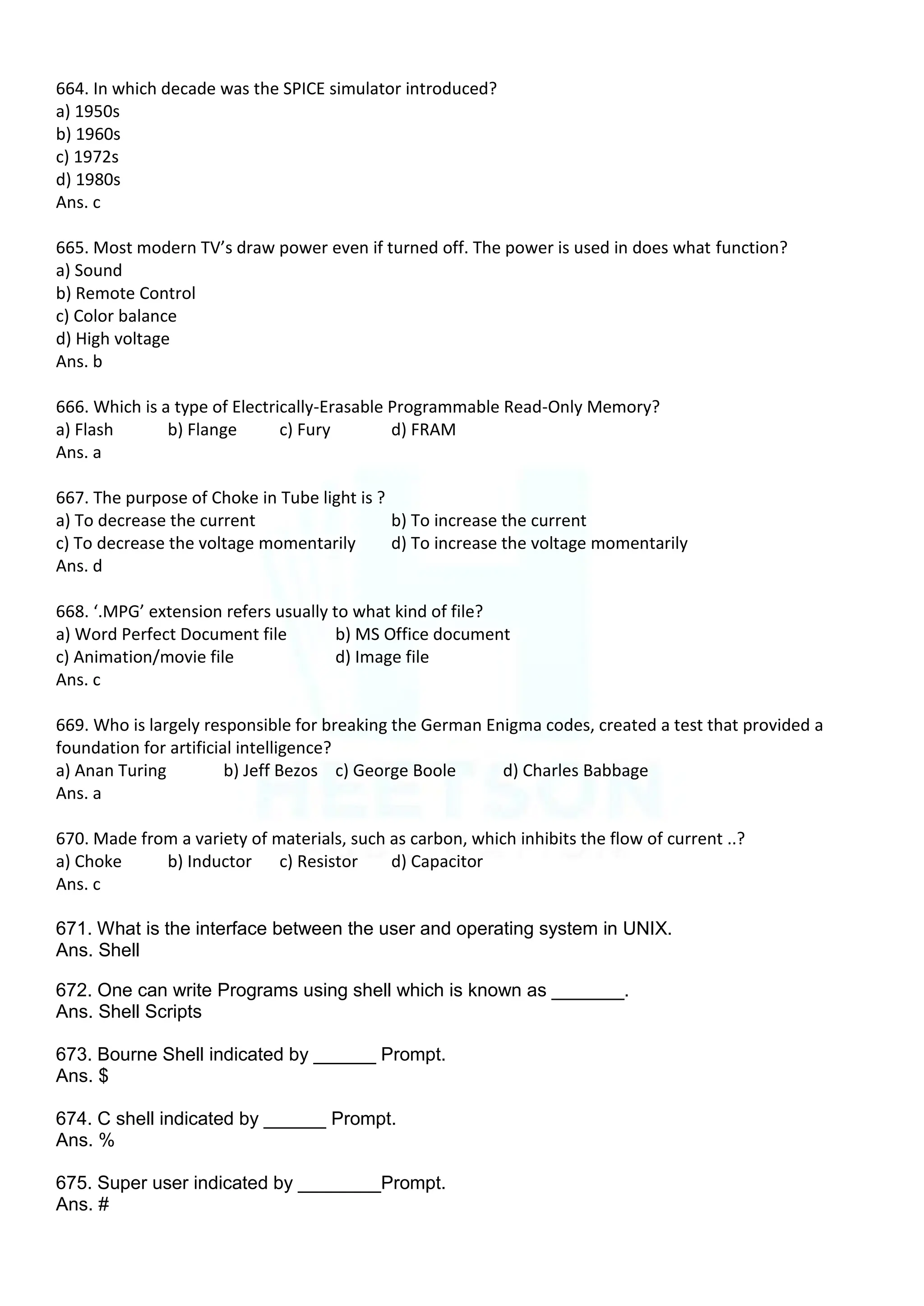 664. In which decade was the SPICE simulator introduced?
a) 1950s
b) 1960s
c) 1972s
d) 1980s
Ans. c
665. Most modern TV’s draw power even if turned off. The power is used in does what function?
a) Sound
b) Remote Control
c) Color balance
d) High voltage
Ans. b
666. Which is a type of Electrically-Erasable Programmable Read-Only Memory?
a) Flash b) Flange c) Fury d) FRAM
Ans. a
667. The purpose of Choke in Tube light is ?
a) To decrease the current b) To increase the current
c) To decrease the voltage momentarily d) To increase the voltage momentarily
Ans. d
668. ‘.MPG’ extension refers usually to what kind of file?
a) Word Perfect Document file b) MS Office document
c) Animation/movie file d) Image file
Ans. c
669. Who is largely responsible for breaking the German Enigma codes, created a test that provided a
foundation for artificial intelligence?
a) Anan Turing b) Jeff Bezos c) George Boole d) Charles Babbage
Ans. a
670. Made from a variety of materials, such as carbon, which inhibits the flow of current ..?
a) Choke b) Inductor c) Resistor d) Capacitor
Ans. c
671. What is the interface between the user and operating system in UNIX.
Ans. Shell
672. One can write Programs using shell which is known as _______.
Ans. Shell Scripts
673. Bourne Shell indicated by ______ Prompt.
Ans. $
674. C shell indicated by ______ Prompt.
Ans. %
675. Super user indicated by ________Prompt.
Ans. #
 