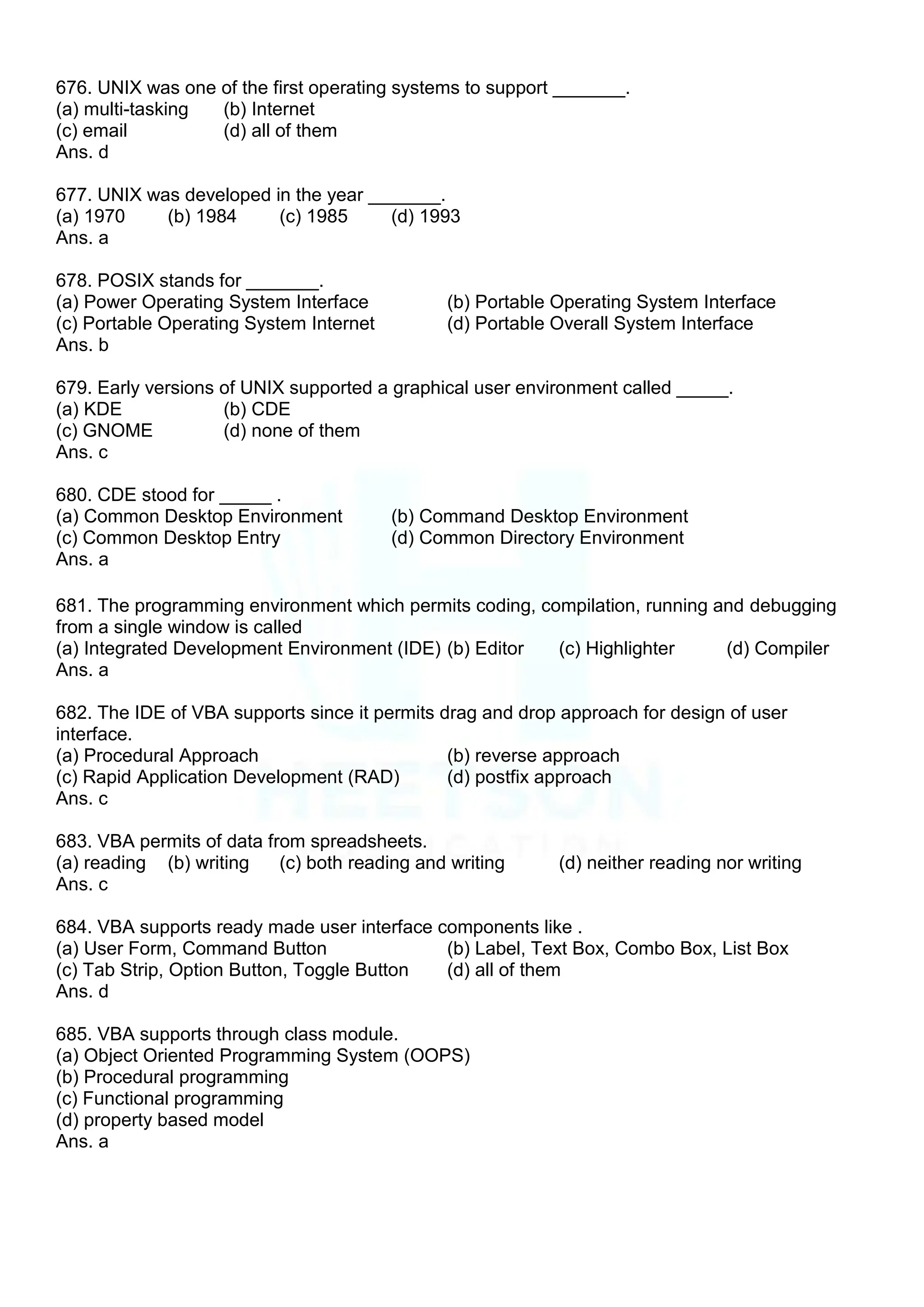 676. UNIX was one of the first operating systems to support _______.
(a) multi-tasking (b) Internet
(c) email (d) all of them
Ans. d
677. UNIX was developed in the year _______.
(a) 1970 (b) 1984 (c) 1985 (d) 1993
Ans. a
678. POSIX stands for _______.
(a) Power Operating System Interface (b) Portable Operating System Interface
(c) Portable Operating System Internet (d) Portable Overall System Interface
Ans. b
679. Early versions of UNIX supported a graphical user environment called _____.
(a) KDE (b) CDE
(c) GNOME (d) none of them
Ans. c
680. CDE stood for _____ .
(a) Common Desktop Environment (b) Command Desktop Environment
(c) Common Desktop Entry (d) Common Directory Environment
Ans. a
681. The programming environment which permits coding, compilation, running and debugging
from a single window is called
(a) Integrated Development Environment (IDE) (b) Editor (c) Highlighter (d) Compiler
Ans. a
682. The IDE of VBA supports since it permits drag and drop approach for design of user
interface.
(a) Procedural Approach (b) reverse approach
(c) Rapid Application Development (RAD) (d) postfix approach
Ans. c
683. VBA permits of data from spreadsheets.
(a) reading (b) writing (c) both reading and writing (d) neither reading nor writing
Ans. c
684. VBA supports ready made user interface components like .
(a) User Form, Command Button (b) Label, Text Box, Combo Box, List Box
(c) Tab Strip, Option Button, Toggle Button (d) all of them
Ans. d
685. VBA supports through class module.
(a) Object Oriented Programming System (OOPS)
(b) Procedural programming
(c) Functional programming
(d) property based model
Ans. a
 