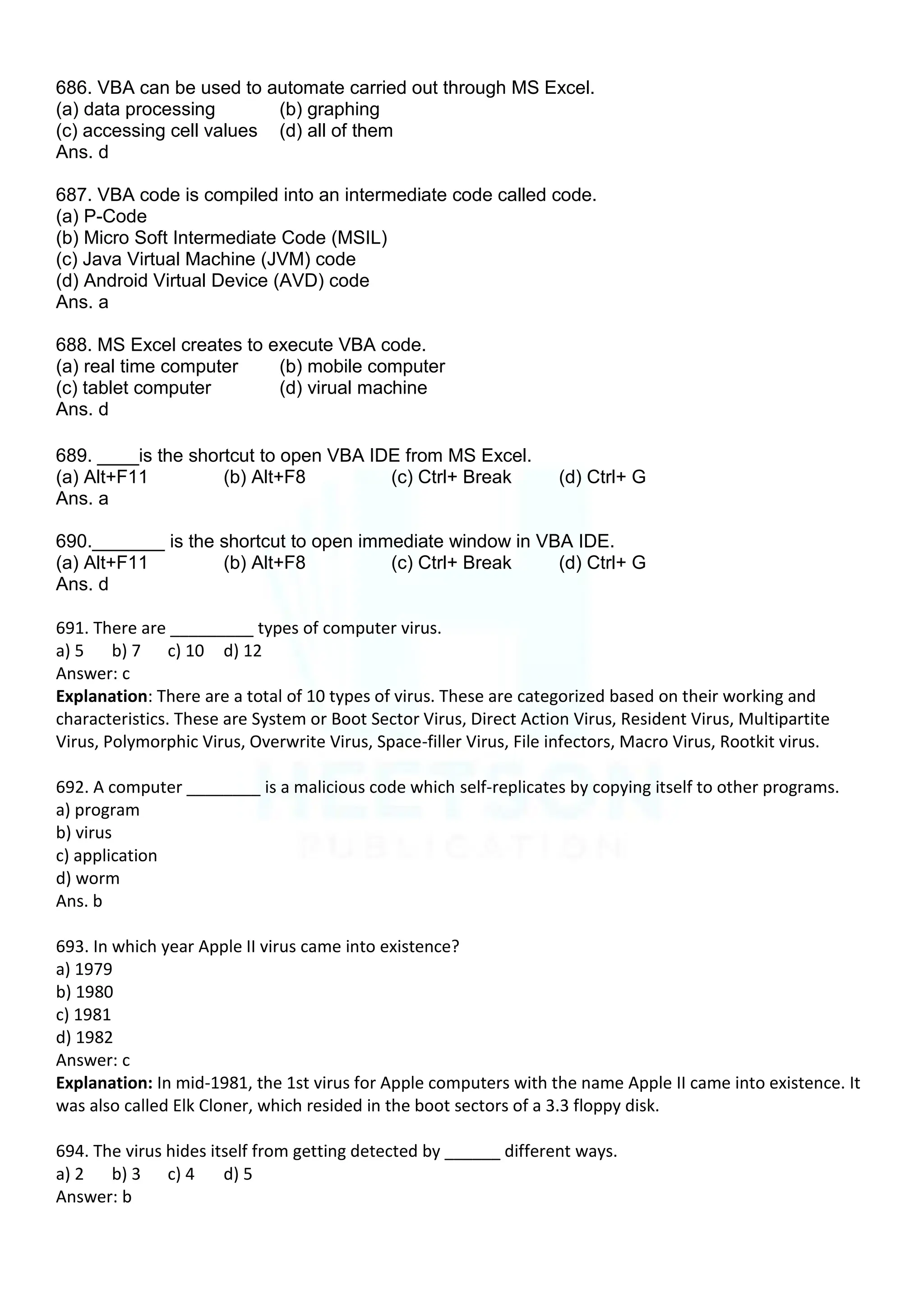 686. VBA can be used to automate carried out through MS Excel.
(a) data processing (b) graphing
(c) accessing cell values (d) all of them
Ans. d
687. VBA code is compiled into an intermediate code called code.
(a) P-Code
(b) Micro Soft Intermediate Code (MSIL)
(c) Java Virtual Machine (JVM) code
(d) Android Virtual Device (AVD) code
Ans. a
688. MS Excel creates to execute VBA code.
(a) real time computer (b) mobile computer
(c) tablet computer (d) virual machine
Ans. d
689. ____is the shortcut to open VBA IDE from MS Excel.
(a) Alt+F11 (b) Alt+F8 (c) Ctrl+ Break (d) Ctrl+ G
Ans. a
690._______ is the shortcut to open immediate window in VBA IDE.
(a) Alt+F11 (b) Alt+F8 (c) Ctrl+ Break (d) Ctrl+ G
Ans. d
691. There are _________ types of computer virus.
a) 5 b) 7 c) 10 d) 12
Answer: c
Explanation: There are a total of 10 types of virus. These are categorized based on their working and
characteristics. These are System or Boot Sector Virus, Direct Action Virus, Resident Virus, Multipartite
Virus, Polymorphic Virus, Overwrite Virus, Space-filler Virus, File infectors, Macro Virus, Rootkit virus.
692. A computer ________ is a malicious code which self-replicates by copying itself to other programs.
a) program
b) virus
c) application
d) worm
Ans. b
693. In which year Apple II virus came into existence?
a) 1979
b) 1980
c) 1981
d) 1982
Answer: c
Explanation: In mid-1981, the 1st virus for Apple computers with the name Apple II came into existence. It
was also called Elk Cloner, which resided in the boot sectors of a 3.3 floppy disk.
694. The virus hides itself from getting detected by ______ different ways.
a) 2 b) 3 c) 4 d) 5
Answer: b
 