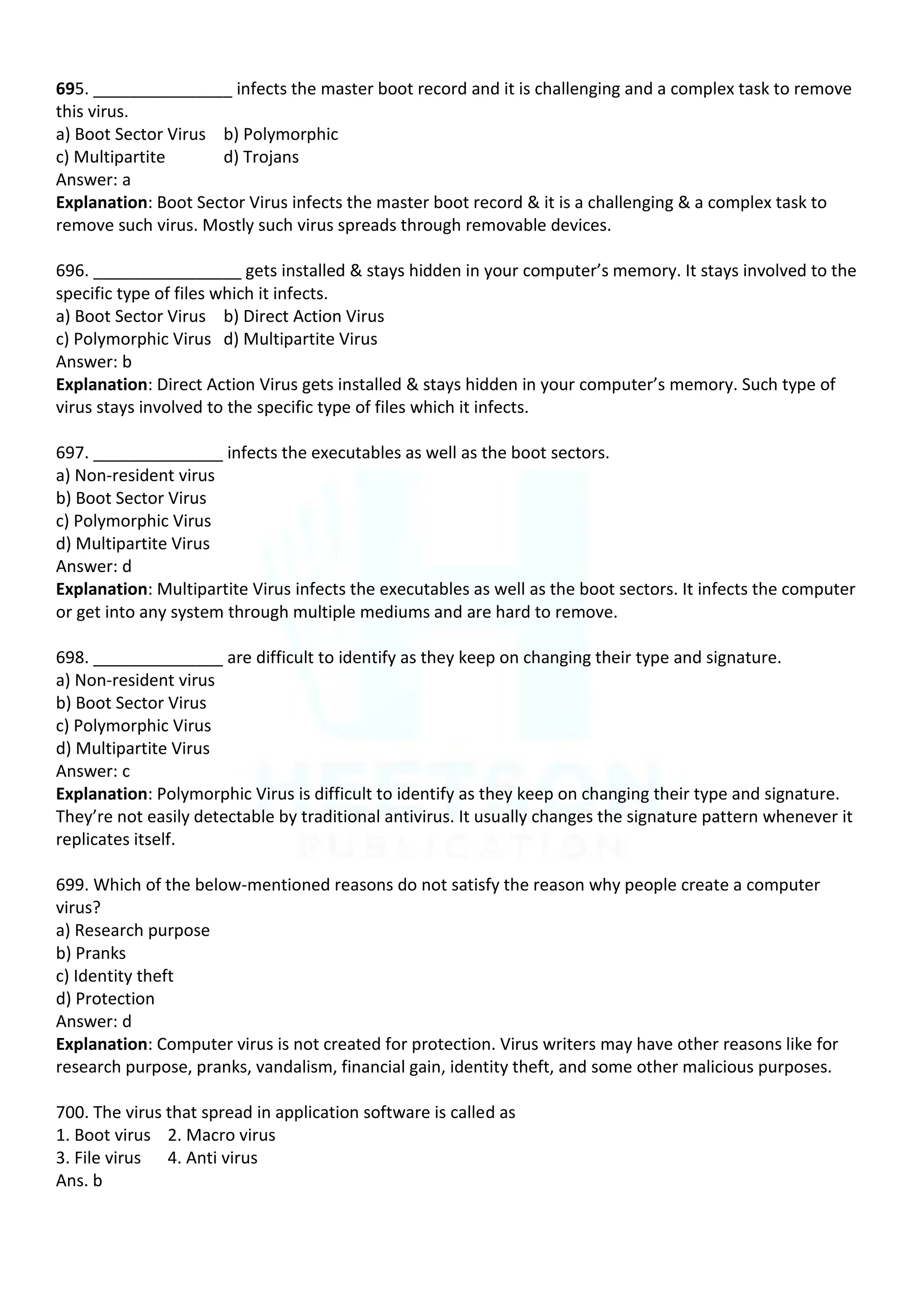 695. _______________ infects the master boot record and it is challenging and a complex task to remove
this virus.
a) Boot Sector Virus b) Polymorphic
c) Multipartite d) Trojans
Answer: a
Explanation: Boot Sector Virus infects the master boot record & it is a challenging & a complex task to
remove such virus. Mostly such virus spreads through removable devices.
696. ________________ gets installed & stays hidden in your computer’s memory. It stays involved to the
specific type of files which it infects.
a) Boot Sector Virus b) Direct Action Virus
c) Polymorphic Virus d) Multipartite Virus
Answer: b
Explanation: Direct Action Virus gets installed & stays hidden in your computer’s memory. Such type of
virus stays involved to the specific type of files which it infects.
697. ______________ infects the executables as well as the boot sectors.
a) Non-resident virus
b) Boot Sector Virus
c) Polymorphic Virus
d) Multipartite Virus
Answer: d
Explanation: Multipartite Virus infects the executables as well as the boot sectors. It infects the computer
or get into any system through multiple mediums and are hard to remove.
698. ______________ are difficult to identify as they keep on changing their type and signature.
a) Non-resident virus
b) Boot Sector Virus
c) Polymorphic Virus
d) Multipartite Virus
Answer: c
Explanation: Polymorphic Virus is difficult to identify as they keep on changing their type and signature.
They’re not easily detectable by traditional antivirus. It usually changes the signature pattern whenever it
replicates itself.
699. Which of the below-mentioned reasons do not satisfy the reason why people create a computer
virus?
a) Research purpose
b) Pranks
c) Identity theft
d) Protection
Answer: d
Explanation: Computer virus is not created for protection. Virus writers may have other reasons like for
research purpose, pranks, vandalism, financial gain, identity theft, and some other malicious purposes.
700. The virus that spread in application software is called as
1. Boot virus 2. Macro virus
3. File virus 4. Anti virus
Ans. b
 