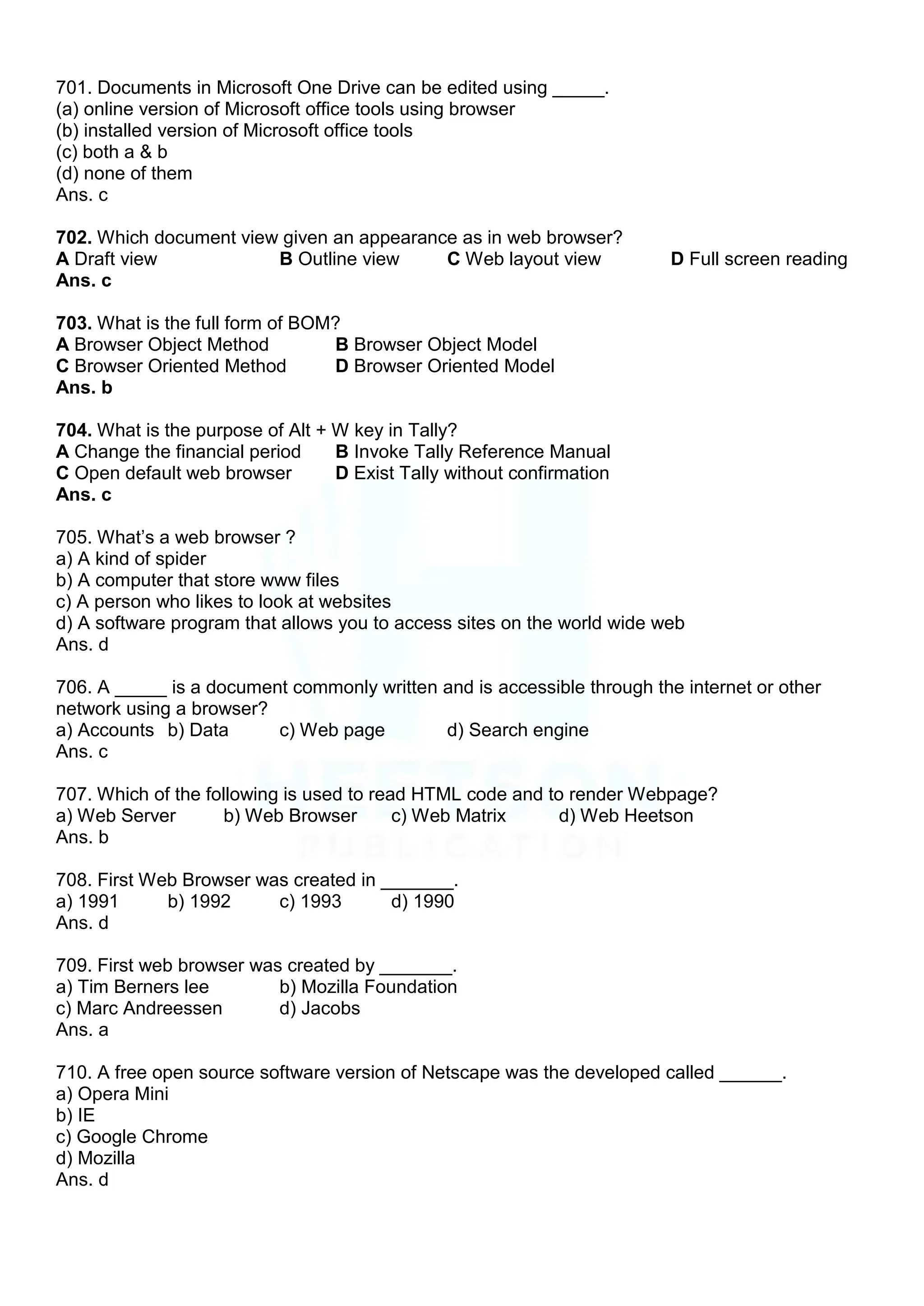 701. Documents in Microsoft One Drive can be edited using _____.
(a) online version of Microsoft office tools using browser
(b) installed version of Microsoft office tools
(c) both a & b
(d) none of them
Ans. c
702. Which document view given an appearance as in web browser?
A Draft view B Outline view C Web layout view D Full screen reading
Ans. c
703. What is the full form of BOM?
A Browser Object Method B Browser Object Model
C Browser Oriented Method D Browser Oriented Model
Ans. b
704. What is the purpose of Alt + W key in Tally?
A Change the financial period B Invoke Tally Reference Manual
C Open default web browser D Exist Tally without confirmation
Ans. c
705. What‟s a web browser ?
a) A kind of spider
b) A computer that store www files
c) A person who likes to look at websites
d) A software program that allows you to access sites on the world wide web
Ans. d
706. A _____ is a document commonly written and is accessible through the internet or other
network using a browser?
a) Accounts b) Data c) Web page d) Search engine
Ans. c
707. Which of the following is used to read HTML code and to render Webpage?
a) Web Server b) Web Browser c) Web Matrix d) Web Heetson
Ans. b
708. First Web Browser was created in _______.
a) 1991 b) 1992 c) 1993 d) 1990
Ans. d
709. First web browser was created by _______.
a) Tim Berners lee b) Mozilla Foundation
c) Marc Andreessen d) Jacobs
Ans. a
710. A free open source software version of Netscape was the developed called ______.
a) Opera Mini
b) IE
c) Google Chrome
d) Mozilla
Ans. d
 
