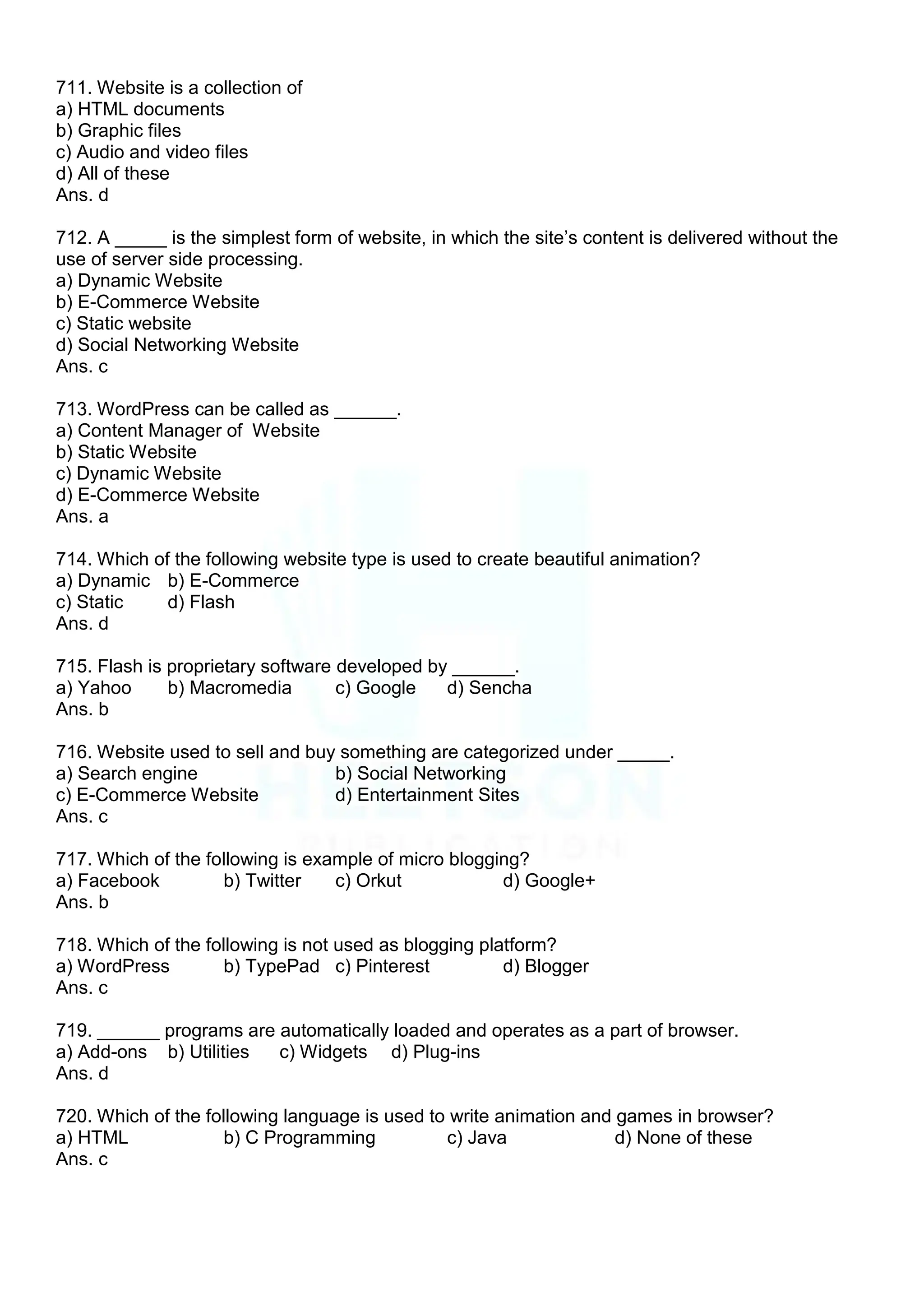 711. Website is a collection of
a) HTML documents
b) Graphic files
c) Audio and video files
d) All of these
Ans. d
712. A _____ is the simplest form of website, in which the site‟s content is delivered without the
use of server side processing.
a) Dynamic Website
b) E-Commerce Website
c) Static website
d) Social Networking Website
Ans. c
713. WordPress can be called as ______.
a) Content Manager of Website
b) Static Website
c) Dynamic Website
d) E-Commerce Website
Ans. a
714. Which of the following website type is used to create beautiful animation?
a) Dynamic b) E-Commerce
c) Static d) Flash
Ans. d
715. Flash is proprietary software developed by ______.
a) Yahoo b) Macromedia c) Google d) Sencha
Ans. b
716. Website used to sell and buy something are categorized under _____.
a) Search engine b) Social Networking
c) E-Commerce Website d) Entertainment Sites
Ans. c
717. Which of the following is example of micro blogging?
a) Facebook b) Twitter c) Orkut d) Google+
Ans. b
718. Which of the following is not used as blogging platform?
a) WordPress b) TypePad c) Pinterest d) Blogger
Ans. c
719. ______ programs are automatically loaded and operates as a part of browser.
a) Add-ons b) Utilities c) Widgets d) Plug-ins
Ans. d
720. Which of the following language is used to write animation and games in browser?
a) HTML b) C Programming c) Java d) None of these
Ans. c
 