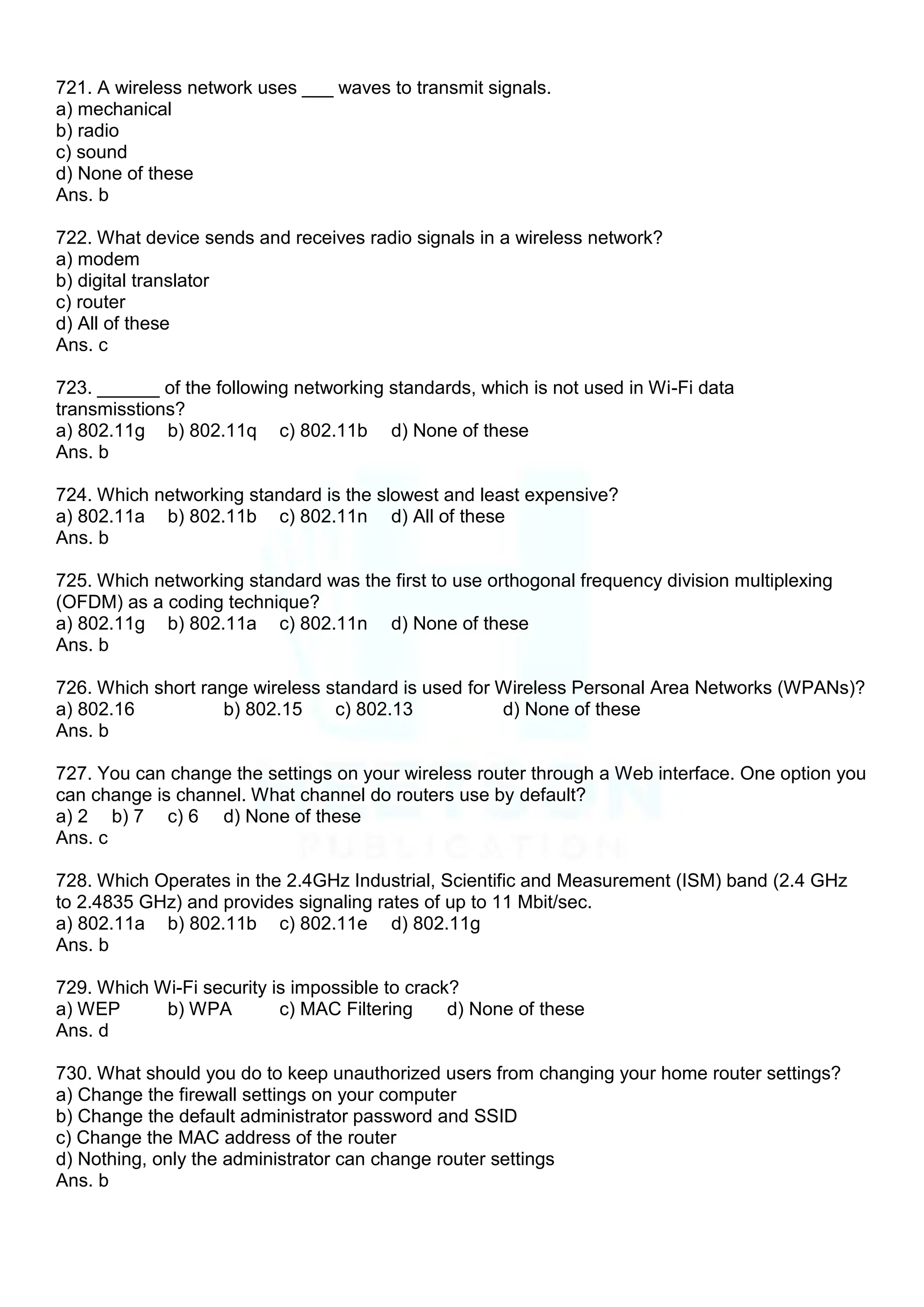 721. A wireless network uses ___ waves to transmit signals.
a) mechanical
b) radio
c) sound
d) None of these
Ans. b
722. What device sends and receives radio signals in a wireless network?
a) modem
b) digital translator
c) router
d) All of these
Ans. c
723. ______ of the following networking standards, which is not used in Wi-Fi data
transmisstions?
a) 802.11g b) 802.11q c) 802.11b d) None of these
Ans. b
724. Which networking standard is the slowest and least expensive?
a) 802.11a b) 802.11b c) 802.11n d) All of these
Ans. b
725. Which networking standard was the first to use orthogonal frequency division multiplexing
(OFDM) as a coding technique?
a) 802.11g b) 802.11a c) 802.11n d) None of these
Ans. b
726. Which short range wireless standard is used for Wireless Personal Area Networks (WPANs)?
a) 802.16 b) 802.15 c) 802.13 d) None of these
Ans. b
727. You can change the settings on your wireless router through a Web interface. One option you
can change is channel. What channel do routers use by default?
a) 2 b) 7 c) 6 d) None of these
Ans. c
728. Which Operates in the 2.4GHz Industrial, Scientific and Measurement (ISM) band (2.4 GHz
to 2.4835 GHz) and provides signaling rates of up to 11 Mbit/sec.
a) 802.11a b) 802.11b c) 802.11e d) 802.11g
Ans. b
729. Which Wi-Fi security is impossible to crack?
a) WEP b) WPA c) MAC Filtering d) None of these
Ans. d
730. What should you do to keep unauthorized users from changing your home router settings?
a) Change the firewall settings on your computer
b) Change the default administrator password and SSID
c) Change the MAC address of the router
d) Nothing, only the administrator can change router settings
Ans. b
 