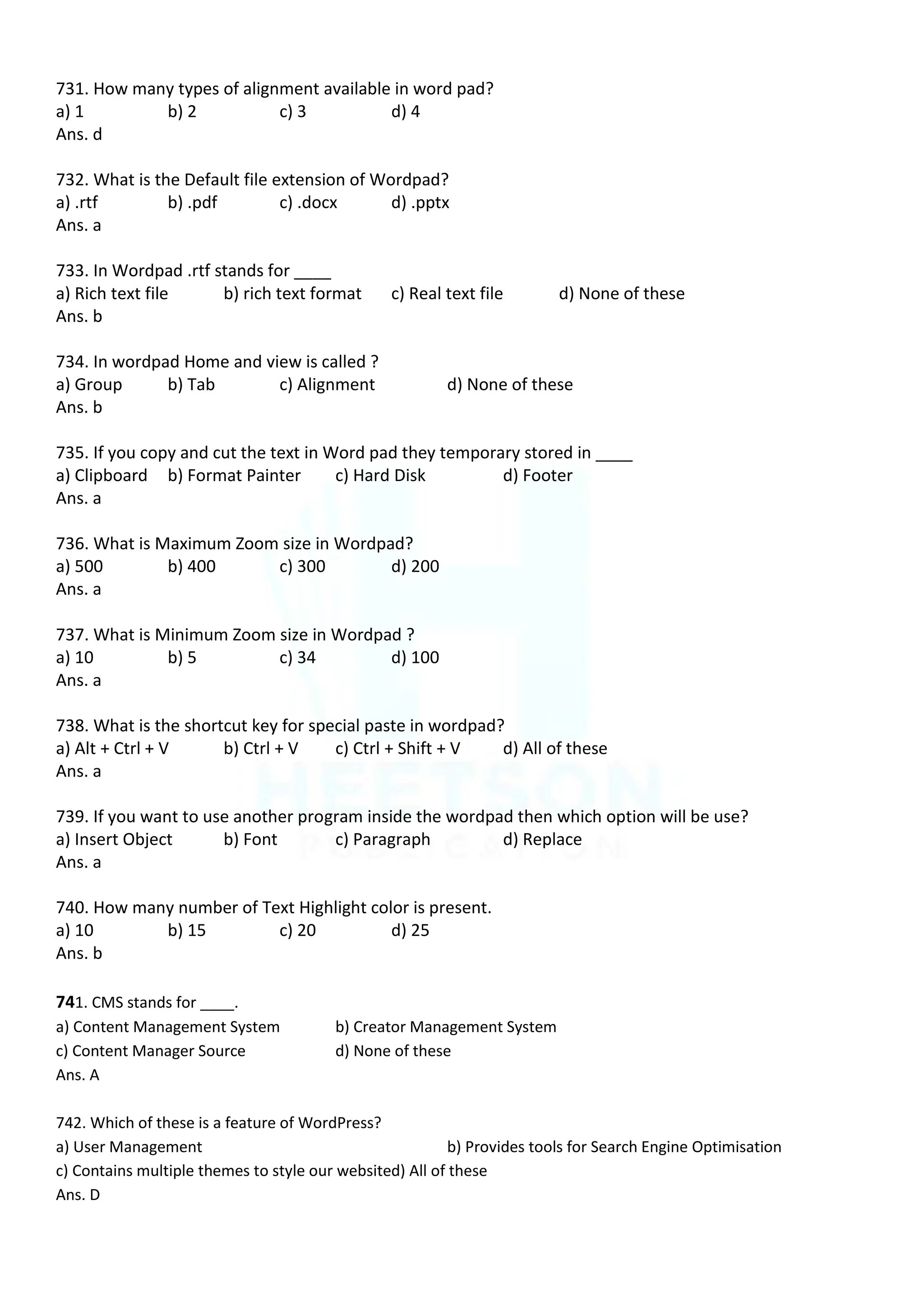 731. How many types of alignment available in word pad?
a) 1 b) 2 c) 3 d) 4
Ans. d
732. What is the Default file extension of Wordpad?
a) .rtf b) .pdf c) .docx d) .pptx
Ans. a
733. In Wordpad .rtf stands for ____
a) Rich text file b) rich text format c) Real text file d) None of these
Ans. b
734. In wordpad Home and view is called ?
a) Group b) Tab c) Alignment d) None of these
Ans. b
735. If you copy and cut the text in Word pad they temporary stored in ____
a) Clipboard b) Format Painter c) Hard Disk d) Footer
Ans. a
736. What is Maximum Zoom size in Wordpad?
a) 500 b) 400 c) 300 d) 200
Ans. a
737. What is Minimum Zoom size in Wordpad ?
a) 10 b) 5 c) 34 d) 100
Ans. a
738. What is the shortcut key for special paste in wordpad?
a) Alt + Ctrl + V b) Ctrl + V c) Ctrl + Shift + V d) All of these
Ans. a
739. If you want to use another program inside the wordpad then which option will be use?
a) Insert Object b) Font c) Paragraph d) Replace
Ans. a
740. How many number of Text Highlight color is present.
a) 10 b) 15 c) 20 d) 25
Ans. b
741. CMS stands for ____.
a) Content Management System b) Creator Management System
c) Content Manager Source d) None of these
Ans. A
742. Which of these is a feature of WordPress?
a) User Management b) Provides tools for Search Engine Optimisation
c) Contains multiple themes to style our websited) All of these
Ans. D
 