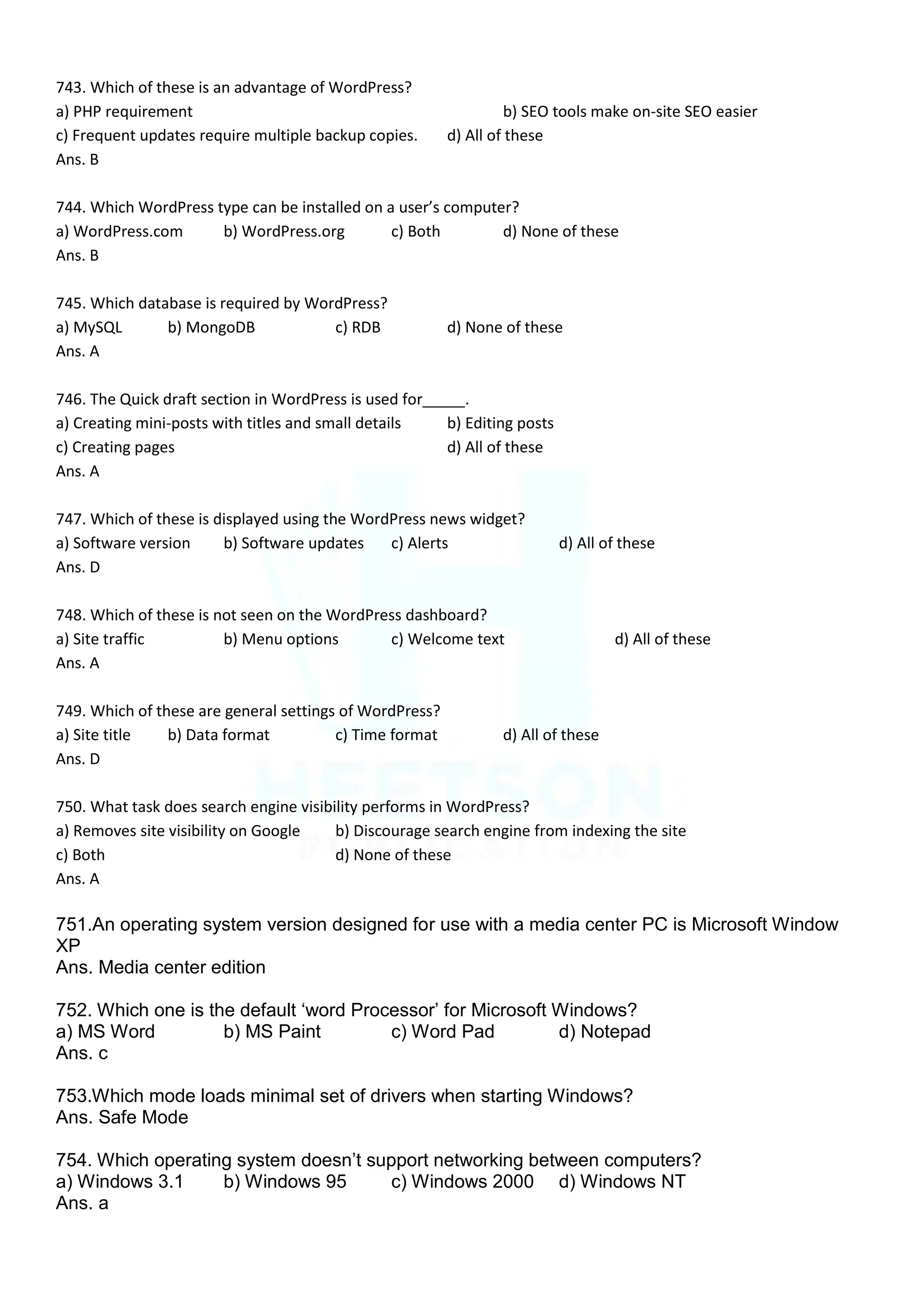 743. Which of these is an advantage of WordPress?
a) PHP requirement b) SEO tools make on-site SEO easier
c) Frequent updates require multiple backup copies. d) All of these
Ans. B
744. Which WordPress type can be installed on a user’s computer?
a) WordPress.com b) WordPress.org c) Both d) None of these
Ans. B
745. Which database is required by WordPress?
a) MySQL b) MongoDB c) RDB d) None of these
Ans. A
746. The Quick draft section in WordPress is used for_____.
a) Creating mini-posts with titles and small details b) Editing posts
c) Creating pages d) All of these
Ans. A
747. Which of these is displayed using the WordPress news widget?
a) Software version b) Software updates c) Alerts d) All of these
Ans. D
748. Which of these is not seen on the WordPress dashboard?
a) Site traffic b) Menu options c) Welcome text d) All of these
Ans. A
749. Which of these are general settings of WordPress?
a) Site title b) Data format c) Time format d) All of these
Ans. D
750. What task does search engine visibility performs in WordPress?
a) Removes site visibility on Google b) Discourage search engine from indexing the site
c) Both d) None of these
Ans. A
751.An operating system version designed for use with a media center PC is Microsoft Window
XP
Ans. Media center edition
752. Which one is the default „word Processor‟ for Microsoft Windows?
a) MS Word b) MS Paint c) Word Pad d) Notepad
Ans. c
753.Which mode loads minimal set of drivers when starting Windows?
Ans. Safe Mode
754. Which operating system doesn‟t support networking between computers?
a) Windows 3.1 b) Windows 95 c) Windows 2000 d) Windows NT
Ans. a
 