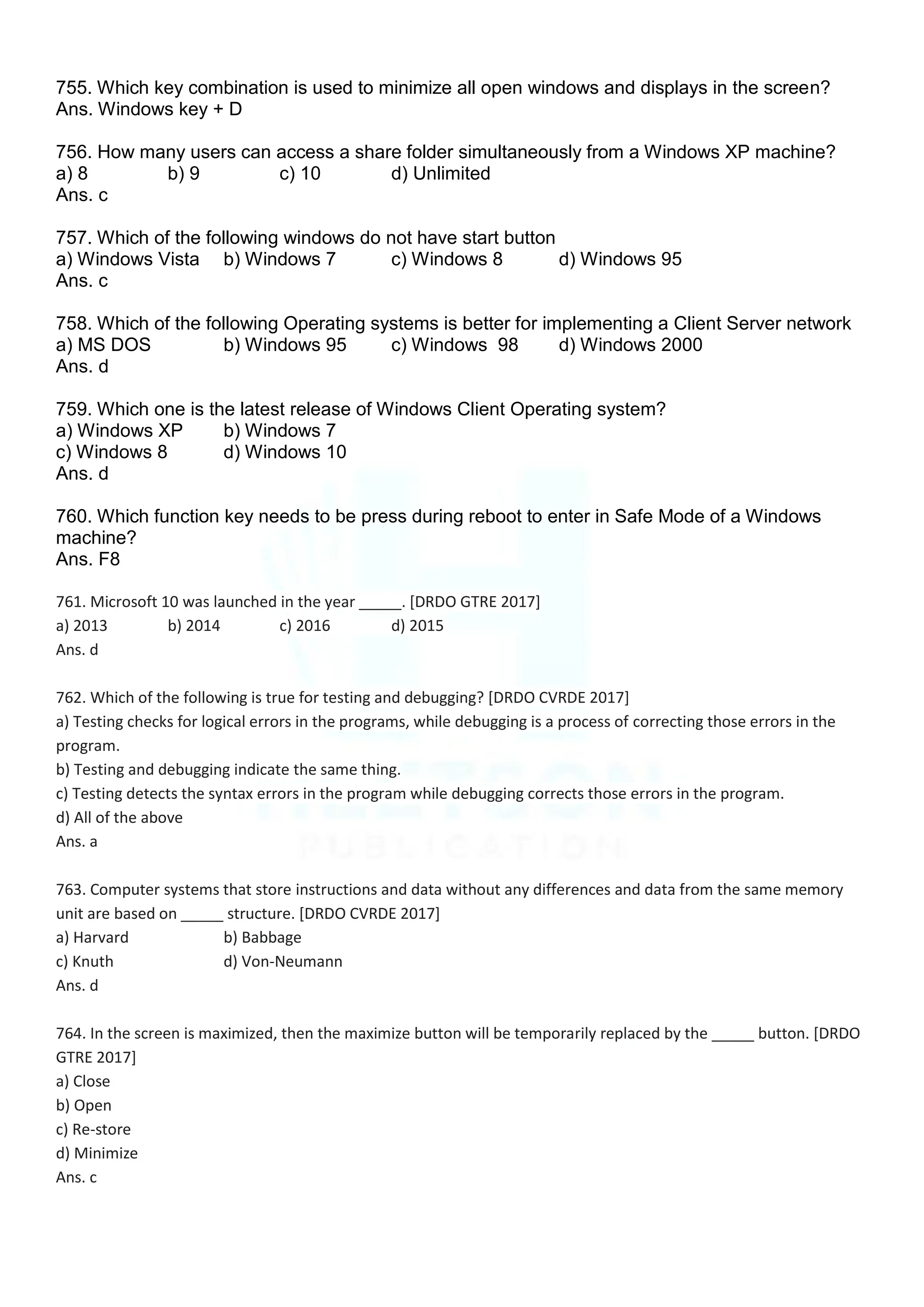 755. Which key combination is used to minimize all open windows and displays in the screen?
Ans. Windows key + D
756. How many users can access a share folder simultaneously from a Windows XP machine?
a) 8 b) 9 c) 10 d) Unlimited
Ans. c
757. Which of the following windows do not have start button
a) Windows Vista b) Windows 7 c) Windows 8 d) Windows 95
Ans. c
758. Which of the following Operating systems is better for implementing a Client Server network
a) MS DOS b) Windows 95 c) Windows 98 d) Windows 2000
Ans. d
759. Which one is the latest release of Windows Client Operating system?
a) Windows XP b) Windows 7
c) Windows 8 d) Windows 10
Ans. d
760. Which function key needs to be press during reboot to enter in Safe Mode of a Windows
machine?
Ans. F8
761. Microsoft 10 was launched in the year _____. [DRDO GTRE 2017]
a) 2013 b) 2014 c) 2016 d) 2015
Ans. d
762. Which of the following is true for testing and debugging? [DRDO CVRDE 2017]
a) Testing checks for logical errors in the programs, while debugging is a process of correcting those errors in the
program.
b) Testing and debugging indicate the same thing.
c) Testing detects the syntax errors in the program while debugging corrects those errors in the program.
d) All of the above
Ans. a
763. Computer systems that store instructions and data without any differences and data from the same memory
unit are based on _____ structure. [DRDO CVRDE 2017]
a) Harvard b) Babbage
c) Knuth d) Von-Neumann
Ans. d
764. In the screen is maximized, then the maximize button will be temporarily replaced by the _____ button. [DRDO
GTRE 2017]
a) Close
b) Open
c) Re-store
d) Minimize
Ans. c
 