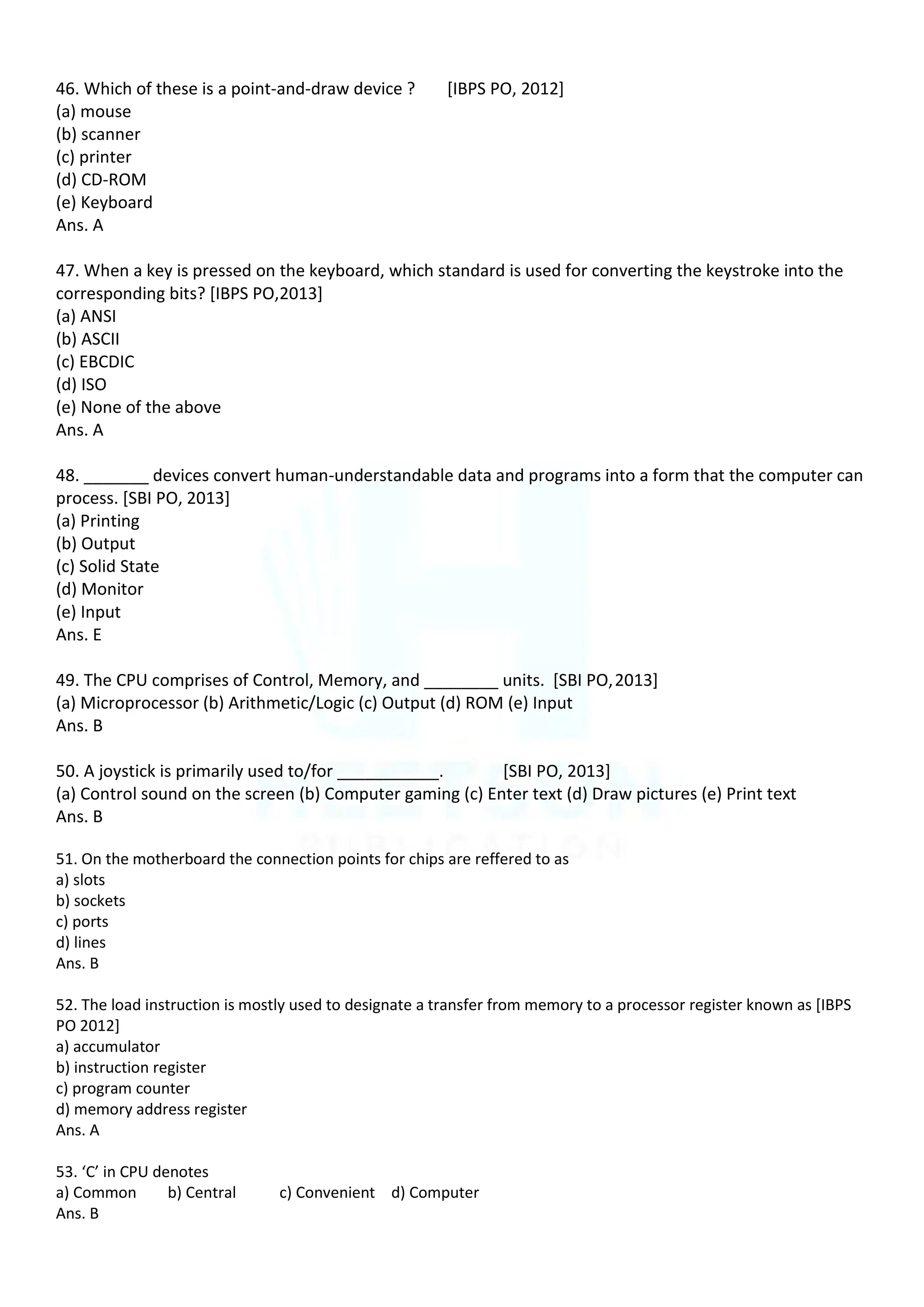 46. Which of these is a point-and-draw device ? [IBPS PO, 2012]
(a) mouse
(b) scanner
(c) printer
(d) CD-ROM
(e) Keyboard
Ans. A
47. When a key is pressed on the keyboard, which standard is used for converting the keystroke into the
corresponding bits? [IBPS PO,2013]
(a) ANSI
(b) ASCII
(c) EBCDIC
(d) ISO
(e) None of the above
Ans. A
48. _______ devices convert human-understandable data and programs into a form that the computer can
process. [SBI PO, 2013]
(a) Printing
(b) Output
(c) Solid State
(d) Monitor
(e) Input
Ans. E
49. The CPU comprises of Control, Memory, and ________ units. [SBI PO,2013]
(a) Microprocessor (b) Arithmetic/Logic (c) Output (d) ROM (e) Input
Ans. B
50. A joystick is primarily used to/for ___________. [SBI PO, 2013]
(a) Control sound on the screen (b) Computer gaming (c) Enter text (d) Draw pictures (e) Print text
Ans. B
51. On the motherboard the connection points for chips are reffered to as
a) slots
b) sockets
c) ports
d) lines
Ans. B
52. The load instruction is mostly used to designate a transfer from memory to a processor register known as [IBPS
PO 2012]
a) accumulator
b) instruction register
c) program counter
d) memory address register
Ans. A
53. ‘C’ in CPU denotes
a) Common b) Central c) Convenient d) Computer
Ans. B
 