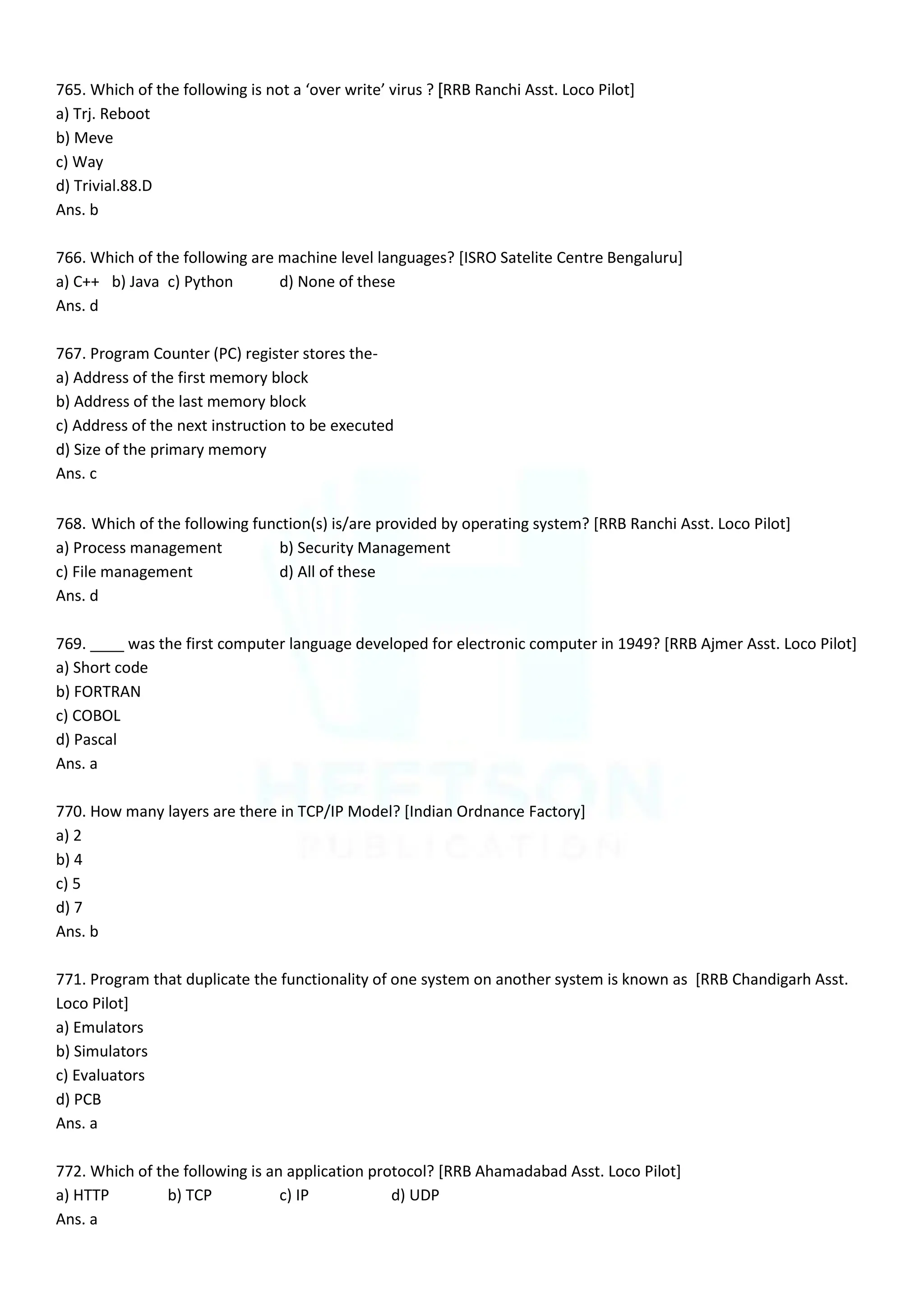 765. Which of the following is not a ‘over write’ virus ? [RRB Ranchi Asst. Loco Pilot]
a) Trj. Reboot
b) Meve
c) Way
d) Trivial.88.D
Ans. b
766. Which of the following are machine level languages? [ISRO Satelite Centre Bengaluru]
a) C++ b) Java c) Python d) None of these
Ans. d
767. Program Counter (PC) register stores the-
a) Address of the first memory block
b) Address of the last memory block
c) Address of the next instruction to be executed
d) Size of the primary memory
Ans. c
768. Which of the following function(s) is/are provided by operating system? [RRB Ranchi Asst. Loco Pilot]
a) Process management b) Security Management
c) File management d) All of these
Ans. d
769. ____ was the first computer language developed for electronic computer in 1949? [RRB Ajmer Asst. Loco Pilot]
a) Short code
b) FORTRAN
c) COBOL
d) Pascal
Ans. a
770. How many layers are there in TCP/IP Model? [Indian Ordnance Factory]
a) 2
b) 4
c) 5
d) 7
Ans. b
771. Program that duplicate the functionality of one system on another system is known as [RRB Chandigarh Asst.
Loco Pilot]
a) Emulators
b) Simulators
c) Evaluators
d) PCB
Ans. a
772. Which of the following is an application protocol? [RRB Ahamadabad Asst. Loco Pilot]
a) HTTP b) TCP c) IP d) UDP
Ans. a
 