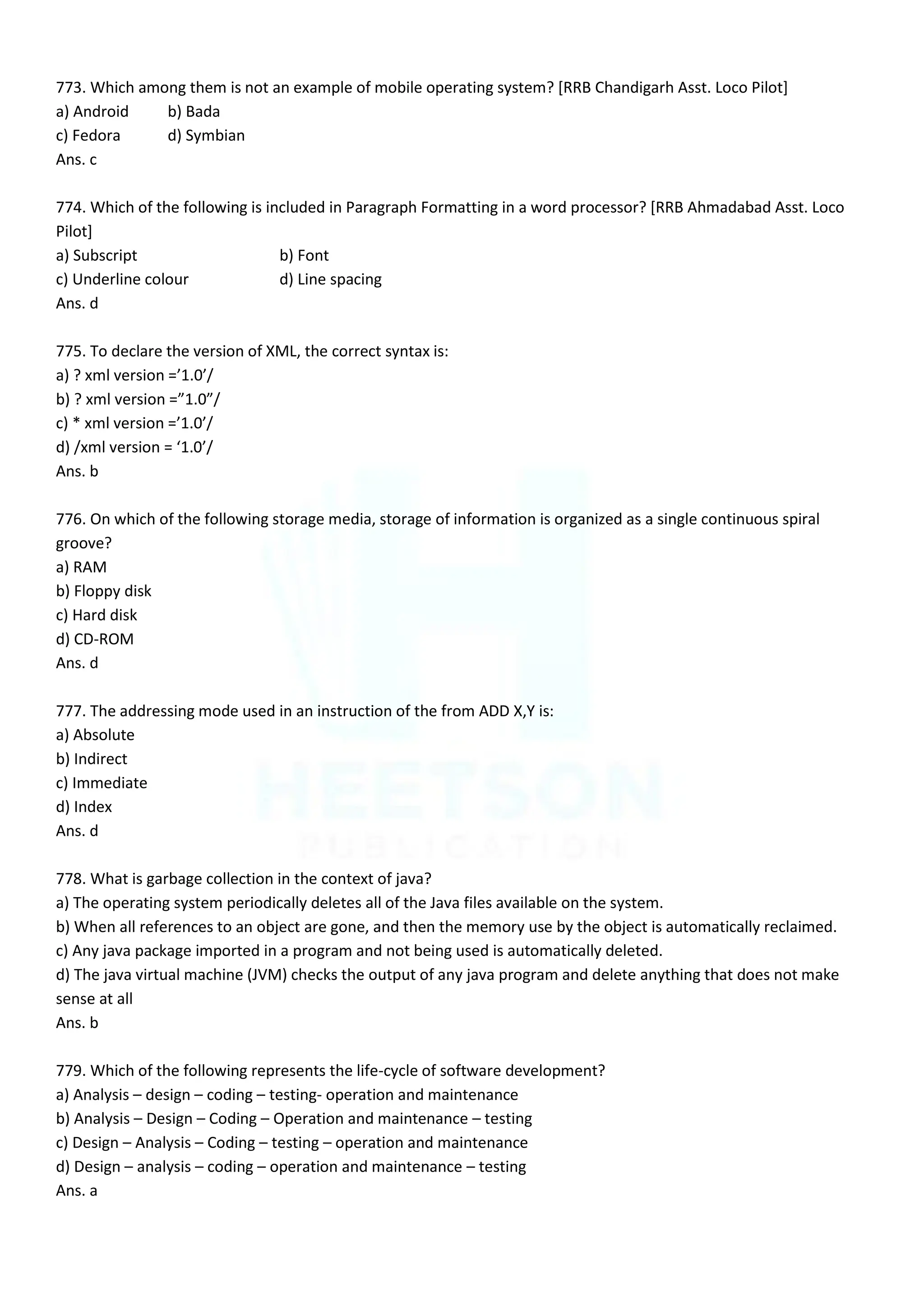 773. Which among them is not an example of mobile operating system? [RRB Chandigarh Asst. Loco Pilot]
a) Android b) Bada
c) Fedora d) Symbian
Ans. c
774. Which of the following is included in Paragraph Formatting in a word processor? [RRB Ahmadabad Asst. Loco
Pilot]
a) Subscript b) Font
c) Underline colour d) Line spacing
Ans. d
775. To declare the version of XML, the correct syntax is:
a) ? xml version =’1.0’/
b) ? xml version =”1.0”/
c) * xml version =’1.0’/
d) /xml version = ‘1.0’/
Ans. b
776. On which of the following storage media, storage of information is organized as a single continuous spiral
groove?
a) RAM
b) Floppy disk
c) Hard disk
d) CD-ROM
Ans. d
777. The addressing mode used in an instruction of the from ADD X,Y is:
a) Absolute
b) Indirect
c) Immediate
d) Index
Ans. d
778. What is garbage collection in the context of java?
a) The operating system periodically deletes all of the Java files available on the system.
b) When all references to an object are gone, and then the memory use by the object is automatically reclaimed.
c) Any java package imported in a program and not being used is automatically deleted.
d) The java virtual machine (JVM) checks the output of any java program and delete anything that does not make
sense at all
Ans. b
779. Which of the following represents the life-cycle of software development?
a) Analysis – design – coding – testing- operation and maintenance
b) Analysis – Design – Coding – Operation and maintenance – testing
c) Design – Analysis – Coding – testing – operation and maintenance
d) Design – analysis – coding – operation and maintenance – testing
Ans. a
 
