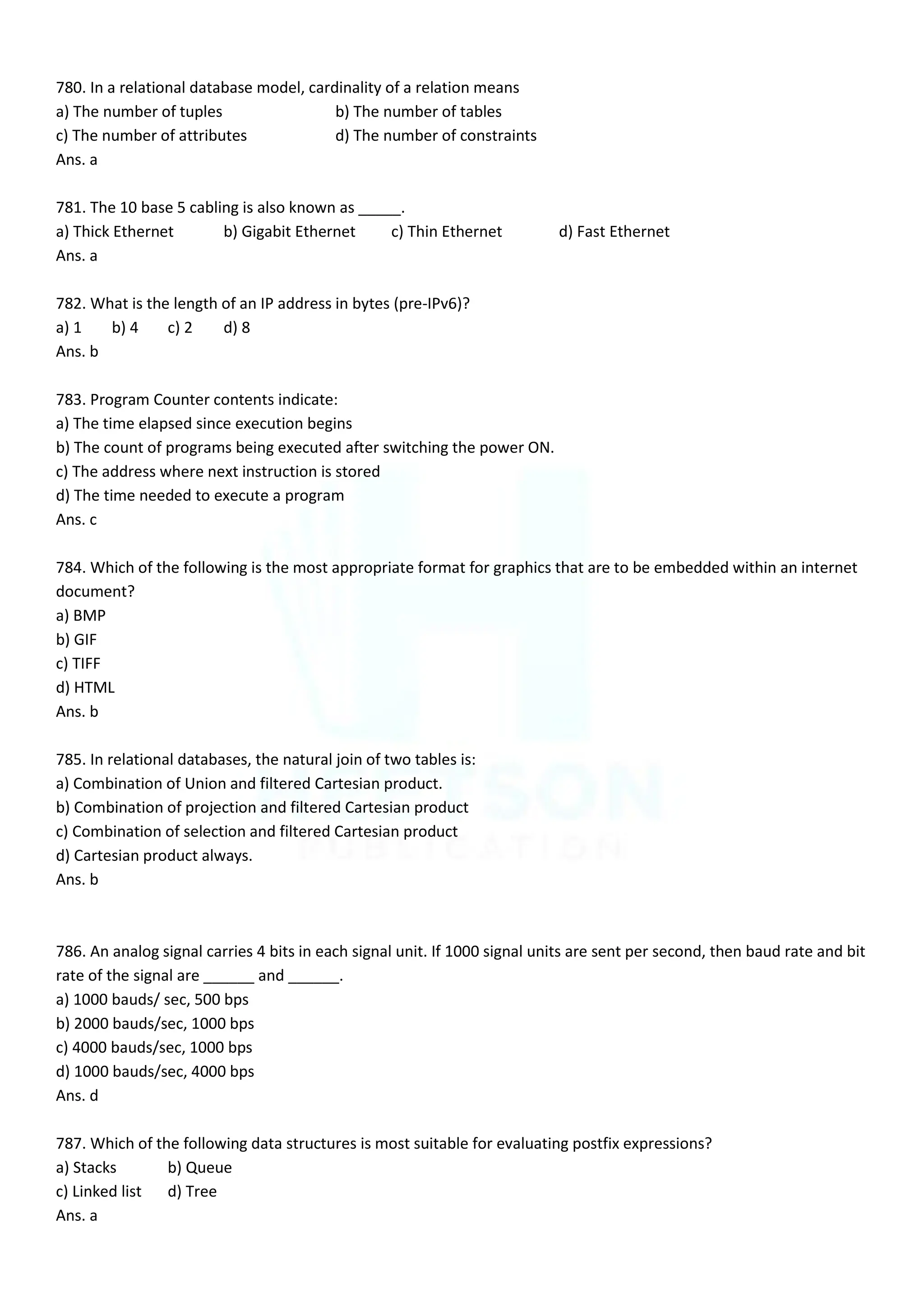 780. In a relational database model, cardinality of a relation means
a) The number of tuples b) The number of tables
c) The number of attributes d) The number of constraints
Ans. a
781. The 10 base 5 cabling is also known as _____.
a) Thick Ethernet b) Gigabit Ethernet c) Thin Ethernet d) Fast Ethernet
Ans. a
782. What is the length of an IP address in bytes (pre-IPv6)?
a) 1 b) 4 c) 2 d) 8
Ans. b
783. Program Counter contents indicate:
a) The time elapsed since execution begins
b) The count of programs being executed after switching the power ON.
c) The address where next instruction is stored
d) The time needed to execute a program
Ans. c
784. Which of the following is the most appropriate format for graphics that are to be embedded within an internet
document?
a) BMP
b) GIF
c) TIFF
d) HTML
Ans. b
785. In relational databases, the natural join of two tables is:
a) Combination of Union and filtered Cartesian product.
b) Combination of projection and filtered Cartesian product
c) Combination of selection and filtered Cartesian product
d) Cartesian product always.
Ans. b
786. An analog signal carries 4 bits in each signal unit. If 1000 signal units are sent per second, then baud rate and bit
rate of the signal are ______ and ______.
a) 1000 bauds/ sec, 500 bps
b) 2000 bauds/sec, 1000 bps
c) 4000 bauds/sec, 1000 bps
d) 1000 bauds/sec, 4000 bps
Ans. d
787. Which of the following data structures is most suitable for evaluating postfix expressions?
a) Stacks b) Queue
c) Linked list d) Tree
Ans. a
 