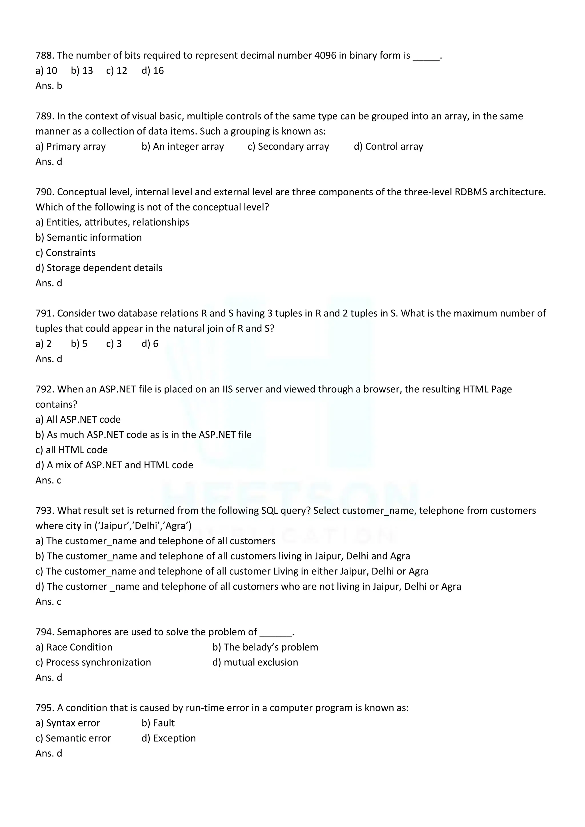 788. The number of bits required to represent decimal number 4096 in binary form is _____.
a) 10 b) 13 c) 12 d) 16
Ans. b
789. In the context of visual basic, multiple controls of the same type can be grouped into an array, in the same
manner as a collection of data items. Such a grouping is known as:
a) Primary array b) An integer array c) Secondary array d) Control array
Ans. d
790. Conceptual level, internal level and external level are three components of the three-level RDBMS architecture.
Which of the following is not of the conceptual level?
a) Entities, attributes, relationships
b) Semantic information
c) Constraints
d) Storage dependent details
Ans. d
791. Consider two database relations R and S having 3 tuples in R and 2 tuples in S. What is the maximum number of
tuples that could appear in the natural join of R and S?
a) 2 b) 5 c) 3 d) 6
Ans. d
792. When an ASP.NET file is placed on an IIS server and viewed through a browser, the resulting HTML Page
contains?
a) All ASP.NET code
b) As much ASP.NET code as is in the ASP.NET file
c) all HTML code
d) A mix of ASP.NET and HTML code
Ans. c
793. What result set is returned from the following SQL query? Select customer_name, telephone from customers
where city in (‘Jaipur’,’Delhi’,’Agra’)
a) The customer_name and telephone of all customers
b) The customer_name and telephone of all customers living in Jaipur, Delhi and Agra
c) The customer_name and telephone of all customer Living in either Jaipur, Delhi or Agra
d) The customer _name and telephone of all customers who are not living in Jaipur, Delhi or Agra
Ans. c
794. Semaphores are used to solve the problem of ______.
a) Race Condition b) The belady’s problem
c) Process synchronization d) mutual exclusion
Ans. d
795. A condition that is caused by run-time error in a computer program is known as:
a) Syntax error b) Fault
c) Semantic error d) Exception
Ans. d
 