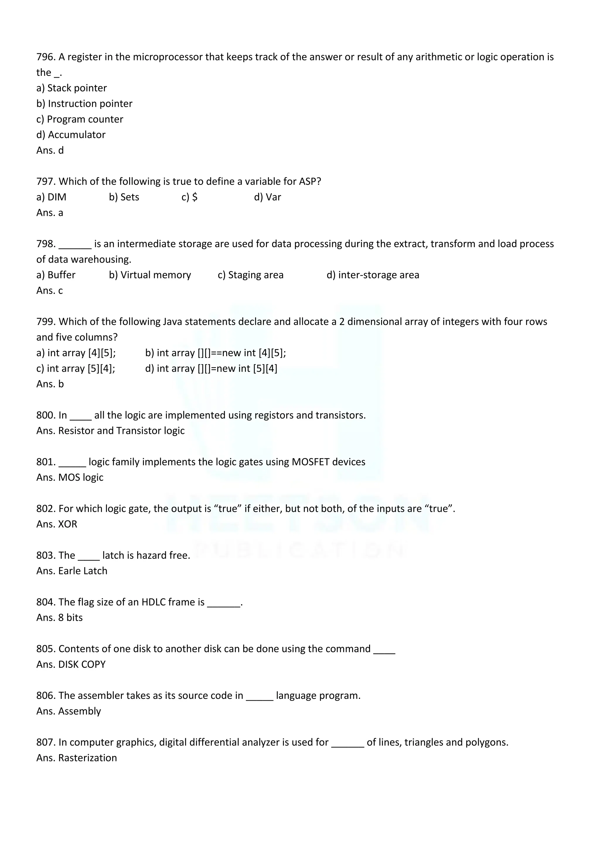 796. A register in the microprocessor that keeps track of the answer or result of any arithmetic or logic operation is
the _.
a) Stack pointer
b) Instruction pointer
c) Program counter
d) Accumulator
Ans. d
797. Which of the following is true to define a variable for ASP?
a) DIM b) Sets c) $ d) Var
Ans. a
798. ______ is an intermediate storage are used for data processing during the extract, transform and load process
of data warehousing.
a) Buffer b) Virtual memory c) Staging area d) inter-storage area
Ans. c
799. Which of the following Java statements declare and allocate a 2 dimensional array of integers with four rows
and five columns?
a) int array [4][5]; b) int array [][]==new int [4][5];
c) int array [5][4]; d) int array [][]=new int [5][4]
Ans. b
800. In ____ all the logic are implemented using registors and transistors.
Ans. Resistor and Transistor logic
801. _____ logic family implements the logic gates using MOSFET devices
Ans. MOS logic
802. For which logic gate, the output is “true” if either, but not both, of the inputs are “true”.
Ans. XOR
803. The ____ latch is hazard free.
Ans. Earle Latch
804. The flag size of an HDLC frame is ______.
Ans. 8 bits
805. Contents of one disk to another disk can be done using the command ____
Ans. DISK COPY
806. The assembler takes as its source code in _____ language program.
Ans. Assembly
807. In computer graphics, digital differential analyzer is used for ______ of lines, triangles and polygons.
Ans. Rasterization
 