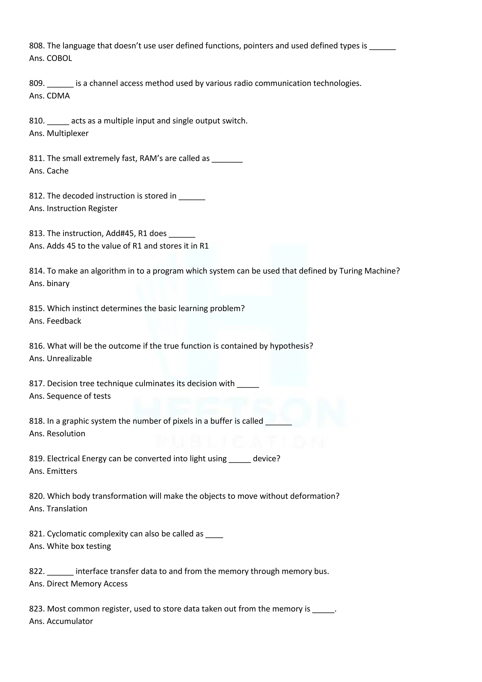 808. The language that doesn’t use user defined functions, pointers and used defined types is ______
Ans. COBOL
809. ______ is a channel access method used by various radio communication technologies.
Ans. CDMA
810. _____ acts as a multiple input and single output switch.
Ans. Multiplexer
811. The small extremely fast, RAM’s are called as _______
Ans. Cache
812. The decoded instruction is stored in ______
Ans. Instruction Register
813. The instruction, Add#45, R1 does ______
Ans. Adds 45 to the value of R1 and stores it in R1
814. To make an algorithm in to a program which system can be used that defined by Turing Machine?
Ans. binary
815. Which instinct determines the basic learning problem?
Ans. Feedback
816. What will be the outcome if the true function is contained by hypothesis?
Ans. Unrealizable
817. Decision tree technique culminates its decision with _____
Ans. Sequence of tests
818. In a graphic system the number of pixels in a buffer is called ______
Ans. Resolution
819. Electrical Energy can be converted into light using _____ device?
Ans. Emitters
820. Which body transformation will make the objects to move without deformation?
Ans. Translation
821. Cyclomatic complexity can also be called as ____
Ans. White box testing
822. ______ interface transfer data to and from the memory through memory bus.
Ans. Direct Memory Access
823. Most common register, used to store data taken out from the memory is _____.
Ans. Accumulator
 