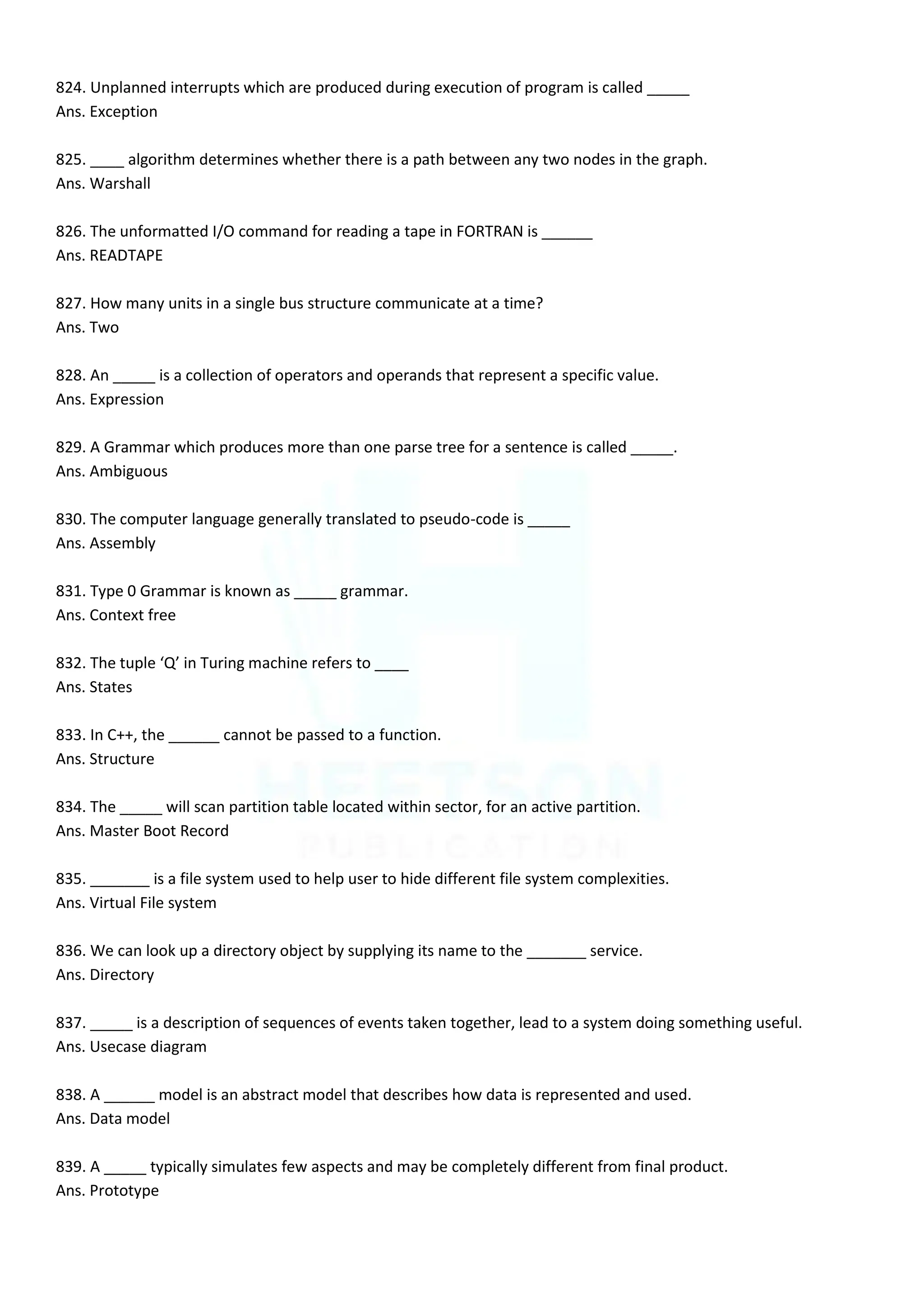 824. Unplanned interrupts which are produced during execution of program is called _____
Ans. Exception
825. ____ algorithm determines whether there is a path between any two nodes in the graph.
Ans. Warshall
826. The unformatted I/O command for reading a tape in FORTRAN is ______
Ans. READTAPE
827. How many units in a single bus structure communicate at a time?
Ans. Two
828. An _____ is a collection of operators and operands that represent a specific value.
Ans. Expression
829. A Grammar which produces more than one parse tree for a sentence is called _____.
Ans. Ambiguous
830. The computer language generally translated to pseudo-code is _____
Ans. Assembly
831. Type 0 Grammar is known as _____ grammar.
Ans. Context free
832. The tuple ‘Q’ in Turing machine refers to ____
Ans. States
833. In C++, the ______ cannot be passed to a function.
Ans. Structure
834. The _____ will scan partition table located within sector, for an active partition.
Ans. Master Boot Record
835. _______ is a file system used to help user to hide different file system complexities.
Ans. Virtual File system
836. We can look up a directory object by supplying its name to the _______ service.
Ans. Directory
837. _____ is a description of sequences of events taken together, lead to a system doing something useful.
Ans. Usecase diagram
838. A ______ model is an abstract model that describes how data is represented and used.
Ans. Data model
839. A _____ typically simulates few aspects and may be completely different from final product.
Ans. Prototype
 