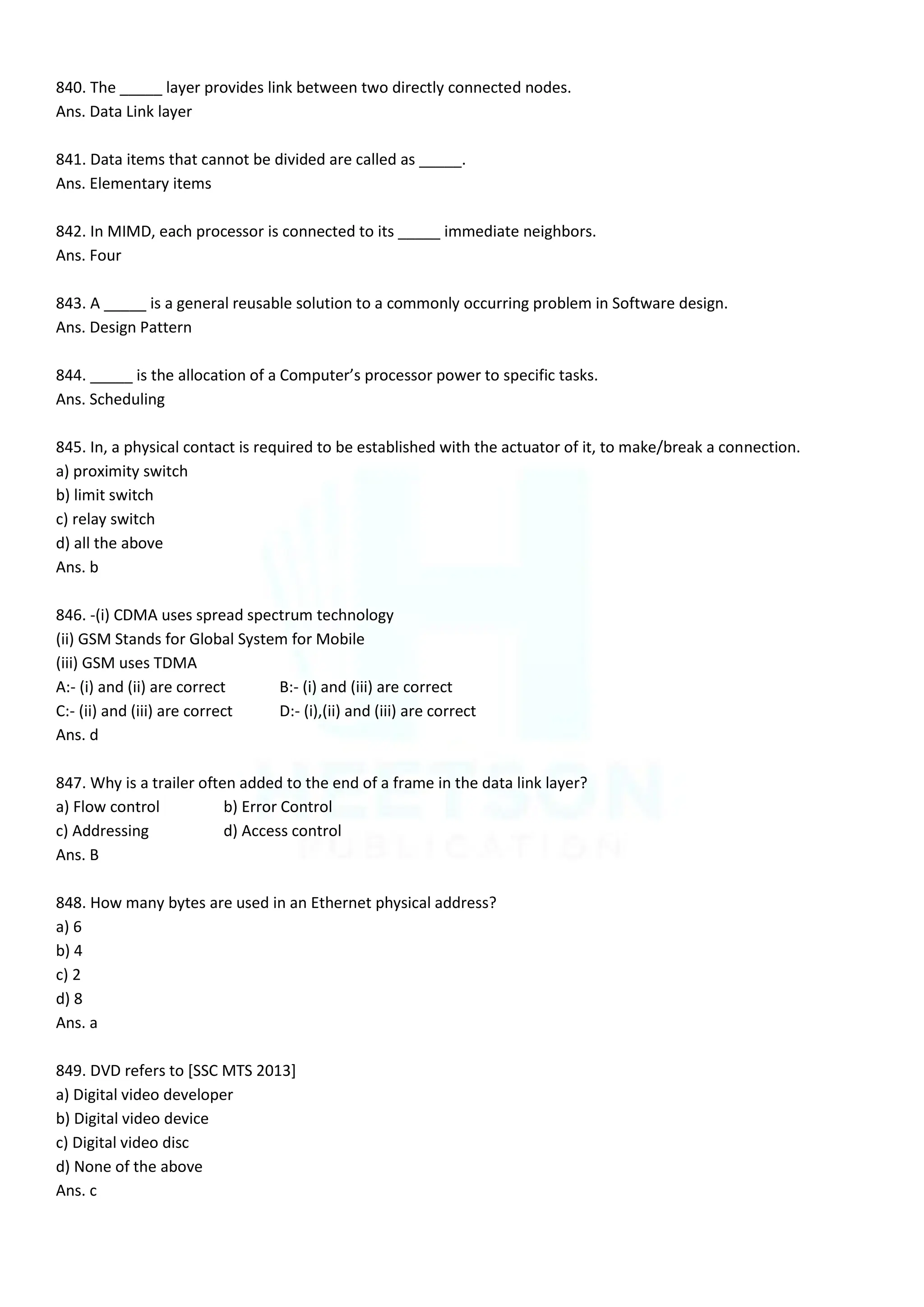 840. The _____ layer provides link between two directly connected nodes.
Ans. Data Link layer
841. Data items that cannot be divided are called as _____.
Ans. Elementary items
842. In MIMD, each processor is connected to its _____ immediate neighbors.
Ans. Four
843. A _____ is a general reusable solution to a commonly occurring problem in Software design.
Ans. Design Pattern
844. _____ is the allocation of a Computer’s processor power to specific tasks.
Ans. Scheduling
845. In, a physical contact is required to be established with the actuator of it, to make/break a connection.
a) proximity switch
b) limit switch
c) relay switch
d) all the above
Ans. b
846. -(i) CDMA uses spread spectrum technology
(ii) GSM Stands for Global System for Mobile
(iii) GSM uses TDMA
A:- (i) and (ii) are correct B:- (i) and (iii) are correct
C:- (ii) and (iii) are correct D:- (i),(ii) and (iii) are correct
Ans. d
847. Why is a trailer often added to the end of a frame in the data link layer?
a) Flow control b) Error Control
c) Addressing d) Access control
Ans. B
848. How many bytes are used in an Ethernet physical address?
a) 6
b) 4
c) 2
d) 8
Ans. a
849. DVD refers to [SSC MTS 2013]
a) Digital video developer
b) Digital video device
c) Digital video disc
d) None of the above
Ans. c
 