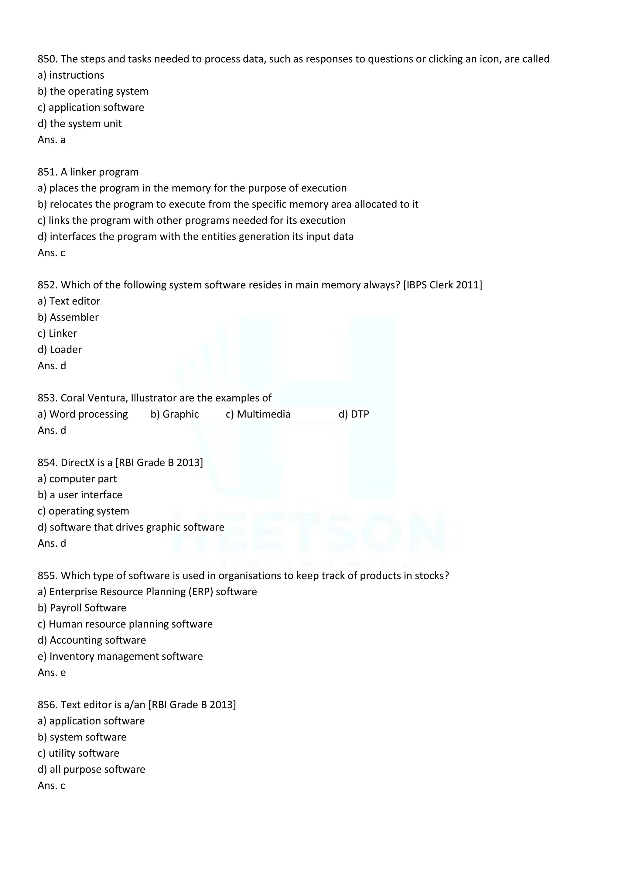 850. The steps and tasks needed to process data, such as responses to questions or clicking an icon, are called
a) instructions
b) the operating system
c) application software
d) the system unit
Ans. a
851. A linker program
a) places the program in the memory for the purpose of execution
b) relocates the program to execute from the specific memory area allocated to it
c) links the program with other programs needed for its execution
d) interfaces the program with the entities generation its input data
Ans. c
852. Which of the following system software resides in main memory always? [IBPS Clerk 2011]
a) Text editor
b) Assembler
c) Linker
d) Loader
Ans. d
853. Coral Ventura, Illustrator are the examples of
a) Word processing b) Graphic c) Multimedia d) DTP
Ans. d
854. DirectX is a [RBI Grade B 2013]
a) computer part
b) a user interface
c) operating system
d) software that drives graphic software
Ans. d
855. Which type of software is used in organisations to keep track of products in stocks?
a) Enterprise Resource Planning (ERP) software
b) Payroll Software
c) Human resource planning software
d) Accounting software
e) Inventory management software
Ans. e
856. Text editor is a/an [RBI Grade B 2013]
a) application software
b) system software
c) utility software
d) all purpose software
Ans. c
 