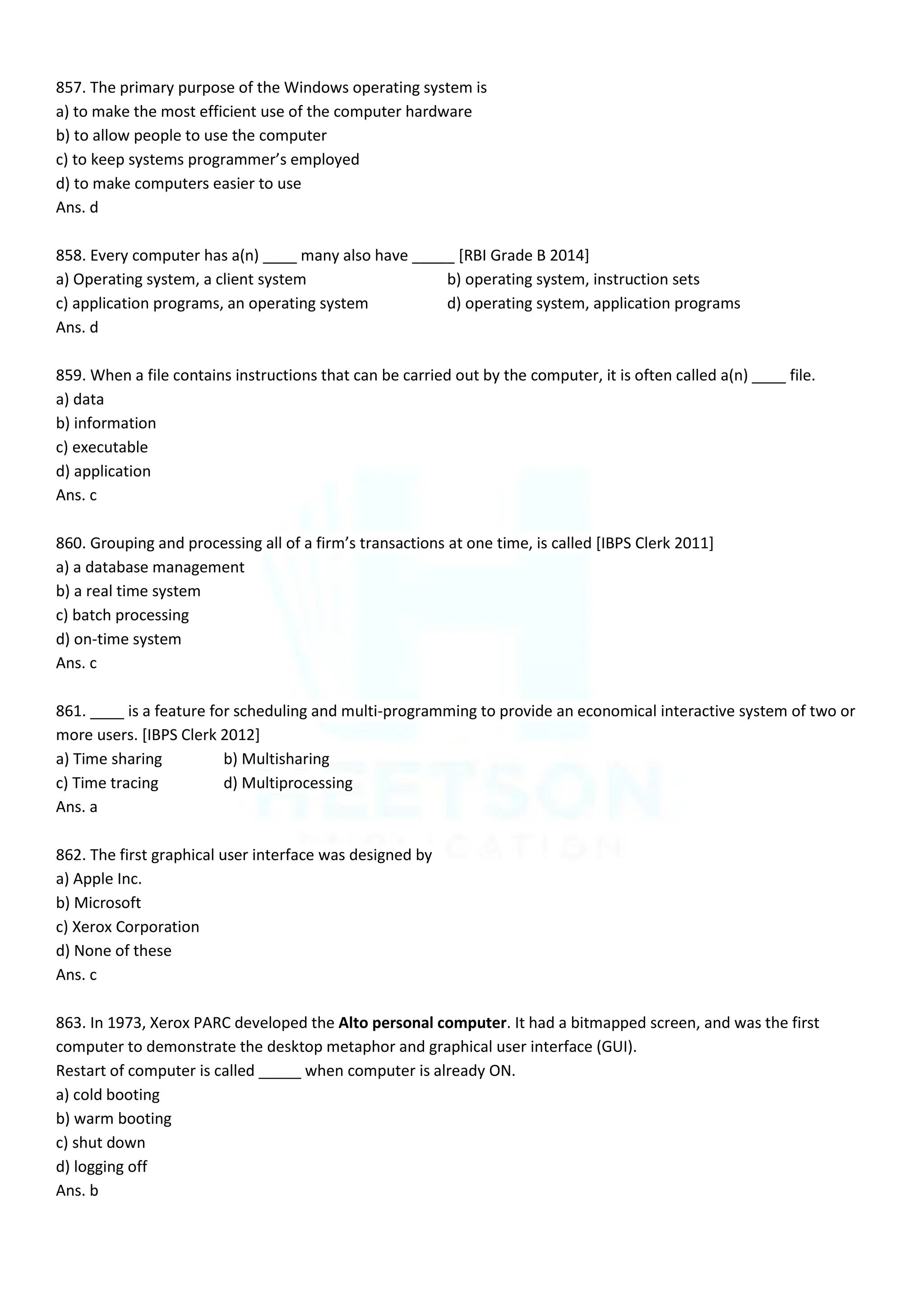 857. The primary purpose of the Windows operating system is
a) to make the most efficient use of the computer hardware
b) to allow people to use the computer
c) to keep systems programmer’s employed
d) to make computers easier to use
Ans. d
858. Every computer has a(n) ____ many also have _____ [RBI Grade B 2014]
a) Operating system, a client system b) operating system, instruction sets
c) application programs, an operating system d) operating system, application programs
Ans. d
859. When a file contains instructions that can be carried out by the computer, it is often called a(n) ____ file.
a) data
b) information
c) executable
d) application
Ans. c
860. Grouping and processing all of a firm’s transactions at one time, is called [IBPS Clerk 2011]
a) a database management
b) a real time system
c) batch processing
d) on-time system
Ans. c
861. ____ is a feature for scheduling and multi-programming to provide an economical interactive system of two or
more users. [IBPS Clerk 2012]
a) Time sharing b) Multisharing
c) Time tracing d) Multiprocessing
Ans. a
862. The first graphical user interface was designed by
a) Apple Inc.
b) Microsoft
c) Xerox Corporation
d) None of these
Ans. c
863. In 1973, Xerox PARC developed the Alto personal computer. It had a bitmapped screen, and was the first
computer to demonstrate the desktop metaphor and graphical user interface (GUI).
Restart of computer is called _____ when computer is already ON.
a) cold booting
b) warm booting
c) shut down
d) logging off
Ans. b
 