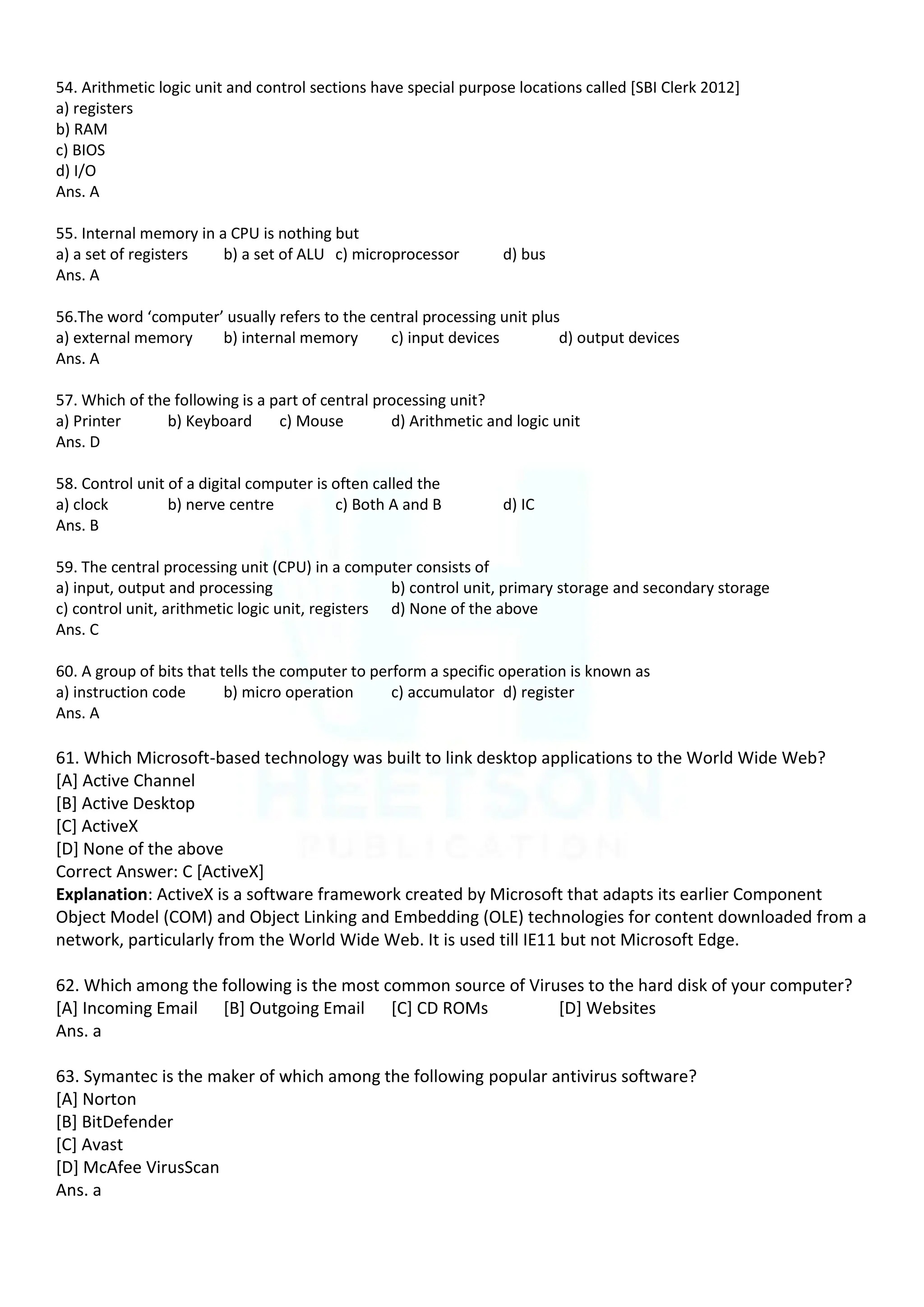 54. Arithmetic logic unit and control sections have special purpose locations called [SBI Clerk 2012]
a) registers
b) RAM
c) BIOS
d) I/O
Ans. A
55. Internal memory in a CPU is nothing but
a) a set of registers b) a set of ALU c) microprocessor d) bus
Ans. A
56.The word ‘computer’ usually refers to the central processing unit plus
a) external memory b) internal memory c) input devices d) output devices
Ans. A
57. Which of the following is a part of central processing unit?
a) Printer b) Keyboard c) Mouse d) Arithmetic and logic unit
Ans. D
58. Control unit of a digital computer is often called the
a) clock b) nerve centre c) Both A and B d) IC
Ans. B
59. The central processing unit (CPU) in a computer consists of
a) input, output and processing b) control unit, primary storage and secondary storage
c) control unit, arithmetic logic unit, registers d) None of the above
Ans. C
60. A group of bits that tells the computer to perform a specific operation is known as
a) instruction code b) micro operation c) accumulator d) register
Ans. A
61. Which Microsoft-based technology was built to link desktop applications to the World Wide Web?
[A] Active Channel
[B] Active Desktop
[C] ActiveX
[D] None of the above
Correct Answer: C [ActiveX]
Explanation: ActiveX is a software framework created by Microsoft that adapts its earlier Component
Object Model (COM) and Object Linking and Embedding (OLE) technologies for content downloaded from a
network, particularly from the World Wide Web. It is used till IE11 but not Microsoft Edge.
62. Which among the following is the most common source of Viruses to the hard disk of your computer?
[A] Incoming Email [B] Outgoing Email [C] CD ROMs [D] Websites
Ans. a
63. Symantec is the maker of which among the following popular antivirus software?
[A] Norton
[B] BitDefender
[C] Avast
[D] McAfee VirusScan
Ans. a
 