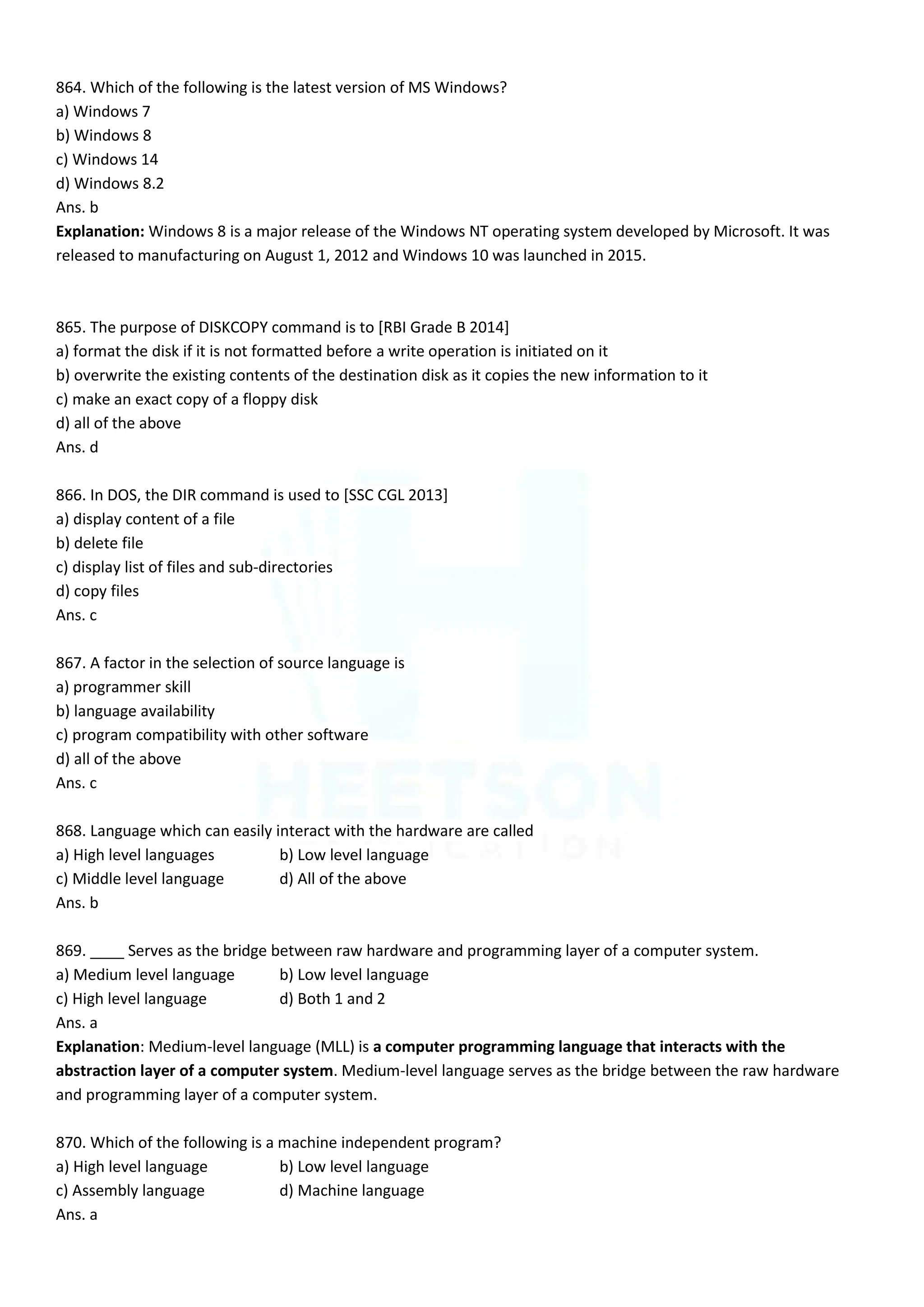 864. Which of the following is the latest version of MS Windows?
a) Windows 7
b) Windows 8
c) Windows 14
d) Windows 8.2
Ans. b
Explanation: Windows 8 is a major release of the Windows NT operating system developed by Microsoft. It was
released to manufacturing on August 1, 2012 and Windows 10 was launched in 2015.
865. The purpose of DISKCOPY command is to [RBI Grade B 2014]
a) format the disk if it is not formatted before a write operation is initiated on it
b) overwrite the existing contents of the destination disk as it copies the new information to it
c) make an exact copy of a floppy disk
d) all of the above
Ans. d
866. In DOS, the DIR command is used to [SSC CGL 2013]
a) display content of a file
b) delete file
c) display list of files and sub-directories
d) copy files
Ans. c
867. A factor in the selection of source language is
a) programmer skill
b) language availability
c) program compatibility with other software
d) all of the above
Ans. c
868. Language which can easily interact with the hardware are called
a) High level languages b) Low level language
c) Middle level language d) All of the above
Ans. b
869. ____ Serves as the bridge between raw hardware and programming layer of a computer system.
a) Medium level language b) Low level language
c) High level language d) Both 1 and 2
Ans. a
Explanation: Medium-level language (MLL) is a computer programming language that interacts with the
abstraction layer of a computer system. Medium-level language serves as the bridge between the raw hardware
and programming layer of a computer system.
870. Which of the following is a machine independent program?
a) High level language b) Low level language
c) Assembly language d) Machine language
Ans. a
 
