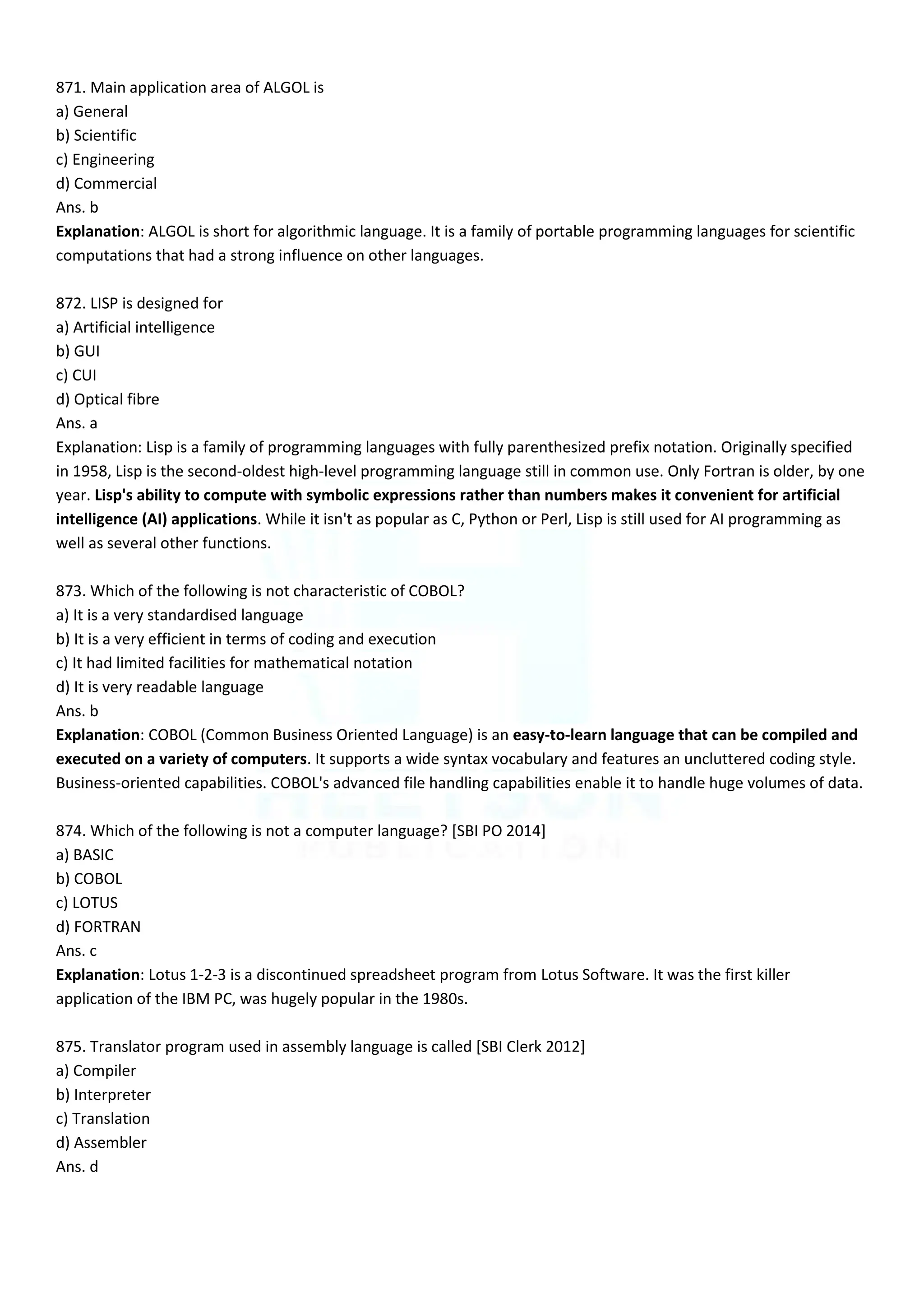 871. Main application area of ALGOL is
a) General
b) Scientific
c) Engineering
d) Commercial
Ans. b
Explanation: ALGOL is short for algorithmic language. It is a family of portable programming languages for scientific
computations that had a strong influence on other languages.
872. LISP is designed for
a) Artificial intelligence
b) GUI
c) CUI
d) Optical fibre
Ans. a
Explanation: Lisp is a family of programming languages with fully parenthesized prefix notation. Originally specified
in 1958, Lisp is the second-oldest high-level programming language still in common use. Only Fortran is older, by one
year. Lisp's ability to compute with symbolic expressions rather than numbers makes it convenient for artificial
intelligence (AI) applications. While it isn't as popular as C, Python or Perl, Lisp is still used for AI programming as
well as several other functions.
873. Which of the following is not characteristic of COBOL?
a) It is a very standardised language
b) It is a very efficient in terms of coding and execution
c) It had limited facilities for mathematical notation
d) It is very readable language
Ans. b
Explanation: COBOL (Common Business Oriented Language) is an easy-to-learn language that can be compiled and
executed on a variety of computers. It supports a wide syntax vocabulary and features an uncluttered coding style.
Business-oriented capabilities. COBOL's advanced file handling capabilities enable it to handle huge volumes of data.
874. Which of the following is not a computer language? [SBI PO 2014]
a) BASIC
b) COBOL
c) LOTUS
d) FORTRAN
Ans. c
Explanation: Lotus 1-2-3 is a discontinued spreadsheet program from Lotus Software. It was the first killer
application of the IBM PC, was hugely popular in the 1980s.
875. Translator program used in assembly language is called [SBI Clerk 2012]
a) Compiler
b) Interpreter
c) Translation
d) Assembler
Ans. d
 