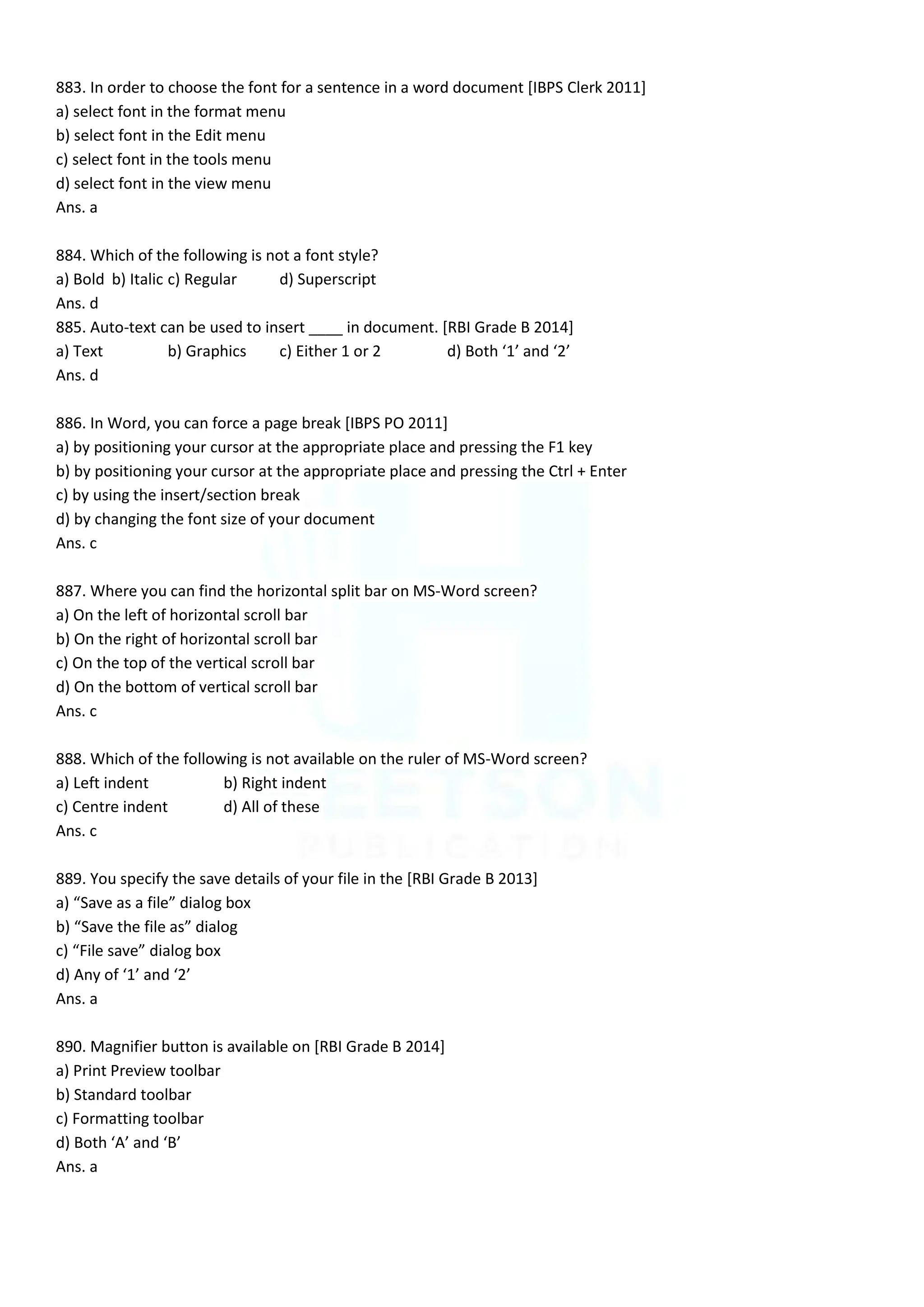 883. In order to choose the font for a sentence in a word document [IBPS Clerk 2011]
a) select font in the format menu
b) select font in the Edit menu
c) select font in the tools menu
d) select font in the view menu
Ans. a
884. Which of the following is not a font style?
a) Bold b) Italic c) Regular d) Superscript
Ans. d
885. Auto-text can be used to insert ____ in document. [RBI Grade B 2014]
a) Text b) Graphics c) Either 1 or 2 d) Both ‘1’ and ‘2’
Ans. d
886. In Word, you can force a page break [IBPS PO 2011]
a) by positioning your cursor at the appropriate place and pressing the F1 key
b) by positioning your cursor at the appropriate place and pressing the Ctrl + Enter
c) by using the insert/section break
d) by changing the font size of your document
Ans. c
887. Where you can find the horizontal split bar on MS-Word screen?
a) On the left of horizontal scroll bar
b) On the right of horizontal scroll bar
c) On the top of the vertical scroll bar
d) On the bottom of vertical scroll bar
Ans. c
888. Which of the following is not available on the ruler of MS-Word screen?
a) Left indent b) Right indent
c) Centre indent d) All of these
Ans. c
889. You specify the save details of your file in the [RBI Grade B 2013]
a) “Save as a file” dialog box
b) “Save the file as” dialog
c) “File save” dialog box
d) Any of ‘1’ and ‘2’
Ans. a
890. Magnifier button is available on [RBI Grade B 2014]
a) Print Preview toolbar
b) Standard toolbar
c) Formatting toolbar
d) Both ‘A’ and ‘B’
Ans. a
 