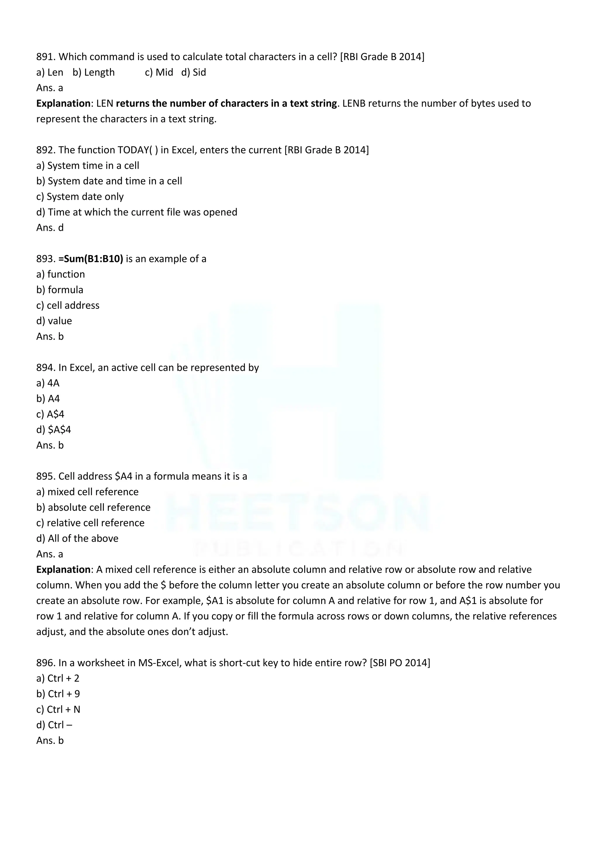 891. Which command is used to calculate total characters in a cell? [RBI Grade B 2014]
a) Len b) Length c) Mid d) Sid
Ans. a
Explanation: LEN returns the number of characters in a text string. LENB returns the number of bytes used to
represent the characters in a text string.
892. The function TODAY( ) in Excel, enters the current [RBI Grade B 2014]
a) System time in a cell
b) System date and time in a cell
c) System date only
d) Time at which the current file was opened
Ans. d
893. =Sum(B1:B10) is an example of a
a) function
b) formula
c) cell address
d) value
Ans. b
894. In Excel, an active cell can be represented by
a) 4A
b) A4
c) A$4
d) $A$4
Ans. b
895. Cell address $A4 in a formula means it is a
a) mixed cell reference
b) absolute cell reference
c) relative cell reference
d) All of the above
Ans. a
Explanation: A mixed cell reference is either an absolute column and relative row or absolute row and relative
column. When you add the $ before the column letter you create an absolute column or before the row number you
create an absolute row. For example, $A1 is absolute for column A and relative for row 1, and A$1 is absolute for
row 1 and relative for column A. If you copy or fill the formula across rows or down columns, the relative references
adjust, and the absolute ones don’t adjust.
896. In a worksheet in MS-Excel, what is short-cut key to hide entire row? [SBI PO 2014]
a) Ctrl + 2
b) Ctrl + 9
c) Ctrl + N
d) Ctrl –
Ans. b
 