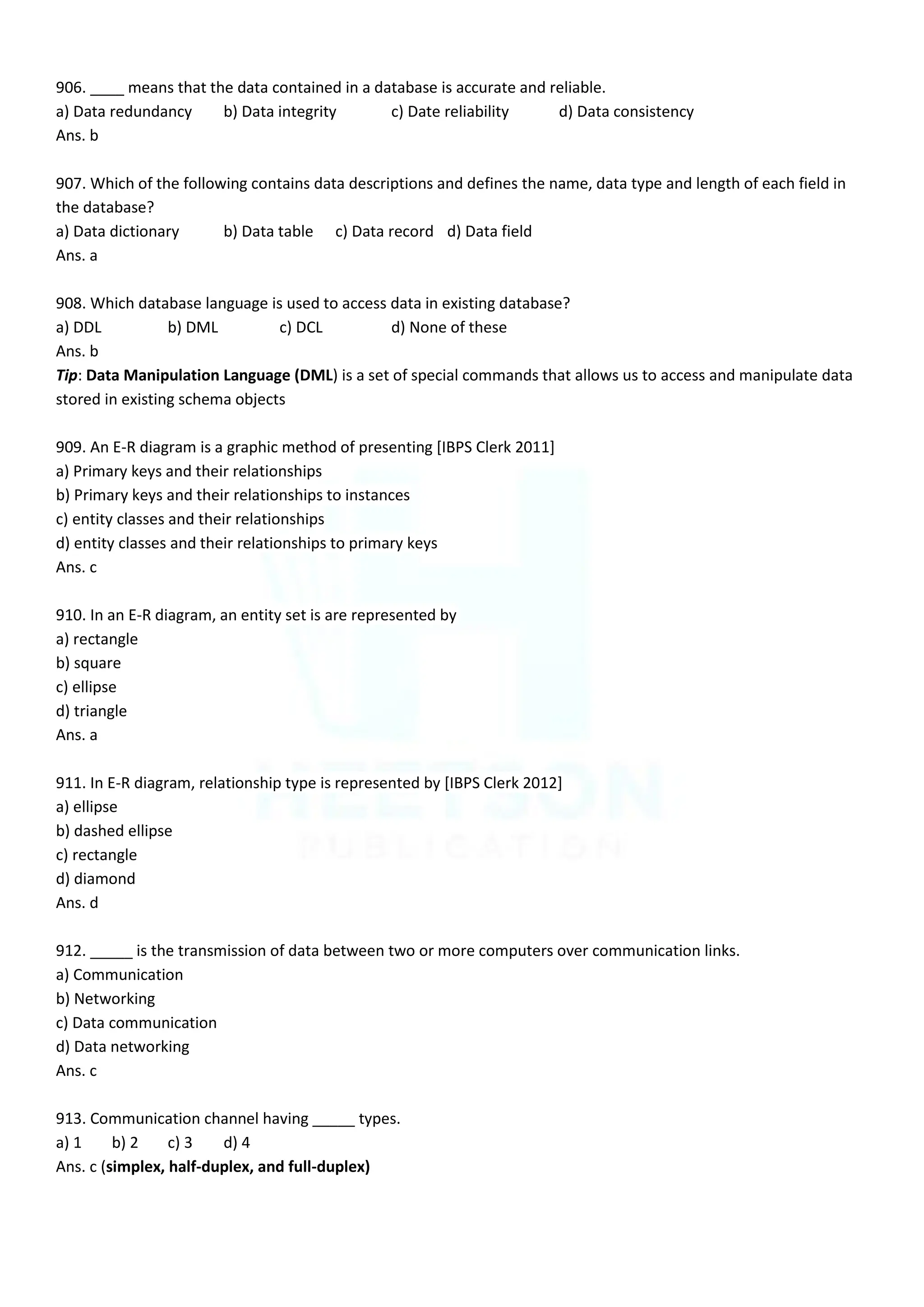 906. ____ means that the data contained in a database is accurate and reliable.
a) Data redundancy b) Data integrity c) Date reliability d) Data consistency
Ans. b
907. Which of the following contains data descriptions and defines the name, data type and length of each field in
the database?
a) Data dictionary b) Data table c) Data record d) Data field
Ans. a
908. Which database language is used to access data in existing database?
a) DDL b) DML c) DCL d) None of these
Ans. b
Tip: Data Manipulation Language (DML) is a set of special commands that allows us to access and manipulate data
stored in existing schema objects
909. An E-R diagram is a graphic method of presenting [IBPS Clerk 2011]
a) Primary keys and their relationships
b) Primary keys and their relationships to instances
c) entity classes and their relationships
d) entity classes and their relationships to primary keys
Ans. c
910. In an E-R diagram, an entity set is are represented by
a) rectangle
b) square
c) ellipse
d) triangle
Ans. a
911. In E-R diagram, relationship type is represented by [IBPS Clerk 2012]
a) ellipse
b) dashed ellipse
c) rectangle
d) diamond
Ans. d
912. _____ is the transmission of data between two or more computers over communication links.
a) Communication
b) Networking
c) Data communication
d) Data networking
Ans. c
913. Communication channel having _____ types.
a) 1 b) 2 c) 3 d) 4
Ans. c (simplex, half-duplex, and full-duplex)
 
