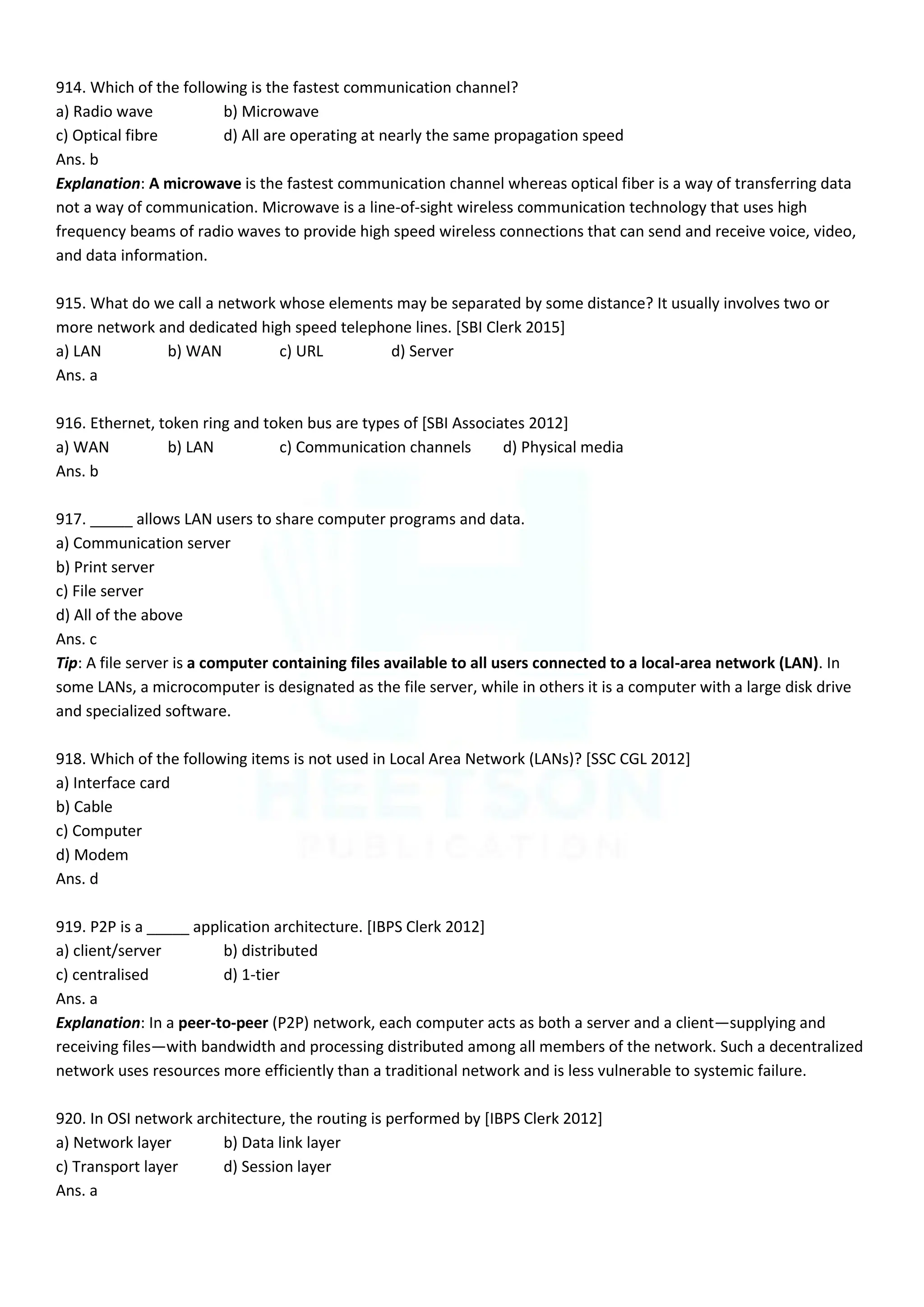 914. Which of the following is the fastest communication channel?
a) Radio wave b) Microwave
c) Optical fibre d) All are operating at nearly the same propagation speed
Ans. b
Explanation: A microwave is the fastest communication channel whereas optical fiber is a way of transferring data
not a way of communication. Microwave is a line-of-sight wireless communication technology that uses high
frequency beams of radio waves to provide high speed wireless connections that can send and receive voice, video,
and data information.
915. What do we call a network whose elements may be separated by some distance? It usually involves two or
more network and dedicated high speed telephone lines. [SBI Clerk 2015]
a) LAN b) WAN c) URL d) Server
Ans. a
916. Ethernet, token ring and token bus are types of [SBI Associates 2012]
a) WAN b) LAN c) Communication channels d) Physical media
Ans. b
917. _____ allows LAN users to share computer programs and data.
a) Communication server
b) Print server
c) File server
d) All of the above
Ans. c
Tip: A file server is a computer containing files available to all users connected to a local-area network (LAN). In
some LANs, a microcomputer is designated as the file server, while in others it is a computer with a large disk drive
and specialized software.
918. Which of the following items is not used in Local Area Network (LANs)? [SSC CGL 2012]
a) Interface card
b) Cable
c) Computer
d) Modem
Ans. d
919. P2P is a _____ application architecture. [IBPS Clerk 2012]
a) client/server b) distributed
c) centralised d) 1-tier
Ans. a
Explanation: In a peer-to-peer (P2P) network, each computer acts as both a server and a client—supplying and
receiving files—with bandwidth and processing distributed among all members of the network. Such a decentralized
network uses resources more efficiently than a traditional network and is less vulnerable to systemic failure.
920. In OSI network architecture, the routing is performed by [IBPS Clerk 2012]
a) Network layer b) Data link layer
c) Transport layer d) Session layer
Ans. a
 